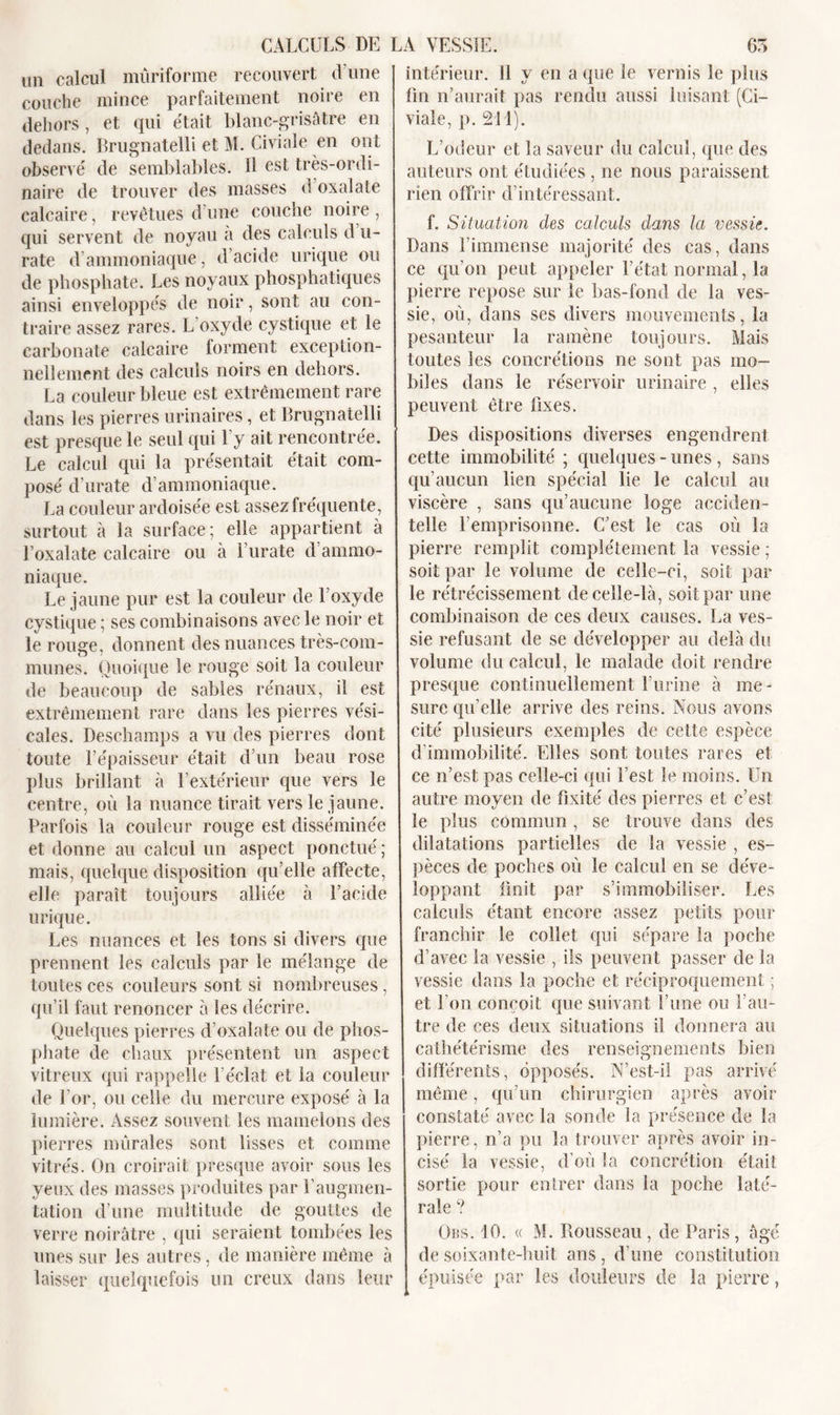 un calcul mûriforme recouvert d une couche mince parfaitement noire en dehors , et qui était blanc-grisâtre en dedans. Brugnatelli et M. Civiale en ont observé de semblables. H est très-ordi- naire de trouver des masses d oxalate calcaire, revêtues d'une couche noire , qui servent de noyau à des calculs d u- rate d ammoniaque, d’acide urique ou de phosphate. Les noyaux phosphatiques ainsi enveloppés de noir, sont au con- traire assez rares. L’oxyde cystique et le carbonate calcaire forment exception- nellement des calculs noirs en dehors. La couleur bleue est extrêmement rare dans les pierres urinaires, et Brugnatelli est presque le seul qui l'y ait rencontrée. Le calcul qui la présentait était com- posé d’urate d’ammoniaque. La couleur ardoisée est assez fréquente , surtout à la surface ; elle appartient à l’oxalate calcaire ou à l’urate d’ammo- niaque. Le jaune pur est la couleur de l’oxyde cystique ; ses combinaisons avec le noir et le rouge, donnent des nuances très-com- munes. Quoique le rouge soit la couleur de beaucoup de sables rénaux, il est extrêmement rare dans les pierres vési- cales. Deschamps a vu des pierres dont toute l’épaisseur était d’un beau rose plus brillant à l’extérieur que vers le centre, où la nuance tirait vers le jaune. Parfois la couleur rouge est disséminée et donne au calcul un aspect ponctué ; mais, quelque disposition qu’elle affecte, elle paraît toujours alliée à l’acide urique. Les nuances et les tons si divers que prennent les calculs par le mélange de toutes ces couleurs sont si nombreuses, qu’il faut renoncer à les décrire. Quelques pierres d’oxalate ou de phos- phate de chaux présentent un aspect vitreux qui rappelle l’éclat et la couleur de l’or, ou celle du mercure exposé à la lumière. Assez souvent les mamelons des pierres mûrales sont lisses et comme vitrés. On croirait presque avoir sous les yeux des masses produites par l’augmen- tation d’une multitude de gouttes de verre noirâtre , qui seraient tombées les unes sur les autres, de manière même à laisser quelquefois un creux dans leur intérieur. 11 y en a que le vernis le plus fin n’aurait pas rendu aussi luisant (Ci- viale, p. 211). L’odeur et la saveur du calcul, que des auteurs ont étudiées , ne nous paraissent rien offrir d’intéressant. f. Situation des calculs dans la vessie. Dans l'immense majorité des cas, dans ce qu’on peut appeler l’état normal, la pierre repose sur le bas-fond de la ves- sie, où, dans ses divers mouvements, la pesanteur la ramène toujours. Mais toutes les concrétions ne sont pas mo- biles dans le réservoir urinaire , elles peuvent être fixes. Des dispositions diverses engendrent cette immobilité ; quelques - unes , sans qu’aucun lien spécial lie le calcul au viscère , sans qu’aucune loge acciden- telle l’emprisonne. C’est le cas où la pierre remplit complètement la vessie ; soit par le volume de celle-ci, soit par le rétrécissement de celle-là, soit par une combinaison de ces deux causes. La ves- sie refusant de se développer au delà du volume du calcul, le malade doit rendre presque continuellement l’urine à me- sure qu’elle arrive des reins. Nous avons cité plusieurs exemples de cette espèce d’immobilité. Elles sont toutes rares et ce n’est pas celle-ci qui l’est le moins. Un autre moyen de fixité des pierres et c’est le plus commun , se trouve dans des dilatations partielles de la vessie , es- pèces de poches où le calcul en se déve- loppant finit par s’immobiliser. Les calculs étant encore assez petits pour franchir le collet qui sépare la poche d’avec la vessie , ils peuvent passer de la vessie dans la poche et réciproquement ; et l’on conçoit que suivant l’une ou l’au- tre de ces deux situations il donnera au cathétérisme des renseignements bien différents, opposés. N’est-il pas arrivé même, qu’un chirurgien après avoir constaté avec la sonde la présence de la pierre, n’a pu la trouver après avoir in- cisé la vessie, d’où la concrétion était sortie pour entrer dans la poche laté- rale ? Obs. 10. « M. Rousseau , de Paris, âgé de soixante-huit ans, d’une constitution épuisée par les douleurs de la pierre,