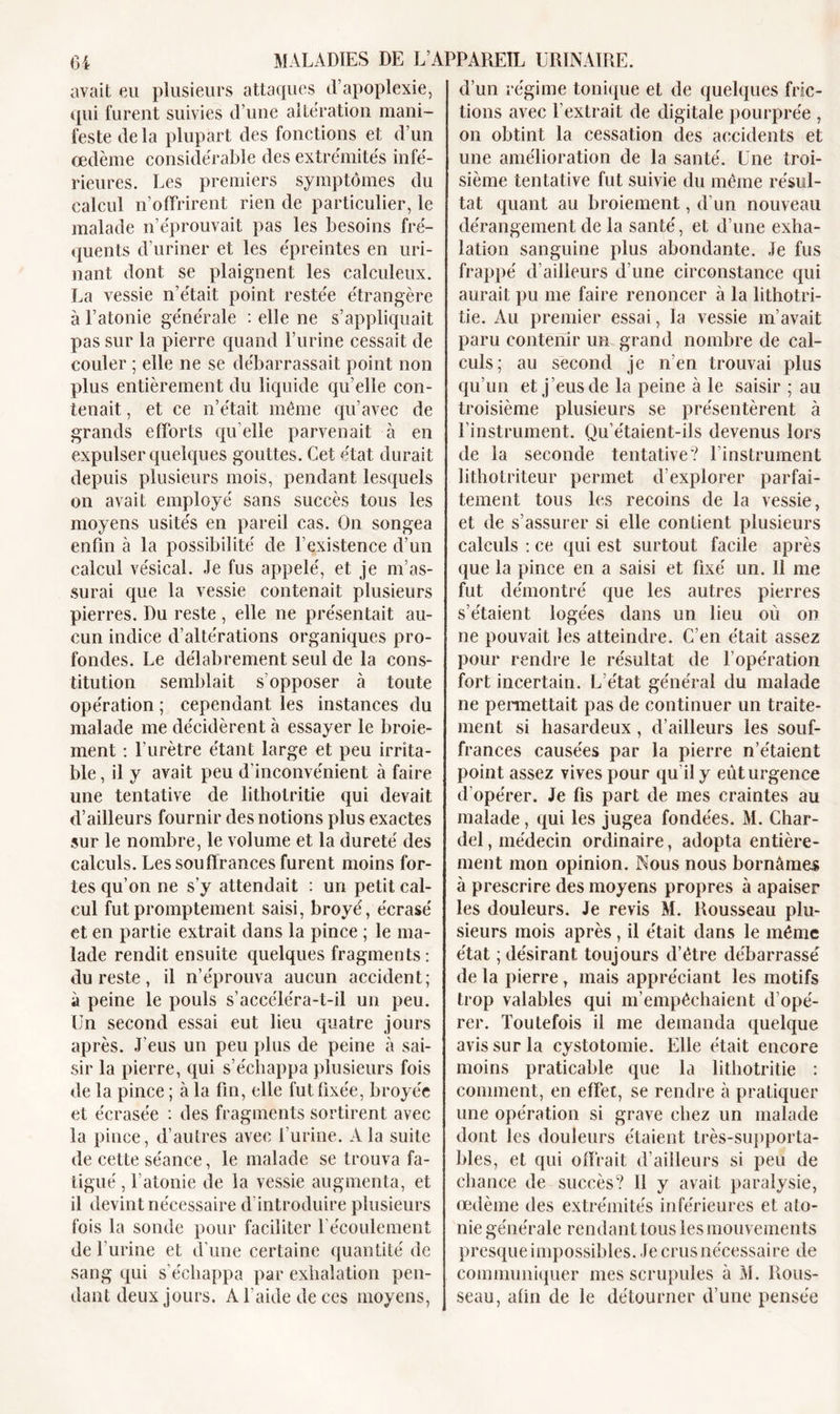 avait eu plusieurs attaques d’apoplexie, qui furent suivies d’une alteration mani- feste de la plupart des fonctions et d’un œdème considérable des extrémités infé- rieures. Les premiers symptômes du calcul n’offrirent rien de particulier, le malade n’éprouvait pas les besoins fré- quents d’uriner et les épreintes en uri- nant dont se plaignent les calculeux. La vessie n’était point restée étrangère à l’atonie générale : elle ne s’appliquait pas sur la pierre quand l’urine cessait de couler ; elle ne se débarrassait point non plus entièrement du liquide qu’elle con- tenait , et ce n’était même qu’avec de grands efforts qu elle parvenait à en expulser quelques gouttes. Cet état durait depuis plusieurs mois, pendant lesquels on avait employé sans succès tous les moyens usités en pareil cas. On songea enfin à la possibilité de l’existence d’un calcul vésical. Je fus appelé, et je m’as- surai que la vessie contenait plusieurs pierres. Du reste, elle ne présentait au- cun indice d’altérations organiques pro- fondes. Le délabrement seul de la cons- titution semblait s'opposer à toute opération ; cependant les instances du malade me décidèrent à essayer le broie- ment : l’urètre étant large et peu irrita- ble , il y avait peu d'inconvénient à faire une tentative de litholritie qui devait d’ailleurs fournir des notions plus exactes sur le nombre, le volume et la dureté des calculs. Les souffrances furent moins for- tes qu’on ne s’y attendait : un petit cal- cul fut promptement saisi, broyé, écrasé et en partie extrait dans la pince ; le ma- lade rendit ensuite quelques fragments : du reste, il n’éprouva aucun accident; à peine le pouls s’accéléra-t-il un peu. Un second essai eut lieu quatre jours après. J’eus un peu plus de peine à sai- sir la pierre, qui s’échappa plusieurs fois de la pince ; à la fin, elle fut fixée, broyée et écrasée : des fragments sortirent avec la pince, d’autres avec l’urine. A la suite de cette séance, le malade se trouva fa- tigué , l'atonie de la vessie augmenta, et il devint nécessaire d’introduire plusieurs fois la sonde pour faciliter l’écoulement de l’urine et d’une certaine quantité de sang qui s’échappa par exhalation pen- dant deux jours. A l’aide de ces moyens, d’un régime tonique et de quelques fric- tions avec l’extrait de digitale pourprée , on obtint la cessation des accidents et une amélioration de la santé. Une troi- sième tentative fut suivie du même résul- tat quant au broiement, d'un nouveau dérangement de la santé, et d’une exha- lation sanguine plus abondante. Je fus frappé d’ailleurs d’une circonstance qui aurait pu me faire renoncer à la lithotri- tie. Au premier essai, la vessie m’avait paru contenir un grand nombre de cal- culs; au second je n’en trouvai plus qu’un et j’eus de la peine à le saisir ; au troisième plusieurs se présentèrent à l’instrument. Qu’étaient-ils devenus lors de la seconde tentative? l’instrument Jithotriteur permet d’explorer parfai- tement tous les recoins de la vessie, et de s’assurer si elle contient plusieurs calculs : ce qui est surtout facile après que la pince en a saisi et fixé un. Il me fut démontré que les autres pierres s’étaient logées dans un lieu où on ne pouvait les atteindre. C’en était assez pour rendre le résultat de l’opération fort incertain. L’état général du malade ne permettait pas de continuer un traite- ment si hasardeux, d’ailleurs les souf- frances causées par la pierre n’étaient point assez vives pour qu il y eût urgence d’opérer. Je fis part de mes craintes au malade, qui les jugea fondées. M. Char- del, médecin ordinaire, adopta entière- ment mon opinion. Nous nous bornâmes à prescrire des moyens propres à apaiser les douleurs. Je revis M. Rousseau plu- sieurs mois après, il était dans le même état ; désirant toujours d’être débarrassé de la pierre, mais appréciant les motifs trop valables qui m’empêchaient d’opé- rer. Toutefois il me demanda quelque avis sur la cystotomie. Elle était encore moins praticable que la lithotritie : comment, en effet, se rendre à pratiquer une opération si grave chez un malade dont les douleurs étaient très-supporta- bles, et qui offrait d’ailleurs si peu de chance de succès? 11 y avait paralysie, œdème des extrémités inférieures et ato- nie générale rendant tous les mouvements presque impossibles. Je crus nécessaire de communiquer mes scrupules à M. Rous- seau, afin de le détourner d’une pensée