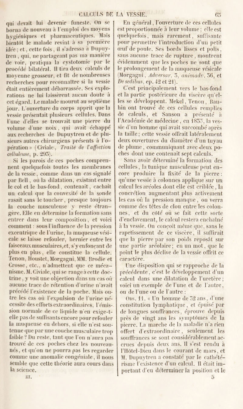 qui devait lui devenir funeste. On se borna de nouveau à l’emploi des moyens hygiéniques et pharmaceutiques. Mais bientôt le malade revint à sa première idée ; et, cette fois , il s’adressa à Dupuy- tren , qui, ne partageant pas ma manière de voir, pratiqua la cystotomie par le procédé bilatéral. Il tira deux calculs de moyenne grosseur, et lit de nombreuses recherches pour reconnaître si la vessie était entièrement débarrassée. Ses explo- rations ne lui laissèrent aucun doute à cet égard. Le malade mourut au septième jour. L’ouverture du corps apprit que la vessie présentait plusieurs cellules. Dans l'une d’elles se trouvait une pierre du volume d’une noix, qui avait échappé aux recherches de Dupuytren et de plu- sieurs autres chirurgiens présents à l’o- pération» (Civiale, Traité de l’affection celluleuse, p. 295). Si les parois de ces poches compren- nent quelquefois toutes les membranes de la vessie, comme dans un cas signalé par Bell, où la dilatation, existant entre le col et le bas-fond, contenait, cachait un calcul que la convexité de la sonde rasait sans le toucher , presque toujours la couche musculeuse y reste étran- gère. Elle en détermine la formation sans entrer dans leur composition, et voici comment : sous l’influence de la pression excentrique de l’urine, la muqueuse vési- cale se laisse refouler, hernier entre les faisceaux musculaires.et, s’y enfonçant de plus en plus, elle constitue la cellule. Tenon, Houstet, Morgagni,MM. Brodie et Crosse, etc., n’admettent que ce méca- nisme. M. Civiale, qui se rangea cette doc- trine , y voit une objection dans un cas où aucune trace de rétention d’urine n’avait précédé l’existence de la poche. Mais ou- tre les cas où l’expulsion de l’urine né- cessite des efforts extraordinaires, l’émis- sion normale de ce liquide n’en exige-t- elle pas de suffisants encore pour refouler la muqueuse en dehors, si elle n’est sou- tenue que par une couche musculaire trop faible? Du reste, tant que l’on n’aura pas trouvé de ces poches chez les nouveau- nés, et qu’on ne pourra pas les regarder comme une anomalie congéniale, il nous semble que cette théorie aura cours dans la science. En général, l’ouverture de ces cellules est proportionnée à leur volume ; elle est quelquefois, mais rarement, suffisante pour permettre l’introduction d’un petit œuf de poule. Ses bords lisses et polis, sans aucune trace de rupture , montrent évidemment que les poches ne sont que le prolongement de la muqueuse vésicale (Morgagni, Adversar. 5, cmimadv. 56, et De sedibus, ep. 42 et 21). C’est principalement vers le bas-fond et la partie postérieure du viscère qu’el- les se développent. Mekel, Tenon, Bau- hin ont trouvé de ces cellules remplies de calculs, et Sanson a présenté h l’Académie de médecine , en 1855, la ves- sie d’un homme qui avait succombé après la taille ; cette vessie offrait latéralement deux ouvertures du diamètre d’un tuyau de plume , communiquant avec-deux po- ches dont une contenait sept calculs. Sans avoir déterminé la formation des cellules, la tunique musculeuse peut en- core produire la fixité de la pierre : qu’une vessie à colonnes applique sur un calcul les aréoles dont elle est criblée , la concrétion augmentant plus activement les cas où la pression manque , on verra comme des tètes de clou entre les colon- nes, et du côté où se fait cette sorte d’enclavement, le calcul restera enchaîné à la vessie. On conçoit même que, sans le rapetissement de ce viscère, il suffirait que la pierre par son poids reposât sur une partie aréolaire; en un mot, que le point le plus déclive de la vessie offrît ce caractère. Une disposition qui se rapproche de la précédente, c’est le développement d’un calcul dans une dilatation de l’uretère ; voici un exemple de l une et de l’autre, ou de l’une ou de l’autre : Ors. 11. « Un homme de 52 ans, d’une constitution lymphatique , et épuisé par de longues souffrances, éprouve depuis près de vingt ans les symptômes de la pierre. La marche de la maladie n’a rien offert d’extraordinaire, seulement les souffrances se sont considérablement ac- crues depuis deux ans. Il s’est rendu à l’Hôtel-Dieu dans le courant de mars, et M. Dupuytren a constaté par le cathété- risme l’existence d’un calcul. Il était im- portant d’en déterminer la position et le 5 m.