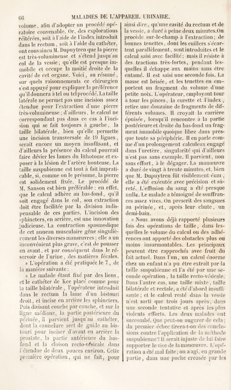 volume, afm d’adopter un procédé opé- ratoire convenable. Or, des explorations réitérées, soit à l’aide de l’index introduit dans le rectum, soit à l’aide du cathéter, ont convaincu M. Dupuytren que la pierre est très-volumineuse et s’étend jusqu’au col de la vessie ; quelle est presque im- mobile et occupe la moitié droite de la cavité de cet organe. Voici, au résumé, sur quels raisonnements ce chirurgien s’est appuyé pour expliquer la préférence qu’il donnera à tel ou telprocédé. La taille latérale ne permet pas une incision assez étendue pour l’extraction d’une pierre très-volumineuse ; d’ailleurs, le calcul ne correspondant pas dans ce cas à l’inci- sion qui se fait toujours à gauche, la taille bilatérale, bien qu’elle permette une incision transversale de 19 lignes , serait encore un moyen insuffisant, et d’ailleurs la présence du calcul pourrait faire dévier les lames du lithotome et ex- poser à la lésion de l’artère honteuse. La taille suspubienne est tout à fait imprati- cable, si, comme on le présume, la pierre est solidement fixée. Le procédé de M. Sanson est bien préférable : en effet, que le calcul adhère au bas-fond, qu’il soit engagé dans le col, son extraction doit être facilitée par la division indis- pensable de ces parties. L’incision des sphincters, en arrière, est une innovation judicieuse. La contraction spasmodique de cet anneau musculaire gêne singuliè- rement les diverses manœuvres ; elle a un inconvénient plus grave, c’est de pousser en avant, et par conséquent dans le ré- servoir de l’urine, des matières fécales. » L’opération a été pratiquée le 7, de la manière suivante : « Le malade étant fixé par des liens, et le cathéter de Kee placé comme pour la taille bilatérale , l’opérateur introduit dans le rectum la lame d’un bistouri droit, et incise en arrière les sphincters. Puis divisant couche par couche, et sur la ligne médiane, la partie postérieure du périnée, il parvient jusqu’au cathéter, dont la cannelure sert de guide au bis- touri pour inciser d’avant en arrière la prostate, la partie antérieure du bas- fond et la cloison recto-vésicale dans l’étendue de deux pouces environ. Cette première opération, qui 11e fait, pour ainsi dire, qu’une cavité du rectum et de la vessie, a duré à peine deux minutes.On procède sur-le-champ à l’extraction; de bonnes tenettes, dont les cuillers s’écar- tent parallèlement, sont introduites et le calcul saisi avec facilité; mais il résiste à des tractions très-fortes, pendant les- quelles il échappe aux mains sans être entamé. Il est saisi une seconde fois. La masse est brisée, et les tenettes en em- portent un fragment du volume d’une petite noix. L’opérateur, employant tour à tour les pinces, la curette et l’index , retire une douzaine de fragments de dif- férents volumes. Il croyait la carrière épuisée, lorsqu’il rencontre à la partie postérieure et droite du bas-fond un frag- ment immobile quoique libre dans pres- que toute sa périphérie. Il en parle com- me d’un prolongement calculeux engagé dans l’uretère, singularité qui d’ailleurs n’est pas sans exemple. Il parvient, non sans effort, aie dégager. La manœuvre a duré de vingt à trente minutes, et, bien que M. Dupuytren fût visiblement ému , elle a été exécutée avec précision et sû- reté. L’effusion du sang a été presque nulle. Le malade a témoigné de souffran- ces assez vives. On prescrit des sangsues au périnée, et, après leur chute, un demi-bain. » Nous avons déjà rapporté plusieurs fois des opérations de taille, dans les- quelles le volume du calcul ou des adhé- rences ont apporté des obstacles plus ou moins insurmontables. Les principaux peuvent être rapprochés avec fruit du fait actuel. Dans l’un, un calcul énorme chez un enfant n’a pu être extrait par la taille suspubienne et l’a été par une se- conde opération , la taille recto-vésicale. Dans l’autre cas, une taille mixte, taille bilatérale et rectale, a été d’abord insuffi santé ; et le calcul resté dans la vessie n'est sorti que trois jours après, dans une seconde tentative et après les plus violents efforts. Les deux malades ont succombé. Que peuf-on augurer de cela ; du premier échec tirera-t-on des conclu- sions contre l’application de la méthode suspubienneV 11 serait injuste de lui faire supporter îe vice de la manœuvre. L’opé- ration a été mal faite ; on a agi, en grande partie, dans une poche creusée par les