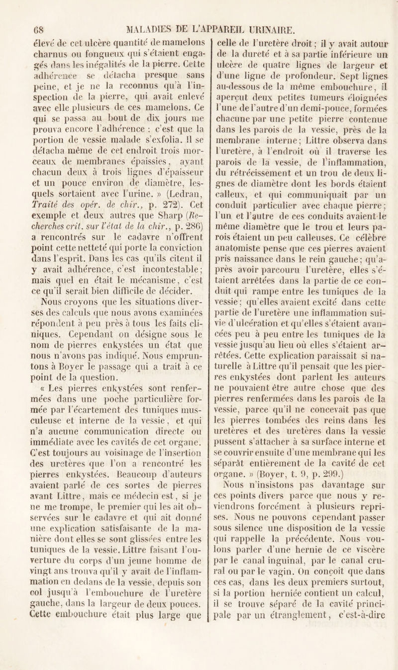 élevé de cet ulcère quantité de mamelons charnus ou fongueux qui s’étaient enga- gés dans les inégalités de la pierre. Cette adhérence se détacha presque sans peine, et je ne la reconnus qu’à l’in- spection de la pierre, qui avait enlevé avec elle plusieurs de ces mamelons. Ce qui se passa au bout de dix jours me prouva encore l’adhérence : c’est que la portion de vessie malade s’exfolia. 11 se détacha même de cet endroit trois mor- ceaux de membranes épaissies , ayant chacun deux à trois lignes d’épaisseur et un pouce environ de diamètre, les- quels sortaient avec Lurine. » (Ledran, Traité des opér. de chir., p. 272). Cet exemple et deux autres que Sharp (Re- cherches crit. sur l’état de la chir., p. 286) a rencontrés sur le cadavre n’offrent point cette netteté qui porte la conviction dans l’esprit. Dans les cas qu’ils citent il y avait adhérence, c’est incontestable; mais quel en était le mécanisme, c’est ce qu’il serait bien difficile de décider. Nous croyons que les situations diver- ses des calculs que nous avons examinées répondent à peu près à tous les faits cli- niques. Cependant on désigne sous le nom de pierres enkystées un état que nous n’avons pas indiqué. Nous emprun- tons à Royer le passage qui a trait à ce point de la question. « Les pierres enkystées sont renfer- mées dans une poche particulière for- mée par l’écartement des tuniques mus- culeuse et interne de la vessie, et qui n’a aucune communication directe ou immédiate avec les cavités de cet organe. C’est toujours au voisinage de l’insertion des uretères que l'on a rencontré les pierres enkystées, beaucoup d’auteurs avaient parlé de ces sortes de pierres avant Littré, mais ce médecin est, si je ne me trompe, le premier qui les ait ob- servées sur le cadavre et qui ait donné une explication satisfaisante de la ma- nière dont elles se sont glissées entre les tuniques de la vessie. Littré faisant l’ou- verture du corps d’un jeune homme de vingt ans trouva qu’il y avait de l’inflam- mation en dedans de la vessie, depuis son col jusqu’à l’embouchure de l’uretère gauche, dans la largeur de deux pouces. Cette embouchure était plus large que celle de l’uretère droit ; il y avait autour de la dureté et à sa partie inférieure un ulcère de quatre lignes de largeur et d’une ligne de profondeur. Sept lignes au-dessous de la même embouchure, il aperçut deux petites tumeurs éloignées l’une de l’autre d’un demi-pouce, formées chacune par une petite pierre contenue dans les parois de la vessie, près de la membrane interne; Littré observa dans l’uretère, à l’endroit où il traverse les parois de la vessie, de l'inflammation, du rétrécissement et un trou de deux li- gnes de diamètre dont les bords étaient calleux, et qui communiquait par un conduit particulier avec chaque pierre ; l’un et l’autre de ces conduits avaient le même diamètre que le trou et leurs pa- rois étaient un peu calleuses. Ce célèbre anatomiste pense que ces pierres avaient pris naissance dans le rein gauche ; qu’a- près avoir parcouru l’uretère, elles s’é- taient arrêtées dans la partie de ce con- duit qui rampe entre les tuniques de la vessie ; qu’elles avaient excité dans cette partie de l’uretère une inflammation sui- vie d’ulcération et qu’elles s’étaient avan- cées peu à peu entre les tuniques de la vessie jusqu’au lieu où elles s’étaient ar- rêtées. Cette explication paraissait si na- turelle à Littré qu’il pensait que les pier- res enkystées dont parlent les auteurs ne pouvaient être autre chose que des pierres renfermées dans les parois de la vessie, parce qu’il ne concevait pas que les pierres tombées des reins dans les uretères et des uretères dans la vessie pussent s’attacher à sa surface interne et se couvrir ensuite d’une membrane qui les séparât entièrement de la cavité de cet organe. » (Royer, t. 9, p. 299.) Nous n’insistons pas davantage sur ces points divers parce que nous y re- viendrons forcément à plusieurs repri- ses. Nous ne pouvons cependant passer sous silence une disposition de la vessie qui rappelle la précédente. Nous vou- lons parler d’une hernie de ce viscère par le canal inguinal, par le canal cru- ral ou par le vagin. On conçoit que dans ces cas, dans les deux premiers surtout, si la portion herniée contient un calcul, il se trouve séparé de la cavité princi- pale par un étranglement, c’est-à-dire