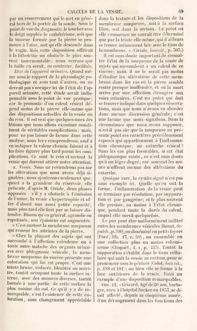 CALCULS DE LA VESSIE. 60 par un resserrement qui le met en gene- ral hors de la portée de la sonde. Sous le point de vue du diagnostic, le toucher avec le doigt supplée le cathétérisme, soit que la tumeur formée par la pierre se pro- nonce à l’aine, soit qu’elle descende dans le vagin. Mais cette disposition offrirait à la lithotritie un obstacle le plus sou- vent insurmontable ; nous verrons que la taille en serait, au contraire, facilitée. Etat de Vappareil urinaire. Quand mê- me sous le rapport de la physiologie pa- thologique et sous tant d’autres, on ne devrait pas s’occuper ici de l’état de l’ap- pareil urinaire, cette étude serait indis- pensable sous le point de vue pratique ; car le pronostic d’un calcul vésical dé- pend moins de la pierre elle-même que des dispositions actuelles de la vessie ou du rein. 11 est vrai que quelques-unes des lésions que nous allons examiner consti- tuent de véritables complications; mais, pour ne pas laisser de lacune dans cette analyse, nous les y comprendrons, sauf à en indiquer la valeur chemin faisant et à les faire figurer plus tard parmi les com- plications. Ce sont le rein et surtout la vessie qui doivent attirer notre attention. a. Vessie. Nous ne reviendrons pas sur les altérations que nous avons déjà si- gnalées; nous ajouterons seulement que, quant à la grandeur du réservoir, elle présente, d’après M. Civiale, deux phases opposées : s’il y a obstacle à l’émission de 1 urine, la vessie s’hypertrophie et of- fre d’abord une assez petite capacité; mais plus tard elle finit par se laisser dis- tendre. Disons qu’en général, agrandie ou rapetissée, son épaisseur est augmentée. « C’est surtout la membrane muqueuse qui ressent les atteintes de la pierre. » Chez la plupart des sujets qui ont succombé à l’affection calculeuse ou à toute autre maladie des organes urinai- res avec phlegmasie vésicale, la mem- brane muqueuse du viscère présente une coloration qui lui est propre. C’est une teinte brune, violacée, bleuâtre ou noirâ- tre, tantôt occupant toute la surface in- terne, avec des nuances diverses, tantôt bornée à une partie de cette surface la plus voisine du col. Ce qu’il y a de re- marquable, c’est l’existence de cette co- loration, sans changement appréciable dans la texture et les dispositions de la membrane muqueuse, soit à la surface libre, soit dans la section. Le point où elle commence ne saurait être déterminé que par la teinte elle-même, qui d’ailleurs se trouve intimement liée avec le tissu de la membrane. » (Civiale, lococit., p. 505.) 11 est sans doute important de connaî- tre l’état de la muqueuse de la vessie de sujets qui succombent à un calcul de ce viscère ; mais il ne le serait pas moins d’étudier les altérations de cette mem- brane dans les cas où la pierre semble rester presque inoffensive, et où la mort arrive par une affection étrangère aux voies urinaires. C’est un point qui doit se trouver indiqué dans quelques observa- tions, mais que nous n’avons vu aborder dans aucune discussion générale; c’est une lacune que nous signalons. Dans la circonstance que nous avons supposée, n’est-il pas sûr que la muqueuse ne pré- sente point ces caractères précédemment exposés qui appartiennent à l’inflamma- tion chronique, au catarrhe vésical? Dans les cas plus favorables, si cet état phiegmasique existe , ce n’est sans doute qu’à un léger degré; car souvent les uri- nes n’offrent aucune des altérations du catarrhe. Quoique rare, la cystite aiguë n’est pas sans exemple ici. Quelle qu’en soit la forme, l’inflammation de la vessie peut se terminer par résolution, par suppura- tion et par gangrène; et le plus souvent elle persiste, au moins à l’état chroni- que, pendant toute la durée du calcul, auquel elle survit quelquefois. Le pus peut être uniformément infiltré entre les membranes vésicales (Bonet, Se- pidcû.,p.590),ou disséminé en petits foyers (Paré, lib. 17, c. 59), ou rassemblé en une collection plus ou moins volumi- neuse (Chopart, t. i, p. 455). Tantôt la suppuration s’établit dans le tissu cellu- laire qui unit la vessie au rectum, pour se prononcer vers le périnée (Golot, loco cit.y p. 188 et 191) ; ou bien elle se forme à la face antérieure de la vessie. Voici un exemple d’une disposition remarquables. Obs. 12. « Grizard, âgé de 20 ans, horlo- ger, reçu à l’hôpitalNecker en 1857, se di- sait affecté, depuis sa cinquième année, d’un dérangement dans les fonctions des