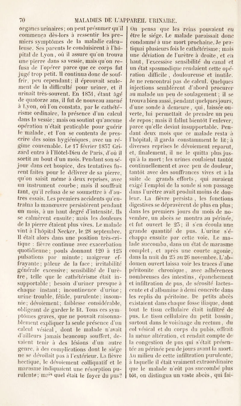 organes urinaires ; on peut présumer qu’il commença dès-lors à ressentir les pre- miers symptômes de la maladie calcu- leuse. Ses parents le conduisirent à l’hô- pital de Lyon, où il assure qu’on trouva une pierre dans sa vessie, mais qu’on re- fusa de l’opérer parce que ce corps fut jugé trop petit. Il continua donc de souf- frir, peu cependant; il éprouvait seule- ment de la difficulté pour uriner, et il urinait très-souvent. En 1851, étant âgé de quatorze ans, il fut de nouveau amené à Lyon, où l’on constata, par le cathété- risme ordinaire, la présence d’un calcul dans la vessie ; maison soutint qu’aucune opération n’était praticable pour guérir le malade, et l’on se contenta de pres- crire des soins hygiéniques, avec un ré- gime convenable. Le 17 février 1857 Gri- zard entra à l’Hôtel-Dieu de Paris, d’où il sortit au bout d’un mois. Pendant son sé- jour dans cet hospice, des tentatives fu- rent faites pour le délivrer de sa pierre, qu’on saisit même à deux reprises, avec un instrument courbe; mais il souffrait tant, qu’il refusa de se soumettre à d’au- tres essais. Les premiers accidents qu’en- traîna la manœuvre persistèrent pendant un mois, à un haut degré d’intensité. Ils se calmèrent ensuite; mais les douleurs de la pierre étaient plus vives. Le malade vint à l’hôpital Necker, le 28 septembre. 11 était alors dans une position très-cri- tique : fièvre continue avec exacerbation quotidienne; pouls donnant 120 à 125 pulsations par minute ; maigreur ef- frayante ; pâleur de la face ; irritabilité générale excessive; sensibilité de l’urè- tre , telle que le cathétérisme était in- supportable ; besoin d’uriner presque à chaque instant ; incontinence d’urine ; urine trouble, fétide, purulente; insom- nie; dévoiement; faiblesse considérable, obligeant de garder le lit. Tous ces sym ptômes graves, que ne pouvait raisonna- blement expliquer la seule présence d’un calcul vésical, dont le malade n’avait d'ailleurs jamais beaucoup souffert, de- vaient tenir à des lésions d’un autre genre, à des complications dont le siège ne se dévoilait pas à l’extérieur. La fièvre hectique, le dévoiement colliquatif et le marasme indiquaient une résorption pu- rulente; mai41 quel était le foyer du pus? On pensa que les reins pouvaient eu être le siège. Le malade paraissait donc condamné à une mort prochaine. Je pra- tiquai plusieurs fois le cathétérisme ; mais une déviation de l’urètre à droite, et en haut, l’excessive sensibilité du canal et un état spasmodique rendaient cette opé- ration difficile , douloureuse et inutile. Je ne rencontrai pas de calcul. Quelques injections semblèrent d’abord procurer au malade un peu de soulagement ; il se trouva bien aussi, pendant quelques jours, d’une sonde à demeure, qui, laissée ou- verte, lui permettait de prendre un peu de repos; mais il fallut bientôt l’enlever, parce qu’elle devint insupportable. Pen- dant deux mois que ce malade resta à l’hôpital, il garda constamment le lit; à diverses reprises le dévoiement reparut, et, finalement, il ne le quitta plus jus- qu’à la mort ; les urines coulaient tantôt continuellement et avec peu de douleur, tantôt avec des souffrances vives et à la suite de grands efforts , qui auraient exigé l’emploi de la sonde si son passage dans l’urètre avait produit moins de dou- leur. La fièvre persista , les fonctions digestives se dépravèrent de plus en plus, dans les premiers jours du mois de no- vembre, un abcès se montra au périnée, et fut ouvert le 25 ; il s’en écoula une grande quantité de pus. L’urine s’é- chappa ensuite par cette voie. Le ma- lade succomba, dans un état de marasme complet, et après une courte agonie, dans la nuit du 25 au 26 novembre. L’ab- domen ouvert laissa voir les traces d’une péritonite chronique, avec adhérences nombreuses des intestins, épanchement et infiltration de pus, de sérosité lactes- cente et d’albumine à demi concrète dans les replis du péritoine. De petits abcès existaient dans chaque fosse iliaque, dont tout le tissu cellulaire était infiltré de pus. Le tissu cellulaire du petit bassin, surtout dans le voisinage du rectum, du col vésical et du corps du pubis, offrait la même altération, et rendait compte de la congestion de pus qui s’était présen- tée au périnée peu de jours avant la mort. Au milieu de cette infiltration purulente, à laquelle il était vraiment extraordinaire que le malade n’eût pas succombé plus tôt, on distingua un vaste abcès, qui fai-