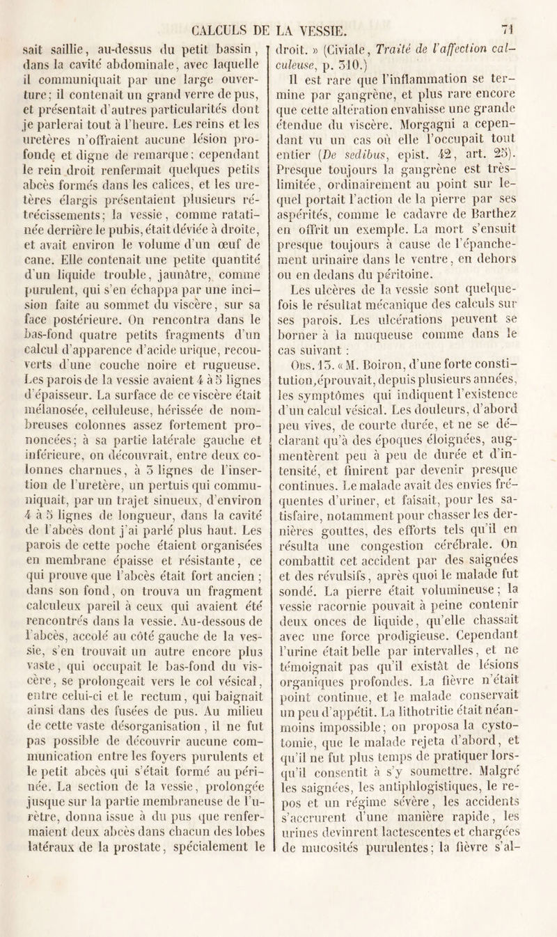 sait saillie, au-dessus du petit bassin, dans la cavité' abdominale, avec laquelle il communiquait par une large ouver- ture; il contenait un grand verre de pus, et présentait d’autres particularités dont je parlerai tout à l’heure. Les reins et les uretères n’offraient aucune lésion pro- fonde et digne de remarque; cependant le rein droit renfermait quelques petits abcès formés dans les calices, et les ure- tères élargis présentaient plusieurs ré- trécissements; la vessie, comme ratati- née derrière le pubis, était déviée à droite, et avait environ le volume d’un œuf de cane. Elle contenait une petite quantité d’un liquide trouble, jaunâtre, comme purulent, qui s’en échappa par une inci- sion faite au sommet du viscère, sur sa face postérieure. On rencontra dans le bas-fond quatre petits fragments d’un calcul d’apparence d’acide urique, recou- verts d’une couche noire et rugueuse. Les parois de la vessie avaient 4 à 5 lignes d’épaisseur. La surface de ce viscère était mélanosée, celluleuse, hérissée de nom- breuses colonnes assez fortement pro- noncées; à sa partie latérale gauche et inférieure, on découvrait, entre deux co- lonnes charnues, à 5 lignes de l’inser- tion de l’uretère, un pertuis qui commu- niquait, par un trajet sinueux, d’environ 4 à 5 lignes de longueur, dans la cavité de l'abcès dont j’ai parlé plus haut. Les parois de cette poche étaient organisées en membrane épaisse et résistante, ce qui prouve que l’abcès était fort ancien ; dans son fond, on trouva un fragment calculeux pareil à ceux qui avaient été rencontrés dans la vessie. Au-dessous de l'abcès, accolé au côté gauche de la ves- sie, s’en trouvait un autre encore plus vaste, qui occupait le bas-fond du vis- cère, se prolongeait vers le col vésical, entre celui-ci et le rectum, qui baignait ainsi dans des fusées de pus. Au milieu de cette vaste désorganisation , il ne fut pas possible de découvrir aucune com- munication entre les foyers purulents et le petit abcès qui s’était formé au péri- née. La section de la vessie, prolongée jusque sur la partie membraneuse de l’u- rètre, donna issue à du pus que renfer- maient deux abcès dans chacun des lobes latéraux de la prostate, spécialement le droit. » (Civiale, Traité de l’affection cal- culeuse, p. 510.) Il est rare que l’inflammation se ter- mine par gangrène, et plus rare encore que cette altération envahisse une grande étendue du viscère. Morgagni a cepen- dant vu un cas où elle l’occupait tout entier {De sedibus, epist. 42, art. 2o). Presque toujours la gangrène est très- limitée , ordinairement au point sur le- quel portait l’action de la pierre par ses aspérités, comme le cadavre de Barthez en offrit un exemple. La mort s’ensuit presque toujours à cause de l’épanche- ment urinaire dans le ventre, en dehors ou en dedans du péritoine. Les ulcères de la vessie sont quelque- fois le résultat mécanique des calculs sur ses parois. Les ulcérations peuvent se borner à la muqueuse comme dans le cas suivant : Obs. 15. « M. Boiron, d’une forte consti- tution,éprouvait, depuis plusieurs années, les symptômes qui indiquent l’existence d’un calcul vésical. Les douleurs, d’abord peu vives, de courte durée, et ne se dé- clarant qu’à des époques éloignées, aug- mentèrent peu à peu de durée et d in- tensité, et finirent par devenir presque continues. Le malade avait des envies fré- quentes d’uriner, et faisait, pour les sa- tisfaire, notamment pour chasser les der- nières gouttes, des efforts tels qu’il en résulta une congestion cérébrale. On combattit cet accident par des saignées et des révulsifs, après quoi le malade fut sondé. La pierre était volumineuse ; la vessie racornie pouvait à peine contenir deux onces de liquide, qu’elle chassait avec une force prodigieuse. Cependant l’urine était belle par intervalles, et ne témoignait pas qu’il existât de lésions organiques profondes. La fièvre n’était point continue, et le malade conservait un peu d’appétit. La lithotritie était néan- moins impossible ; on proposa la cysto- tomie, que le malade rejeta d’abord, et qu’il ne fut plus temps de pratiquer lors- qu’il consentit à s’y soumettre. Malgré les saignées, les antiphlogistiques, le re- pos et un régime sévère, les accidents s’accrurent d’une manière rapide, les urines devinrent lactescentes et chargées de mucosités purulentes; la fièvre s’al-