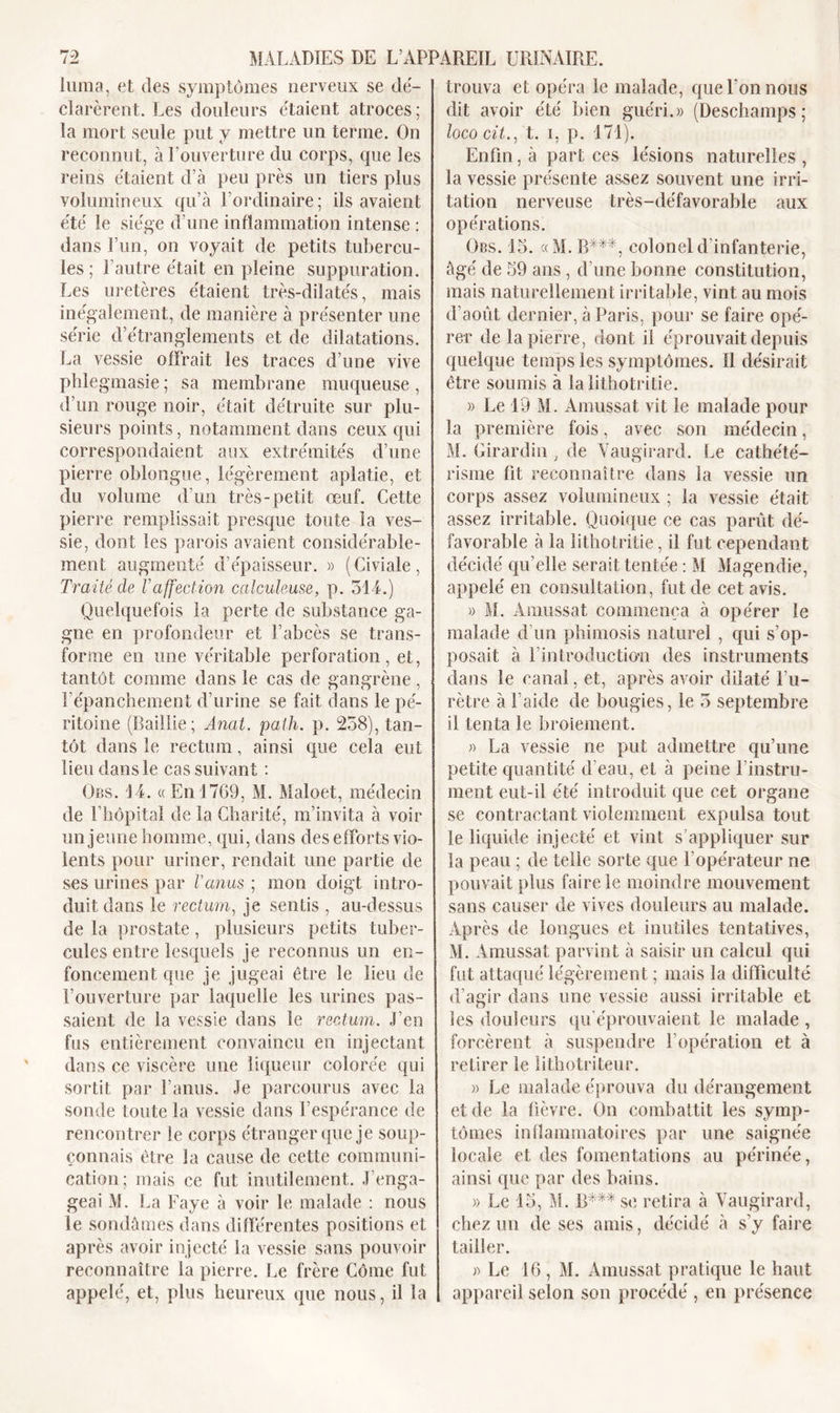 luma, et des symptômes nerveux se dé- clarèrent. Les douleurs étaient atroces; la mort seule put y mettre un terme. On reconnut, à l’ouverture du corps, que les reins étaient d’à peu près un tiers plus volumineux qu’à l’ordinaire; ils avaient été le siège d’une inflammation intense : dans l’un, on voyait de petits tubercu- les; l’autre était en pleine suppuration. Les uretères étaient très-dilatés, mais inégalement, de manière à présenter une série d’étranglements et de dilatations. La vessie offrait les traces d’une vive phlegmasie; sa membrane muqueuse, d’un rouge noir, était détruite sur plu- sieurs points, notamment dans ceux qui correspondaient aux extrémités d’une pierre oblongue, légèrement aplatie, et du volume d’un très-petit œuf. Cette pierre remplissait presque toute la ves- sie, dont les parois avaient considérable- ment augmenté d’épaisseur. » (Civiale, Traité de Vaffection calculeuse, p. 314.) Quelquefois la perte de substance ga- gne en profondeur et l’abcès se trans- forme en une véritable perforation, et, tantôt comme dans le cas de gangrène, l'épanchement d’urine se fait dans le pé- ritoine (Baillie; Anat. path. p. 258), tan- tôt dans le rectum, ainsi que cela eut lieu dans le cas suivant : Obs. 14. «En 1769, M. Maloet, médecin de l’hôpital de la Charité, m’invita à voir un jeune homme, qui, dans des efforts vio- lents pour uriner, rendait une partie de ses urines par l'anus ; mon doigt intro- duit dans le rectum, je sentis , au-dessus de la prostate , plusieurs petits tuber- cules entre lesquels je reconnus un en- foncement que je jugeai être le lieu de l’ouverture par laquelle les urines pas- saient de la vessie dans le rectum. J’en fus entièrement convaincu en injectant dans ce viscère une liqueur colorée qui sortit par l’anus. Je parcourus avec la sonde toute la vessie dans l’espérance de rencontrer le corps étranger que je soup- çonnais être la cause de cette communi- cation; mais ce fut inutilement. J’enga- geai M. La Paye à voir le malade : nous le sondâmes dans différentes positions et après avoir injecté la vessie sans pouvoir reconnaître la pierre. Le frère Côme fut appelé, et, plus heureux que nous, il la trouva et opéra le malade, que l'on nous dit avoir été bien guéri.» (Deschamps; loco cit., t. i, p. 171). Enfin, à part ces lésions naturelles , la vessie présente assez souvent une irri- tation nerveuse très-défavorable aux opérations. Obs. 15. «M. R***, coloneld infanterie, âgé de 59 ans , d’une bonne constitution, mais naturellement irritable, vint au mois d’août dernier, à Paris, pour se faire opé- rer de la pierre, dont il éprouvait depuis quelque temps les symptômes. Il désirait être soumis à la lithotritie. » Le 19 M. Amussat vit le malade pour la première fois, avec son médecin, M. Girardin, de Yaugirard. Le cathété- risme fit reconnaître dans la vessie un corps assez volumineux ; la vessie était assez irritable. Quoique ce cas parût dé- favorable à la lithotritie, il fut cependant décidé qu’elle serait tentée : M Magendie, appelé en consultation, fut de cet avis. » M. Amussat commença à opérer le malade d’un phimosis naturel , qui s’op- posait à l'introduction des instruments dans le canal, et, après avoir dilaté l’u- rètre à l’aide de bougies, le 3 septembre il tenta le broiement. » La vessie ne put admettre qu’une petite quantité d’eau, et à peine l’instru- ment eut-il été introduit que cet organe se contractant violemment expulsa tout le liquide injecté et vint s’appliquer sur la peau ; de telle sorte que l’opérateur ne pouvait plus faire le moindre mouvement sans causer de vives douleurs au malade. Après de longues et inutiles tentatives, M. Amussat parvint à saisir un calcul qui fut attaqué légèrement ; mais la difficulté d’agir dans une vessie aussi irritable et les douleurs qu’éprouvaient le malade , forcèrent à suspendre l’opération et à retirer le lithotriteur. » Le malade éprouva du dérangement et de la fièvre. On combattit les symp- tômes inflammatoires par une saignée locale et des fomentations au périnée, ainsi que par des bains. » Le 15, M. B*** se retira à Vaugirard, chez un de ses amis, décidé à s’y faire tailler. » Le 16, M. Amussat pratique le haut appareil selon son procédé , en présence