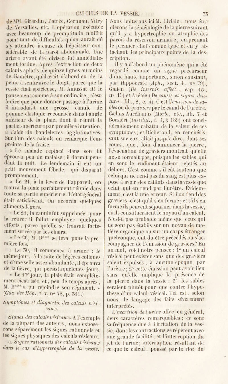 de MM. Girardin, Patrix, Gornuau, Yitry de Versailles, etc. L’opération exécutée avec beaucoup de promptitude n’offrit point tant de difficultés qu’on aurait du s’y attendre à cause de F épaisseur con- sidérable de la paroi abdominale. Une artère ayant été divisée fut immédiate- ment tordue. Après l’extraction de deux calculs aplatis, de quinze lignes au moins de diamètre, qu’il avait d’abord eu de la peine à sentir avec le doigt, parce que la vessie était spacieuse, M. Àmussat fit le pansement comme à son ordinaire ; c’est- à-dire que pour donner passage à l’urine il introduisit une grosse canule de gomme élastique recourbée dans l’angle inférieur de la plaie, dont il réunit la partie supérieure par première intention, à l’aide de bandelettes agglutinatives. Sur l’un des calculs on remarque F em- preinte de la fraise. » Le malade replacé dans son lit éprouva peu de malaise ; il dormit pen- dant la nuit. Le lendemain il eut un petit mouvement fébrile, qui disparut promptement. » Le 21, à la levée de l’appareil, on trouva la plaie parfaitement réunie dans toute sa partie supérieure. L’état général était satisfaisant. On accorda quelques aliments légers. » Le 24, la canule fut supprimée; pour la retirer il fallut employer quelques efforts, parce qu’elle se trouvait forte- ment serrée par les chairs. » Le 26, M. B*** se leva pour la pre- mière fois. » Le 50, il commença à uriner : le même jour, à la suite de légères coliques et d’une selle assez abondante, il éprouva de la fièvre, qui persista quelques jours. » Le 17e jour, la plaie était complète- ment cicatrisée, et, peu de temps après , M. B ' ' ‘ a pu rejoindre son régiment. » (Gaz. des Hôp., t. v, m 78, p. 514.) Symptômes et diagnostic des calculs vési- caux. Signes des calculs vésicaux. A l’exemple de la plupart des auteurs, nous expose- rons séparément les signes rationnels et les signes physiques des calculs vésicaux. a. Signes rationnels des calculs vésicaux dans le cas d'hypertrophie de la vessie. Nous imiterons ici M. Civiale : nous étu- dierons la séméiologie de la pierre suivant qu’il y a hypertrophie ou atrophie des parois du réservoir urinaire, en prenant le premier chef comme type et en y at- tachant les principaux points de la des- cription. Il y a d’abord un phénomène qui a été regardé comme un signe précurseur d’une haute importance, sinon constant, par Hippocrate (Aph., sect. 4, n° 79), Galien (De internis affect., cap. 15, n° 15) et Arétée (De causis et signis diu- turn., iib., 2, c. 4). C’est. Y émission de sa- bles ou de graviers par le canal de l’urètre. Cælius Aurélianus (Morb., etc., Iib. 5) et Borsiéri (Institut., t. 4, § 189) ont consi- dérablement rabattu de la valeur de ces symptômes; et Richerand, en renchéris- sant sur eux, allait jusqu’à dire, dans ses cours, que, loin d’annoncer la pierre, l’évacuation de graviers montrait qu elle ne se formait pas, puisque les sables qui en sont le rudiment étaient rejetés au dehors. C’est comme s’il eût soutenu que celui qui ne rend pas du sang est plus ex- posé à avoir des caillots dans la vessie que celui qui en rend par l’urètre. Évidem- ment, c’est là une erreur. Si l’on fend des graviers, c’est qu’il s’en forme ; et s’il s’en forme ils peuvent séjourner dans la vessie, où ils constitueraient le noyau d’un calcul. N’est-il pas probable même que ceux qui ne sont pas établis sur un noyau de ma- tière organique ou sur un corps étranger quelconque, ont du être précédés ou s’ac- compagner de l’émission de graviers? En un mot, voici notre pensée : 1° un calcul vésical peut exister sans que des graviers soient expulsés , à aucune époque, par l’urètre ; 2° cette émission peut avoir lieu sans qu’elle implique la présence de la pierre dans la vessie ; 5° les sables seraient plutôt pour que contre l’hypo- thèse d’un calcul vésical. Tel est, selon nous, le langage des faits sévèrement interprétés. L'excrétion de l'urine offre, en général, deux caractères remarquables : ce sont sa fréquence due à l’irritation de la ves- sie, dont les contractions se répètent avec une grande facilité, et l’interruption du jet de l’urine; interruption résultant de ce que le calcul, poussé par le flot du