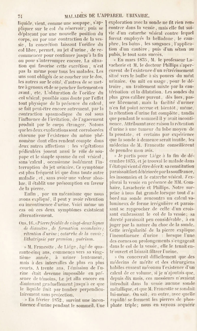 liquide, vient, comme une soupape, s’ap- pliquer sur le col du réservoir ; puis se déplaçant par une nouvelle position du corps, ou par une contraction de la ves- sie , la concrétion laissant l’orifice du col libre, permet, au jet d’urine, de re- commencer pour continuer jusqu’à la fin ou pour s'interrompre encore. La situa- tion qui favorise cette excrétion , n’est pas la même pour tous les malades. Les uns sont obligés de se coucher sur le dos, les autres sur le côté, d’autres de se met- tre à genoux et de se pencher fortement en avant, etc. L’obturation de l’orifice du col vésical, possible sans doute par l’effet tout physique de la présence du calcul, se fait peut-être encore autrement, par la contraction spasmodique du col sous l’influence de l’irritation, de l’agacement produit par le corps étranger. Notons que les deux explications sont corroborées chacune par l’existence du même phé- nomène dont elles rendent compte dans deux autres affections : les végétations pédiculées jouent aussi le rôle de sou- pape et le simple spasme du col vésical, sans calcul, occasionne isolément l’in- terruption du jet urinaire. Ce symptôme est plus fréquent ici que dans toute autre maladie , et, sans avoir une valeur abso- lue, il établit une présomption en faveur de la pierre. Enfin , par un mécanisme que nous avons expliqué, il peut y avoir rétention ou incontinence d’urine. Voici même un cas où ces deux symptômes existaient alternativement. Obs. 16. ((Pierre friable de vingt-deux lignes de diamètre , de formation secondaire ; rétention d’urine ; catarrhe de la vessie ; lithotripsie par pression; guérison. » M. Francotte , de Liège , âgé de qua- rante-cinq ans, commença vers sa ving- tième année, à uriner lentement, mais à des intervalles de plus en plus courts. A trente ans, l’émission de l’u- rine était devenue impossible en pré- sence de témoins. Le jet alla encore en diminuant graduellement jusqu’à ce que le liquide finit par tomber perpendicu- lairement sans projection. » En février 1852, survint une incon- tinence d urine pendant le sommeil. Une exploration avec la sonde ne fit rien ren- contrer dans la vessie, mais elle fut sui- vie d’un catarrhe vésical contre lequel furent employés la belladone, le cam- phre, les bains , les sangsues , l’applica- tion d’un cautère, puis d’un séton au pubis, le tout sans succès. » En mars 1855, M. le professeur La- vacherie et M. le docteur Phillips s’aper- çurent de P existence d’un rétrécissement situé vers le bulbe à six pouces du méat urinaire. On mît en usage, pour le dé- truire , un traitement mixte par la cau- térisation et la dilatation. Les sondes du plus gros calibre purent, dès lors, pas- ser librement, mais la facilité d’uriner n’en fut point accrue et bientôt, même, la rétention d’urine fut complète , tandis que pendant le sommeil il y avait inconti- nence. Attribuant avec raison la rétention d’urine à une tumeur du lobe moyen de la prostate, et certains par expérience que la sonde à demeure serait inutile, les médecins de M. Francotte conseillèrent de prendre mon avis. « Je partis pour Liège à la fin de dé- cembre 1855, et je trouvai le malade dans l’état qui vient d’être décrit: sa constitution paraissait fort détériorée par la souffrance, les insomnies et le catarrhe vésical. J’ex- plorai la vessie en présence de MM. Com- haire, Lavacherie et Phillips. Notre sur- prise à tous fut grande lorsque tout d’a- bord ma sonde rencontra un calcul vo- lumineux de forme irrégulière et parais- sant se rapprocher de celle d’un crois- sant embrassant le col de la vessie ; sa dureté paraissait peu considérable, à en juger par la nature du choc de la sonde. Cette irrégularité de la pierre explique l’incontinence d’urine : lorsque l’une des cornes ou prolongements s’engageait dans le col de la vessie, elle le tenait en- tr’ouvert et laissait filtrer l’urine. » On concevrait difficilement que des médecins de mérite et des chirurgiens habiles eussent méconnu l’existence d’un calcul de ce volume, si je n’ajoutais que, depuis dix mois, ces messieurs n’avaient introduit dans la vessie aucune sonde métallique, et que M. Francotte se sondait lui-même. On sait, en outre, avec quelle rapidité se forment les pierres de phos- phate triple; nous en voyons acquérir