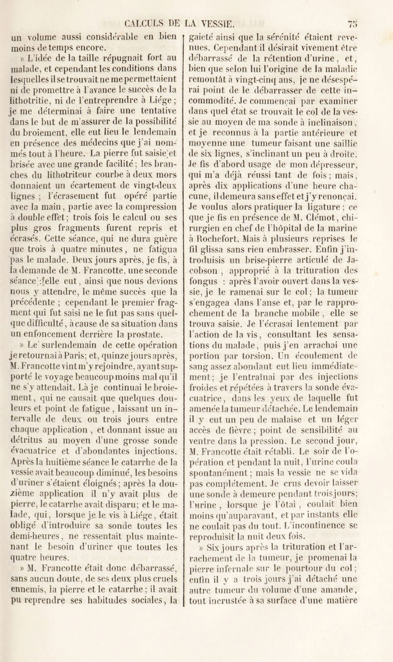 un volume aussi considérable en bien moins de temps encore. L’idée de la taille répugnait fort au malade, et cependant les conditions dans lesquelles il se trouvait ne me permettaient ni de promettre à Lavance le succès de la lithotritie, ni de l’entreprendre à Liège ; je me déterminai à faire une tentative dans le but de m’assurer de la possibilité du broiement, elle eut lieu le lendemain en présence des médecins que j’ai nom* més tout à l’heure. La pierre fut saisie; et brisée avec une grande facilité; les bran- ches du lithotriteur courbe à deux mors donnaient un écartement de vingt-deux lignes ; l’écrasement fut opéré partie avec la main, partie avec la compression à double effet ; trois fois le calcul ou ses plus gros fragments furent repris et écrasés. Cette séance, qui ne dura guère que trois à quatre minutes, ne fatigua pas le malade. Deux jours après, je fis, à la demande de M. Francotte, une seconde séance/.felle eut, ainsi que nous devions nous y attendre, le même succès que la précédente ; cependant le premier frag- ment qui fut saisi ne le fut pas sans quel- que difficulté, à cause de sa situation dans un enfoncement derrière la prostate. » Le surlendemain de cette opération je retournai à Paris; et, quinze jours après, M. Francotte vint m’y rejoindre, ayant sup- porté le voyage beaucoup moins mal qu’il ne s’y attendait. Là je continuai le broie- ment , qui ne causait que quelques dou- leurs et point de fatigue , laissant un in- tervalle de deux ou trois jours entre chaque application , et donnant issue au détritus au moyen d’une grosse sonde évaeuatrice et d’abondantes injections. Après la huitième séance le catarrhe de la vessie avait beaucoup diminué, les besoins d’uriner s’étaient éloignés; après la dou- zième application il n’y avait plus de pierre, le catarrhe avait disparu; et le ma- lade, qui, lorsque je le vis à Liège, était obligé d’introduire sa sonde toutes les demi-heures, ne ressentait plus mainte- nant le besoin d’uriner que toutes les quatre heures. » M. Francotte était donc débarrassé, sans aucun doute, de ses deux plus cruels ennemis, la pierre et le catarrhe ; il avait pu reprendre ses habitudes sociales, la gaieté ainsi que la sérénité étaient reve- nues. Cependant il désirait vivement être débarrassé de la rétention d’urine, et, bien que selon lui l’origine de la maladie remontât à vingt-cinq ans, je ne désespé- rai point de le débarrasser de cette in- commodité. Je commençai par examiner dans quel état se trouvait le col de la ves- sie au moyen de ma sonde à inclinaison, et je reconnus à la partie antérieure et moyenne une tumeur faisant une saillie de six lignes, s’inclinant un peu à droite. Je fis d’abord usage de mon dépresseur, qui m’a déjà réussi tant de fois; mais, après dix applications d’une heure cha- cune, il demeura sanseffet etj’yrenonçai. Je voulus alors pratiquer la ligature ; ce que je fis en présence de M. Clémot, chi- rurgien en chef de 1 hôpital de la marine à Rochefort. Mais à plusieurs reprises le fil glissa sans rien embrasser. Enfin j’in- troduisis un brise-pierre articulé de Ja- cobson , approprié à la trituration des fongus : après l’avoir ouvert dans la ves- sie, je le ramenai sur le col; la tumeur s’engagea dans l’anse et, par le rappro- chement de la branche mobile , elle se trouva saisie. Je l’écrasai lentement par Faction de la vis, consultant les sensa- tions du malade, puis j’en arrachai une portion par torsion. Un écoulement de sang assez abondant eut lieu immédiate- ment; je l’entraînai par des injections froides et répétées à travers la sonde éva- cuatrice, dans les yeux de laquelle fut amenée la tumeur détachée. Le lendemain il y eut un peu de malaise et un léger accès de fièvre ; point de sensibilité au ventre dans la pression. Le second jour, M. Francotte était rétabli. Le soir de l’o- pération et pendant la nuit, l’urine coula spontanément ; mais la vessie ne se vida pas complètement. Je crus devoir laisser une sonde à demeure pendant trois jours; burine , lorsque je F ôtai, coulait bien moins qu’auparavant, et par instants elle ne coulait pas du tout. L’incontinence se reproduisit la nuit deux fois. » Six jours après la trituration et F ar- rachement de la tumeur, je promenai la pierre infernale sur le pourtour du col; enfin il y a trois jours j’ai détaché une autre tumeur du volume d’une amande, tout incrustée à sa surface d’une matière