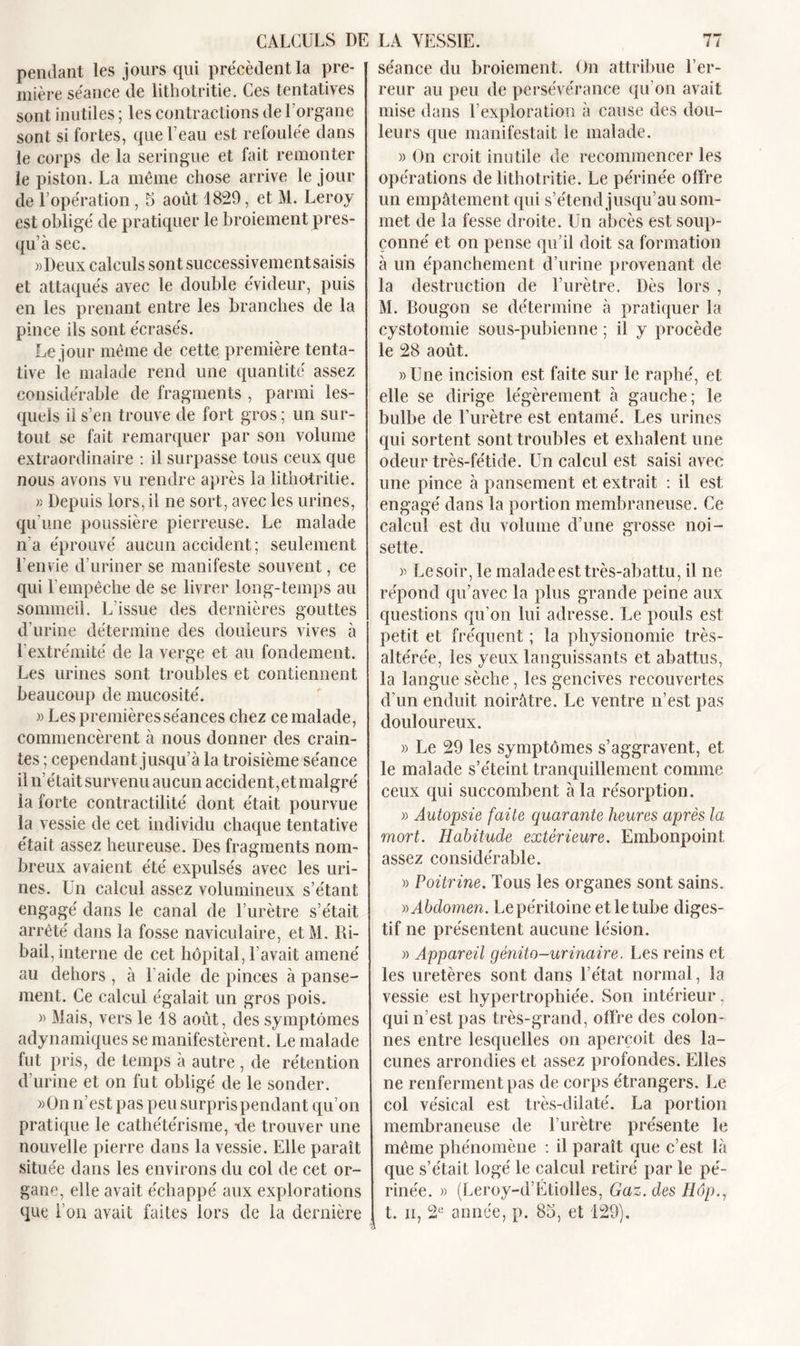 pendant les jours qui précèdent la pre- mière séance de lithotritie. Ces tentatives sont inutiles ; les contractions de l’organe sont si fortes, que l’eau est refoulée dans le corps de la seringue et fait remonter le piston. La même chose arrive le jour de l’opération, 5 août 1829, et M. Leroy est obligé de pratiquer le broiement pres- qu’à sec. «Deux calculs sont successivementsaisis et attaqués avec le double évideur, puis en les prenant entre les branches de la pince ils sont écrasés. Le jour même de cette première tenta- tive le malade rend une quantité assez considérable de fragments , parmi les- quels il s’en trouve de fort gros ; un sur- tout se fait remarquer par son volume extraordinaire : il surpasse tous ceux que nous avons vu rendre après la lithotritie. r. Depuis lors, il ne sort, avec les urines, qu’une poussière pierreuse. Le malade n'a éprouvé aucun accident ; seulement l’envie d’uriner se manifeste souvent, ce qui l’empêche de se livrer long-temps au sommeil. L'issue des dernières gouttes d’urine détermine des douleurs vives à l’extrémité de la verge et au fondement. Les urines sont troubles et contiennent beaucoup de mucosité. » Les premières séances chez ce malade, commencèrent à nous donner des crain- tes ; cependant jusqu’à la troisième séance il n’était survenu aucun accident,et malgré la forte contractilité dont était pourvue la vessie de cet individu chaque tentative était assez heureuse. Des fragments nom- breux avaient été expulsés avec les uri- nes. Un calcul assez volumineux s’étant engagé dans le canal de l’urètre s’était arrêté dans la fosse naviculaire, etM. Ri- bail, interne de cet hôpital, l’avait amené au dehors , à l'aide de pinces à panse- ment. Ce calcul égalait un gros pois. » Mais, vers le 18 août, des symptômes adynamiques se manifestèrent. Le malade fut pris, de temps à autre , de rétention d’urine et on fut obligé de le sonder. »On n’est pas peu surpris pendant qu’on pratique le cathétérisme, tle trouver une nouvelle pierre dans la vessie. Elle paraît située dans les environs du col de cet or- gane, elle avait échappé aux explorations que l’on avait faites lors de la dernière séance du broiement. On attribue l’er- reur au peu de persévérance qu’on avait mise dans l’exploration à cause des dou- leurs que manifestait le malade. » On croit inutile de recommencer les opérations de lithotritie. Le périnée offre un empâtement qui s’étend jusqu’au som- met de la fesse droite. Un abcès est soup- çonné et on pense qu’il doit sa formation à un épanchement d’urine provenant de la destruction de l’urètre. Dès lors , M. Bougon se détermine à pratiquer la cystotomie sous-pubienne ; il y procède le 28 août. »Une incision est faite sur le raphé, et elle se dirige légèrement à gauche; le bulbe de l’urètre est entamé. Les urines qui sortent sont troubles et exhalent une odeur très-fétide. Un calcul est saisi avec une pince à pansement et extrait : il est engagé dans la portion membraneuse. Ce calcul est du volume d’une grosse noi- sette. » Le soir, le malade est très-abattu, il ne répond qu’avec la plus grande peine aux questions qu’on lui adresse. Le pouls est petit et fréquent ; la physionomie très- altérée, les yeux languissants et abattus, la langue sèche, les gencives recouvertes d’un enduit noirâtre. Le ventre n’est pas douloureux. » Le 29 les symptômes s’aggravent, et le malade s’éteint tranquillement comme ceux qui succombent à la résorption. » Autopsie faite quarante heures après la mort. Habitude extérieure. Embonpoint assez considérable. » Poitrine. Tous les organes sont sains. » Abdomen. Le péritoine et le tube diges- tif ne présentent aucune lésion. » Appareil génito-urinaire. Les reins et les uretères sont dans l’état normal, la vessie est hypertrophiée. Son intérieur. qui n’est pas très-grand, offre des colon- nes entre lesquelles on aperçoit des la- cunes arrondies et assez profondes. Elles ne renferment pas de corps étrangers. Le col vésical est très-dilaté. La portion membraneuse de l’urètre présente le même phénomène : il paraît que c’est, là que s’était logé le calcul retiré par le pé- rinée. » (Leroy-d’Etiolles, Gaz. des Hôp.7 t. ii, 2e année, p. 85, et 129).