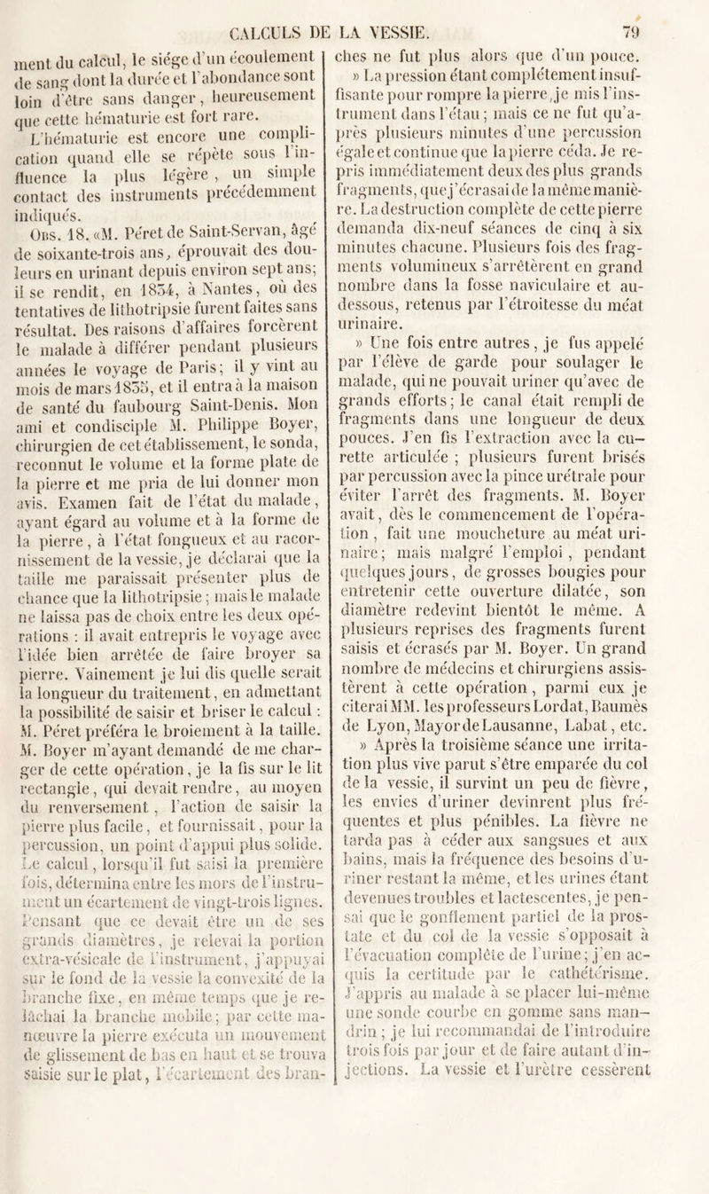 ment du calcul, le siège d’un écoulement j de sang dont la durée et l’abondance sont loin d'être sans danger, heureusement que cette hématurie est fort rare. L’hématurie est encore une compli- cation quand elle se répète sous 1 in- fluence la plus légère , un simple contact des instruments précédemment indiqués. Ods. 18. «M. Péretde Saint-Servan, âgé de soixante-trois ans, éprouvait des dou- leurs en urinant depuis environ sept ans; il se rendit, en 1854, à Nantes, où des tentatives de lithotripsie furent faites sans résultat. Des raisons d affaires forcèrent le malade à différer pendant plusieurs années le voyage de Paris; il y vint au mois de mars 1855, et il entra à la maison de santé du faubourg Saint-Denis. Mon ami et condisciple M. Philippe Boyer, chirurgien de cet établissement, le sonda, I reconnut le volume et la forme plate de ia pierre et me pria de lui donner mon avis. Examen fait de l’état du malade, ayant égard au volume et à ia forme de la pierre , à l’état fongueux et au racor- nissement de la vessie, je déclarai que la faille me paraissait présenter plus de chance que la lithotripsie ; mais le malade ne laissa pas de choix entre les deux opé- rations : il avait entrepris le voyage avec l’idée bien arrêtée de faire broyer sa pierre. Vainement je lui dis quelle serait la longueur du traitement, en admettant la possibilité de saisir et briser le calcul : M. Péret préféra le broiement à la taille. M. Boyer m’ayant demandé de me char- ger de cette opération, je la fis sur le lit rectangle, qui devait rendre, au moyen du renversement, faction de saisir la pierre plus facile, et fournissait, pour la percussion, un point d’appui plus solide. Le calcul, lorsqu’il fut saisi ia première fois, détermina entre les mors de finstru- ment un écartement de vingt-trois lignes. Pensant que ce devait être un de ses grands diamètres, je relevai la portion extra-vésicale de l’instrument, j’appuyai sur le fond de la vessie la convexité de la branche fixe, en même temps que je re- lâchai la branche mobile; par cette ma- nœuvre la pierre exécuta un mouvement de glissement de bas en haut et se trouva saisie sur le plat, l’écartement des bran- ches ne fut plus alors que d’un pouce. » La pression étant complètement insuf- fisante pour rompre la pierre, je mis f ins- trument dans l’étau ; mais ce ne fut qu’a- près plusieurs minutes d’une percussion égale et continue que la pierre céda. Je re- pris immédiatement deux des plus grands fragments, que j'écrasai de 1 a même maniè- re. La destruction complète de cette pierre demanda dix-neuf séances de cinq à six minutes chacune. Plusieurs fois des frag- ments volumineux s’arrêtèrent en grand nombre dans la fosse naviculaire et au- dessous, retenus par l’étroitesse du méat urinaire. » Une fois entre autres, je fus appelé par l’élève de garde pour soulager le malade, qui ne pouvait uriner qu’avec de grands efforts ; le canal était rempli de fragments dans une longueur de deux pouces. J’en fis l’extraction avec la cu- rette articulée ; plusieurs furent brisés par percussion avec la pince urétrale pour éviter l’arrêt des fragments. M. Boyer avait, dès le commencement de l'opéra- tion , fait une moucheture au méat uri- naire ; mais malgré l’emploi , pendant quelques jours, de grosses bougies pour entretenir cette ouverture dilatée, son diamètre redevint bientôt le même. A plusieurs reprises des fragments furent saisis et écrasés par M. Boyer. Un grand nombre de médecins et chirurgiens assis- tèrent à cette opération, parmi eux je citerai MM. les professeurs Lordat, Baumès de Lyon, Mayor de Lausanne, Labat,etc. « Après la troisième séance une irrita- tion plus vive parut s’être emparée du col de la vessie, il survint un peu de fièvre, les envies d’uriner devinrent plus fré- quentes et plus pénibles. La fièvre ne tarda pas à céder aux sangsues et aux bains, mais la fréquence des besoins d'u- riner restant la même, elles urines étant devenues troubles et lactescentes, je pen- sai que le gonflement partiel de la pros- j tate et du col de la vessie s’opposait à l’évacuation complète de f urine; j’en ac- quis la certitude par le cathétérisme. J’appris au malade à se placer lui-même une sonde courbe en gomme sans man- drin ; je lui recommandai de l’introduire trois fois par jour et de faire autant d’in- jections. La vessie et l’urètre cessèrent