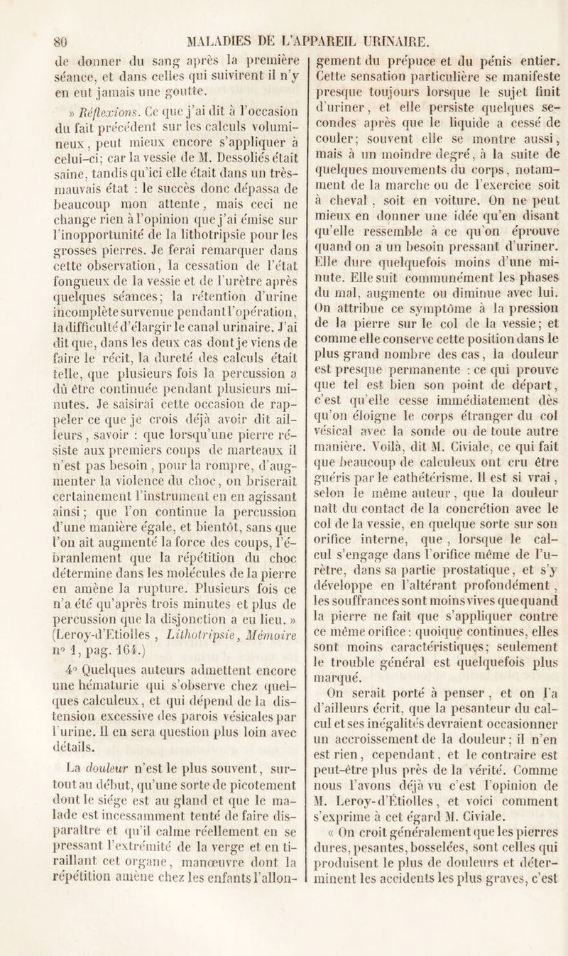 de donner du sang’ après la première séance, et dans celles qui suivirent il n’y en eut jamais une goutte. » Réflexions. Ce que j’ai dit à l’occasion du fait précédent sur les calculs volumi- neux , peut mieux encore s’appliquer à celui-ci; car la vessie de M. Dessoliés était saine, tandis qu’ici elle était dans un très- mauvais état : le succès donc dépassa de beaucoup mon attente, mais ceci ne change rien à l’opinion que j’ai émise sur l’inopportunité de la lithotripsie pour les grosses pierres. Je ferai remarquer dans cette observation, la cessation de l’état fongueux de la vessie et de l’urètre après quelques séances; la rétention d’urine incomplète survenue pendant l’opération, la difficulté d’élargir le canal urinaire. J’ai dit que, dans les deux cas dont je viens de faire le récit, la dureté des calculs était telle, que plusieurs fois la percussion a dû être continuée pendant plusieurs mi- nutes. Je saisirai cette occasion de rap- peler ce que je crois déjà avoir dit ail- leurs , savoir : que lorsqu’une pierre ré- siste aux premiers coups de marteaux il n’est pas besoin , pour la rompre, d’aug- menter la violence du choc, on briserait certainement l’instrument en en agissant ainsi ; que l’on continue la percussion d’une manière égale, et bientôt, sans que l’on ait augmenté la force des coups, l’é- branlement que la répétition du choc détermine dans les molécules de la pierre en amène la rupture. Plusieurs fois ce n’a été qu’après trois minutes et plus de percussion que la disjonction a eu lieu. » (Leroy-d’Etiolles , Lithotripsie, Mémoire n° 1, pag. 164.) 4° Quelques auteurs admettent encore une hématurie qui s’observe chez quel- ques calculeux, et qui dépend de la dis- tension excessive des parois vésicales par l’urine. 11 en sera question plus loin avec détails. La douleur n’est le plus souvent, sur- tout au début, qu’une sorte de picotement dont le siège est au gland et que le ma- lade est incessamment tenté de faire dis- paraître et qu’il calme réellement en se pressant l’extrémité de la verge et en ti- raillant cet organe, manœuvre dont la répétition amène chez les enfants l’allon- gement du prépuce et du pénis entier. Cette sensation particulière se manifeste presque toujours lorsque le sujet finit d’uriner, et elle persiste quelques se- condes après que le liquide a cessé de couler; souvent elle se montre aussi, mais à un moindre degré, à la suite de quelques mouvements du corps, notam- ment de la marche ou de l’exercice soit à cheval , soit en voiture. On ne peut mieux en donner une idée qu’en disant qu’elle ressemble à ce qu’on éprouve quand on a un besoin pressant d’uriner. Elle dure quelquefois moins d’une mi- nute, Elle suit communément les phases du mal, augmente ou diminue avec lui. On attribue ce symptôme à la pression de la pierre sur le col de la vessie; et comme elle conserve cette position dans le plus grand nombre des cas, la douleur est presque permanente : ce qui prouve que tel est bien son point de départ, c’est qu’elle cesse immédiatement dès qu’on éloigne le corps étranger du col vésical avec la sonde ou de toute autre manière. Voilà, dit M. Civiale, ce qui fait que beaucoup de calculeux ont cru être guéris parie cathétérisme. Il est si vrai, selon le même auteur, que la douleur naît du contact de la concrétion avec le col de la vessie, en quelque sorte sur son orifice interne, que , lorsque le cal- cul s’engage dans l’orifice même de l’u- rètre, dans sa partie prostatique, et s’y développe en l’altérant profondément , les souffrances sont moins vives que quand la pierre ne fait que s’appliquer contre ce même orifice : quoique continues, elles sont moins caractéristiques; seulement le trouble général est quelquefois plus marqué. On serait porté à penser , et on l’a d’ailleurs écrit, que la pesanteur du cal- cul et ses inégalités devraient occasionner un accroissement de la douleur ; il n’en est rien, cependant, et le contraire est peut-être plus près de la vérité. Comme nous l’avons déjà vu c’est l’opinion de M. Leroy-d’Etiolles, et voici comment s’exprime à cet égard M. Civiale. « On croit généralement que les pierres dures, pesantes, bosselées, sont celles qui produisent le plus de douleurs et déter- minent les accidents les plus graves, c’est