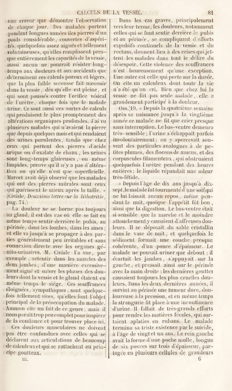 une erreur que démontre F observation de chaque jour. Des malades portent pendant longues années des pierres d’un poids considérable, couvertes d’aspéri- tés, quelquefois assez aiguës et tellement volumineuses, qu elles remplissent pres- que entièrement les capacités de la vessie, aussi aucun ne pourrait résister long- temps aux douleurs et aux accidents que déterminent ces calculs poreux et légers, que la plus faible secousse fait mouvoir dans la vessie, dès qu’elle est pleine, et qui sont poussés contre T orifice vésical de l’urètre, chaque fois que le malade urine. Ce sont aussi ces sortes de calculs qui produisent le plus promptement des altérations organiques profondes. J’ai vu plusieurs malades qui n’avaient la pierre que depuis quelques mois et qui rendaient des urines purulentes, tandis que chez ceux qui portent des pierres d’acide urique ou d’oxalate de chaux , les urines j sont long-temps glaireuses , ou même limpides, preuve qu’il n’y a pas d’altéra- tion ou qu elle n’est que superficielle. Marcet avait déjà observé que les malades qui ont des pierres murales sont ceux qui guérissent le mieux après la taille. » (Civiale, Deuxième lettre sur la lithotritie, pag. 74.) La douleur ne se borne pas toujours au gland, il est des cas où elle se fait en même temps sentir derrière le pubis, au périnée, dans les lombes, dans les aines; et elle va jusqu’à se propager à des par- ties généralement peu irritables et sans connexion directe avec les organes gé- nito-urinaires. M. Civiale l’a vue, par exemple , retentir dans les muscles des deux jambes , d’une manière excessive- ment aiguë et suivre les phases des dou- leurs dont la vessie et le gland étaient en même temps le siège. Ces souffrances éloignées, sympathiques, sont quelque- fois tellement vives, qu’elles font l’objet principal de la préoccupation du malade. Ammon cite un fait de ce genre ; mais il nous paraît trop peu complet pour inspirer de la confiance et pour trouver place ici. Ces douleurs musculaires ne doivent pas être confondues avec celles qui se déclarent aux articulations de beaucoup de calculeuxetqui se rattachent au prin- cipe goutteux. iii. Dans les cas graves, principalement vers leur terme, les douleurs, notamment celles qui se font sentir derrière le pubis et au périnée, se compliquant d'efforts expulsifs continuels de la vessie et du rectum, donnent lieu à des crises qui jet- tent les malades dans tout le délire du désespoir. Cette violence des souffrances n’est heureusement qu’une exception. Une autre est celle qui porte sur la durée. On cite un calculeux dont toute la vie n’a été qu’un cri. Bien que chez lui la vessie ne fût pas seule malade, elle a grandement participé à la douleur. Obs419. « Depuis la quatrième semaine après sa naissance jusqu’à la vingtième année ce malade ne fit que crier presque sans interruption. Le bas-ventre demeura très-sensible ; l’urine s’échappait parfois involontairement; on y apercevait sou- vent des particules analogues à de pe- tites plumes, des flocons de mucus, et des corpuscules filamenteux , qui obstruaient quelquefois l’urètre pendant des heures entières; le liquide répandait une odeur très-fétide. » Depuis l’âge de dix ans jusqu’à dix- sept,le malade fut tourmenté d’une soif qui ne lui laissait aucun repos, même pen- dant la nuit, quoique l’appétit fût bon , ainsi que la digestion. Le bas-ventre était si sensible que la marche et le moindre attouchement y causaient d’affreuses dou- leurs. Il se déposait du sable cristallin dans le vase de nuit, et quelquefois le sédiment formait une couche presque cohérente, d’un pouce d’épaisseur. Le malade ne pouvait uriner que debout : il écartait les jambes, s appuyait sur la gauche, et pressait ainsi sur le périnée avec la main droite : les dernières gouttes causaient toujours les plus cruelles dou- leurs. Dans les deux dernières années, il survint au périnée une tumeur dure, dou- loureuse à la pression, et en même temps la strangurie fit place à une incontinence d’urine. 11 fallait de très-grands efforts pour rendre les matières fécales, qui sor- taient aplaties en rubans. Le malade termina sa triste existence par le suicide, à l’âge de vingt et un ans. Le rein gauche avait la forme d’une poche molle, longue de six pouces sur trois d’épaisseur, par- tagée en plusieurs cellules de grandeurs