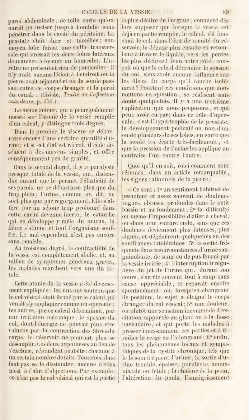 paroi abdominale, de telle sorte qu’on aurait pu inciser jusqu’à l’ombilic sans pe'nétrer dans la cavité du péritoine. La prostate était dure et tuméfiée ; son moyen lobe faisait une saillie transver- sale qui unissait les deux lobes latéraux de manière à former un bourrelet. L’u- rètre ne présentait rien de particulier ; il n’y avait aucune lésion à l’endroit où la pierre avait séjourné et où la sonde pas- sait entre ce corps étranger et la paroi du canal. » (Civiale, Traité de l’affection calculeuse, p. 454.) Le même auteur, qui a principalement insisté sur l’atonie de la vessie remplie d’un calcul, y distingue trois degrés. Dans le premier, le viscère se débar- rasse encore d’une certaine quantité d’u- rine ; et si cet état est récent, il cède ai- sément à des moyens simples, et offre conséquemment peu de gravité. Dans le second degré, il y a paralysie presque totale de la vessie, qui, disten- due autant que le permet F élasticité de ses parois, ne se débarrasse plus que du trop plein ; l’urine, comme on dit, ne sort plus que par regorgement. Elle s’al- tère par un séjour trop prolongé dans cette cavité devenue inerte; le catarrhe qui se développe y mêle du mucus, la fièvre s’allume et tout l’organisme souf- fre. Le mal cependant n’est pas encore sans remède. Au troisième degré, la contractilité de la vessie est complètement abolie, et, au milieu de symptômes généraux graves, les malades marchent vers une fin fa- tale. Cette atonie de la vessie a été diverse- ment expliquée : les uns ont soutenu que le col vésical était fermé par le calcul qui venait s’y appliquer comme un opercule ; les autres, (pie ce calcul déterminait, par une irritation mécanique, le spasme du col, dont l’énergie ne pouvait plus être vaincue par la contraction des fibres du corps, le réservoir ne pouvant plus se désemplir. Ces deux hypothèses,au lieu de s’exclure, répondent peut-être chacune à un certain nombre de faits. Toutefois, fine faut pas se le dissimuler, aucune d’elles n’est à l’abri d’objections. Par exemple, ce rfest pas le coi vésical qui est la partie la plus déclive de l’organe ; comment dès lors supposer que lorsque la vessie est déjà en partie remplie, le calcul, s’il bou- chait le col, dans l’état de vacuité du ré- servoir, le dégage plus ensuite en retom- bant à travers le liquide, vers les pentes les plus déclives! D’un autre côté, con- çoit-on que le calcul détermine le spasme du col, sans avoir aucune influence sur les fibres du corps qu’il touche isolé- ment? Pourtant ces conditions que nous mettons en question , se réalisent sans doute quelquefois. Il y a une troisième explication que nous proposons, et qui peut avoir eu part dans ce rôle d’oper- cule; c’est l’hypertrophie de la prostate, le développement pédicule' ou non d’un ou de plusieurs de ses lobes, en sorte que la sonde les écarte très-facilement, et que la pression de l’urine les applique au contraire l’un contre l’autre. Quoi qu’il en soit, voici comment sont résumés, dans un article remarquable, les signes rationnels de la pierre : « Ce sont : 1° un sentiment habituel de pesanteur et assez souvent de douleurs vagues, obtuses, profondes dans le petit bassin et au fondement ; 2° la difficulté ou même l’impossibilité d’aller à cheval, ou dans une voiture rude, sans que ces douleurs deviennent plus intenses, plus aigues, et dégénèrent quelquefois en des souffrances intolérables ; 5° la sortie fré- quente dans ces circonstances,d'urine san- guinolente, de sang ou de pus fourni par la vessie irritée ; 4° l'interruption irrégu- lière du jet de l’urine qui, durant son cours, s’arrête souvent tout à coup sans cause appréciable, et reparaît ensuite spontanément, ou, lorsqu’en changeant de position, le sujet a éloigné le corps étranger du col vésical ; 5° une douleur, ou plutôt une sensation incommode d’ex- citation rapportée au gland ou à la fosse naviculaire, et qui porte les malades à presser incessamment ces parties et à ti- railler la verge en l’allongeant; 6° enfin, tous les phénomènes locaux et sympa- thiques de la cystite chronique, tels que le besoin fréquent d’uriner, la sortie d’u- rine trouble, épaisse, purulente, ammo- niacale ou fétide; la chaleur de la peau, l’altération du pouls, l’amaigrissement