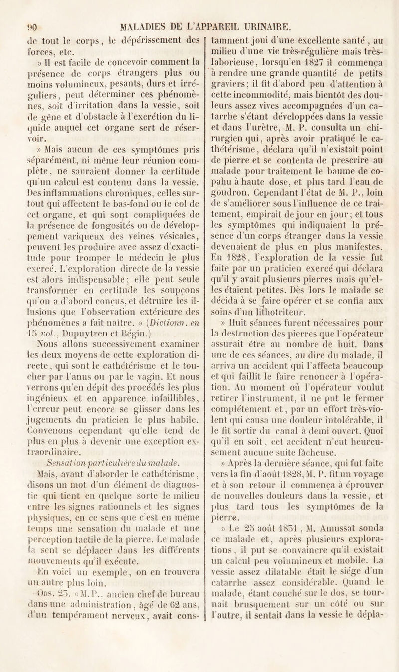 Je tout le corps, le dépérissement des forces, etc. « Il est facile de concevoir comment la présence de corps étrangers plus ou moins volumineux, pesants, durs et irré- guliers, peut déterminer ces phénomè- nes, soit d’irritation dans la vessie, soit de gêne et d'obstacle à l’excrétion du li- quide auquel cet organe sert de réser- voir. » Mais aucun de ces symptômes pris séparément, ni même leur réunion com- plète , ne sauraient donner la certitude qu'un calcul est contenu dans la vessie. Des inflammations chroniques, celles sur- tout qui affectent le bas-fond ou le col de cet organe, et qui sont compliquées de la présence de fongosités ou de dévelop- pement variqueux des veines vésicales, peuvent les produire avec assez d’exacti- tude pour tromper le médecin le plus exercé. L’exploration directe de la vessie est alors indispensable ; elle peut seule transformer en certitude les soupçons qu’on a d’abord conçus, et détruire les il- lusions que l’observation extérieure des phénomènes a fait naître. » (Dictionn. en J b vol., Dupuytren et Bégin.) Nous allons successivement examiner les deux moyens de cette exploration di- recte , qui sont le cathétérisme et le tou- cher par l’anus ou par le vagin. Et nous verrons qu’en dépit des procédés les plus ingénieux et en apparence infaillibles, l’erreur peut encore se glisser dans les jugements du praticien le plus habile. Convenons cependant qu’elle tend de plus en plus à devenir une exception ex- traordinaire. Sensation particulière du malade. Mais, avant d’aborder le cathétérisme, disons un mot d’un élément de diagnos- tic qui tient en quelque sorte le milieu entre les signes rationnels et les signes physiques, en ce sens que c’est en même temps une sensation du malade et une perception tactile de la pierre. Le malade la sent se déplacer dans les différents mouvements qu’il exécute. En voici un exemple, on en trouvera un autre plus loin. Ors. 23. «M.P., ancien chef de bureau dans une administration, âgé de 02 ans, d’un tempérament nerveux, avait cons- tamment joui d’une excellente santé , au milieu d’une vie très-régulière mais très- laborieuse, lorsqu’en 1827 il commença à rendre une grande quantité de petits graviers; il fit d’abord peu d’attention à cette incommodité, mais bientôt des dou- leurs assez vives accompagnées d’un ca- tarrhe s’étant développées dans la vessie et dans l’urètre, M. P. consulta un chi- rurgien qui, après avoir pratiqué le ca- thétérisme, déclara qu’il n’existait point de pierre et se contenta de prescrire au malade pour traitement le baume de co- pahu à haute dose, et plus tard l'eau de goudron. Cependant l’état de M. P., loin de s’améliorer sous l’influence de ce trai- tement, empirait de jour en jour; et tous les symptômes qui indiquaient la pré- sence d’un corps étranger dans la vessie devenaient de plus en plus manifestes. En 1828, l’exploration de la vessie fut faite par un praticien exercé qui déclara qu’il y avait plusieurs pierres mais qu’el- les étaient petites. Dès lors le malade se décida à se faire opérer et se confia aux soins d’un lithotriteur. » Huit séances furent nécessaires pour la destruction des pierres que l’opérateur assurait être au nombre de huit. Dans une de ces séances, au dire du malade, il arriva un accident qui l’affecta beaucoup et qui faillit le faire renoncer à l'opéra- tion. Au moment où l’opérateur voulut retirer l’instrument, il ne put le fermer complètement et, par un effort très-vio- lent qui causa une douleur intolérable, il le lit sortir du canal à demi ouvert. Quoi qu’il en soit, cet accident n’eut heureu- sement aucune suite fâcheuse. » Après la dernière séance, qui fut faite vers la lin d’août 1828, M. P. fit un voyage et à son retour il commença à éprouver de nouvelles douleurs dans la vessie, et plus tard tous les symptômes de la pierre. » Le 23 août 1851, M. Amussat sonda ce malade et, après plusieurs explora- tions , il put se convaincre qu’il existait un calcul peu volumineux et mobile. La vessie assez dilatable était le siège d’un catarrhe assez considérable. Quand le malade, étant couché sur le dos, se tour- nait brusquement sur un côté ou sur l’autre, il sentait dans la vessie le dépla-