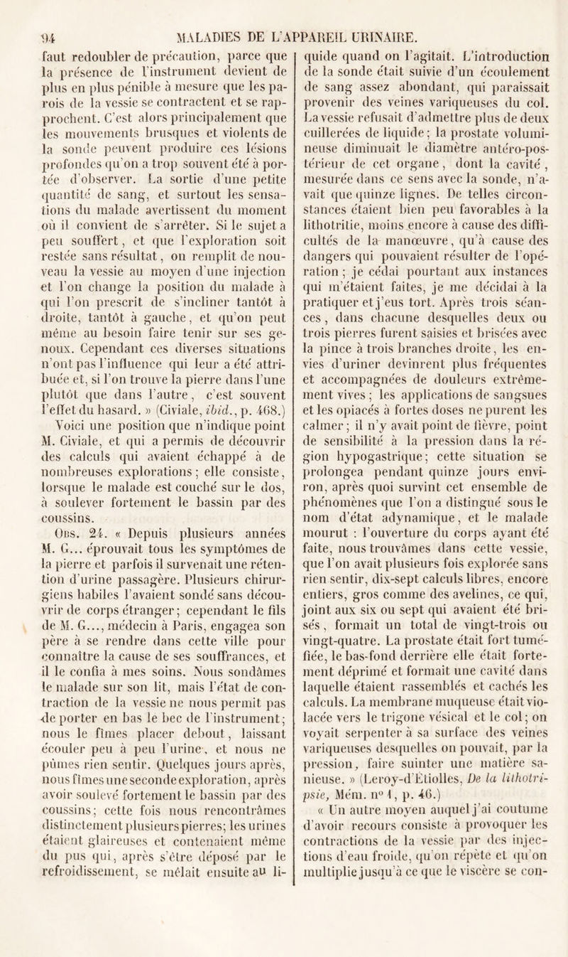 faut redoubler de précaution, parce que la présence de l’instrument devient de plus en plus pénible à mesure que les pa- rois de la vessie se contractent et se rap- prochent. C’est alors principalement que les mouvements brusques et violents de la sonde peuvent produire ces lésions profondes qu’on a trop souvent été à por- tée d’observer. La sortie d’une petite quantité de sang, et surtout les sensa- tions du malade avertissent du moment où il convient de s’arrêter. Si le sujet a peu souffert, et que l’exploration soit restée sans résultat, on remplit de nou- veau la vessie au moyen d'une injection et l’on change la position du malade à qui l’on prescrit de s’incliner tantôt à droite, tantôt à gauche, et qu’on peut même au besoin faire tenir sur ses ge- noux. Cependant ces diverses situations n’ont pas l’influence qui leur a été attri- buée et, si l’on trouve la pierre dans l’une plutôt que dans l’autre, c’est souvent l’effet du hasard. » (Civiale, ibid., p. 468.) Voici une position que n’indique point M. Civiale, et qui a permis de découvrir des calculs qui avaient échappé à de nombreuses explorations ; elle consiste, lorsque le malade est couché sur le dos, à soulever fortement le bassin par des coussins. Obs. 24. « Depuis plusieurs années M. G... éprouvait tous les symptômes de la pierre et parfois il survenait une réten- tion d’urine passagère. Plusieurs chirur- giens habiles l’avaient sondé sans décou- vrir de corps étranger; cependant le fils de M. G..., médecin à Paris, engagea son père à se rendre dans cette ville pour connaître la cause de ses souffrances, et il le confia à mes soins. Nous sondâmes le malade sur son lit, mais l’état de con- traction de la vessie ne nous permit pas <le porter en bas le bec de l’instrument; nous le fîmes placer debout, laissant écouler peu à peu l’urine, et nous ne pûmes rien sentir. Quelques jours après, nous fîmes une seconde exploration, après avoir soulevé fortement le bassin par des coussins; cette fois nous rencontrâmes distinctement plusieurs pierres; les urines étaient glaireuses et contenaient même du pus qui, après s’être déposé par le refroidissement, se mêlait ensuite au li- quide quand on l’agitait. L’introduction de la sonde était suivie d’un écoulement de sang assez abondant, qui paraissait provenir des veines variqueuses du col. La vessie refusait d’admettre plus de deux cuillerées de liquide ; la prostate volumi- neuse diminuait le diamètre antéro-pos- térieur de cet organe, dont la cavité , mesurée dans ce sens avec la sonde, n’a- vait que quinze lignes. De telles circon- stances étaient bien peu favorables à la lithotritie, moins encore à cause des diffi- cultés de la manœuvre, qu’à cause des dangers qui pouvaient résulter de l’opé- ration ; je cédai pourtant aux instances qui m’étaient faites, je me décidai à la pratiquer et j’eus tort. Après trois séan- ces , dans chacune desquelles deux ou trois pierres furent saisies et brisées avec la pince à trois branches droite, les en- vies d’uriner devinrent plus fréquentes et accompagnées de douleurs extrême- ment vives ; les applications de sangsues et les opiacés à fortes doses ne purent les calmer ; il n’y avait point de fièvre, point de sensibilité à la pression dans la ré- gion hypogastrique; cette situation se prolongea pendant quinze jours envi- ron, après quoi survint cet ensemble de phénomènes que l’on a distingué sous le nom d’état adynamique, et le malade mourut : l’ouverture du corps ayant été faite, nous trouvâmes dans cette vessie, que l’on avait plusieurs fois explorée sans rien sentir, dix-sept calculs libres, encore entiers, gros comme des avelines, ce qui, joint aux six ou sept qui avaient été bri- sés , formait un total de vingt-trois ou vingt-quatre. La prostate était fort tumé- fiée, le bas-fond derrière elle était forte- ment déprimé et formait une cavité dans laquelle étaient rassemblés et cachés les calculs. La membrane muqueuse était vio- lacée vers le trigone vésical et le col; on voyait serpenter à sa surface des veines variqueuses desquelles on pouvait, par la pression, faire suinter une matière sa- nieuse. » (Leroy-d’Étiolles, De la lilhotri- psie, Mém. n° 1, p. 46.) « Un autre moyen auquel j ’ai coutume d’avoir recours consiste à provoquer les contractions de la vessie par des injec- tions d’eau froide, qu’on répète et qu’on multiplie jusqu’à ce que le viscère se con-