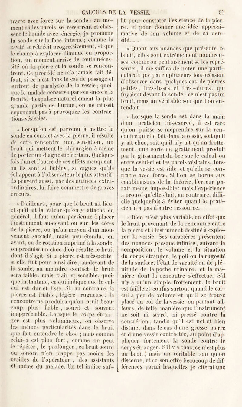 tracte avec force sur la sonde : au mo- ment où les parois se resserrent et chas- sent le liquide avec énergie, je promène la sonde sur la face interne ; comme la cavité se rétrécit progressivement, et que le champ à explorer diminue en propor- tion, un moment arrive de toute néces- sité où la pierre et la sonde se rencon- trent. Ce procédé ne m’a jamais fait dé- faut, si ce n’est dans le cas de passage et surtout de paralysie de la vessie ; quoi- que le malade conserve parfois encore la faculté d’expulser naturellement la plus grande partie de Lurine, on ne réussit cependant pas à provoquer les contrac- tions vésicales. » Lorsqu’on est parvenu à mettre la sonde en contact avec la pierre, il résulte de cette rencontre une sensation, un bruit qui mettent le chirurgien à même de porter un diagnostic certain. Quelque- fois Lun et l’autre de ces effets manquent, ou ils sont si faibles , si vagues qu’ils échappent à l’observateur le plus attentif; ils peuvent aussi, par des nuances extra- ordinaires, lui faire commettre de graves erreurs. » D’ailleurs, pour que le bruit ait lieu, et qu’il ait la valeur qu’on y attache en général, il faut qu’on parvienne à placer l’instrument au-devant ou sur les côtés de la pierre, ou qu’au moyen d'un mou- vement saccadé, mais peu étendu, en avant, ou de rotation imprimé à la sonde, on produise un choc d’où résulte le bruit dont il s’agit. Si la pierre est très-petite, si elle fuit pour ainsi dire, au-devant de la sonde, au moindre contact, le bruit sera faible, mais clair et sensible, quoi- que instantané, ce qui indique que le cal- cul est dur et lisse. Si, au contraire, la pierre est friable, légère, rugueuse, la rencontre ne produira qu’un bruit beau- coup plus faible , sourd et souvent inappréciable. Lorsque le corps étran- ger est plus volumineux, on observe les mêmes particularités dans le bruit que fait entendre le choc ; mais comme celui-ci est plus fort, comme on peut le répéter, le prolonger, ce bruit sourd ou sonore n’en frappe pas moins les oreilles de l’opérateur , des assistants et même du malade. Un tel indice suf- fit pour constater l’existence de ta pier- re , et pour donner une idée approxi- mative de son volume et de sa den- sité » Quant aux nuances que présente ce bruit, elles sont extrêmement nombreu- ses; comme on peut aisément se les repré- senter, il me suffira de noter une parti- cularité que j’ai eu plusieurs fois occasion d’observer dans quelques cas de pierres petites, très-lisses et très-dures, qui fuyaient devant la sonde : ce n’est pas un bruit, mais un véritable son que I on en- tendait. » Lorsque la sonde est dans la main d’un praticien très-exercé, il est rare qu’on puisse se méprendre sur la ren- contre qu’elle fait dans la vessie, soit qu’il y ait choc, soit qu’il n’y ait qu’un frotte- ment, une sorte de grattement produit par le glissement du bec sur le calcul ou entre celui-ci et les parois vésicales, lors- que la vessie est vide et qu’elle se con- tracte avec force. Si I on se borne aux combinaisons de la théorie, l’erreur pa- raît même impossible; mais l’expérience a prouvé qu’elle était, au contraire, diffi- cile quelquefois à éviter quand le prati- cien n’a pas d’autre ressource. » Rien n’est plus variable en effet que le bruit provenant de la rencontre entre la pierre et l’instrument destiné à explo- rer la vessie. Ses caractères présentent des nuances presque infinies, suivant la composition, le volume et la situation du corps étranger, le poli ou la rugosité de la surface, l’état de vacuité ou de plé- nitude de la poche urinaire, et la ma- nière dont la rencontre s’effectue. S’il n’y a qu’un simple frottement, le bruit est faible et confus surtout quand le cal- cul a peu de volume et qu’il se trouve placé au col de la vessie, ou partout ail- leurs, de telle manière que l’instrument ne soit ni serré, ni pressé contre la concrétion , tandis qu’il est net et bien distinct dans le cas d’une grosse pierre et d’une vessie contractée, au point d’ap- pliquer fortement la sonde contre le corps étranger. S’il y a choc, ce n’est plus un bruit' mais un véritable son qu’on discerne, et ce son offre beaucoup de dif- férences parmi lesquelles je citerai une