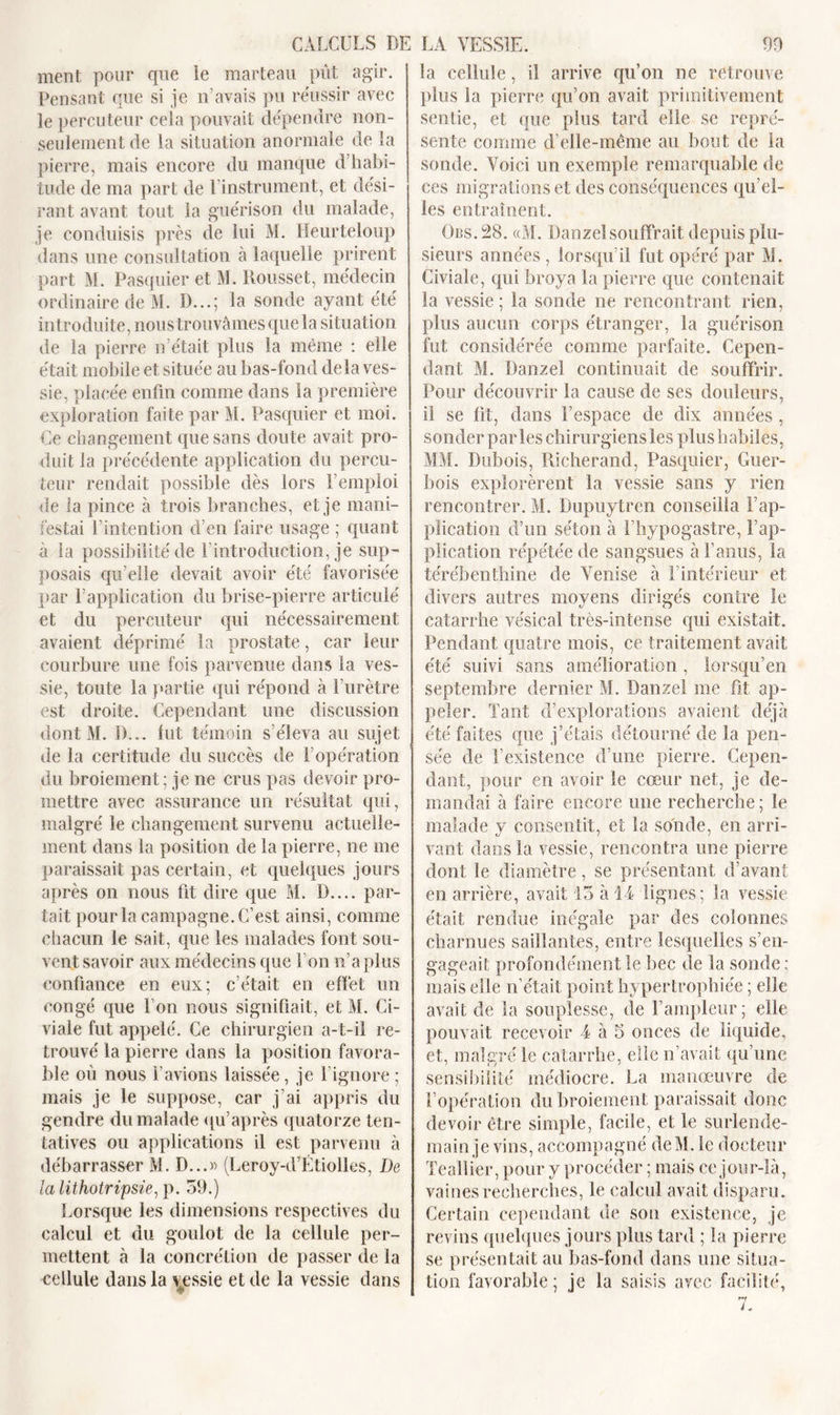 ment pour que le marteau pût agir. Pensant que si je n’avais pu réussir avec le percuteur ceia pouvait dépendre non- seulement de la situation anormale de la pierre, mais encore du manque d’habi- tude de ma part de l’instrument, et dési- rant avant tout la guérison du malade, je conduisis près de lui M. Heurteloup dans une consultation à laquelle prirent part M. Pasquier et M. Dousset, médecin ordinaire de M. D...; la sonde ayant été introduite, nous trouvâmes que la situation de la pierre n’était plus la même : elle était mobile et située au bas-fond delà ves- sie, placée enfin comme dans la première exploration faite par M. Pasquier et moi. Ce changement que sans doute avait pro- duit la précédente application du percu- teur rendait possible dès lors l’emploi de la pince à trois branches, et je mani- festai l’intention d’en faire usage ; quant à la possibilité de l’introduction, je sup- posais qu’elle devait avoir été favorisée par l’application du brise-pierre articulé et du percuteur qui nécessairement avaient déprimé la prostate, car leur courbure une fois parvenue dans la ves- sie, toute la partie qui répond à l’urètre est droite. Cependant une discussion dont M. D... lut témoin s’éleva au sujet de la certitude du succès de l’opération du broiement; je ne crus pas devoir pro- mettre avec assurance un résultat qui, malgré le changement survenu actuelle- ment dans la position de la pierre, ne me paraissait pas certain, et quelques jours après on nous fit dire que M. I).... par- tait pour la campagne. C’est ainsi, comme chacun le sait, que les malades font sou- vent savoir aux médecins que l’on n’a plus confiance en eux; c’était en effet un congé que l’on nous signifiait, et M. Ci- viale fut appelé. Ce chirurgien a-t-il re- trouvé la pierre dans la position favora- ble où nous l’avions laissée, je l’ignore ; mais je le suppose, car j’ai appris du gendre du malade qu’après quatorze ten- tatives ou applications il est parvenu à débarrasser M. D...» (Leroy-d’Etiolles, De la lithotripsie, p. 59.) Lorsque les dimensions respectives du calcul et du goulot de la cellule per- mettent à la concrétion de passer de la cellule dans la vessie et de la vessie dans la cellule, il arrive qu’on ne retrouve plus la pierre qu’on avait primitivement sentie, et que plus tard elle se repré- sente comme d’elle-même au bout de la sonde. Voici un exemple remarquable de ces migrations et des conséquences qu’el- les entraînent. Obs.28. «M. Danzelsouffrait depuis plu- sieurs années , lorsqu’il fut opéré par M. Civiale, qui broya la pierre que contenait la vessie; la sonde ne rencontrant rien, plus aucun corps étranger, la guérison fut considérée comme parfaite. Cepen- dant M. Danzel continuait de souffrir. Pour découvrir la cause de ses douleurs, il se fit, dans l’espace de dix années , sonder par les chirurgiens les plus habiles, MM. Dubois, Richerand, Pasquier, Guer- bois explorèrent la vessie sans y rien rencontrer. M. Dupuytren conseilla l’ap- plication d’un séton à l’hypogastre, l’ap- plication répétée de sangsues à l’anus, la térébenthine de Venise à l’intérieur et divers autres moyens dirigés contre le catarrhe vésical très-intense qui existait. Pendant quatre mois, ce traitement avait été suivi sans amélioration, lorsqu’en septembre dernier M. Danzel me fit ap- peler. Tant d’explorations avaient déjà été faites que j’étais détourné de la pen- sée de l’existence d’une pierre. Cepen- dant, pour en avoir le cœur net, je de- mandai à faire encore une recherche ; le malade y consentit, et la sonde, en arri- vant dans la vessie, rencontra une pierre dont le diamètre, se présentant d’avant en arrière, avait 15 à 14 lignes; la vessie était rendue inégale par des colonnes charnues saillantes, entre lesquelles s’en- gageait profondément le bec de la sonde ; mais elle n’était point hy pertrophiée ; elle avait de la souplesse, de l’ampleur; elle pouvait recevoir 4 à 5 onces de liquide, et, malgré le catarrhe, elle n’avait qu’une sensibilité médiocre. La manœuvre de l’opération du broiement paraissait donc devoir être simple, facile, et le surlende- main je vins, accompagné deM. le docteur Teallier, pour y procéder ; mais ce jour-là, vaines recherches, le calcul avait disparu. Certain cependant de son existence, je revins quelques jours plus tard ; la pierre se présentait au bas-fond dans une situa- tion favorable; je la saisis arec facilité,