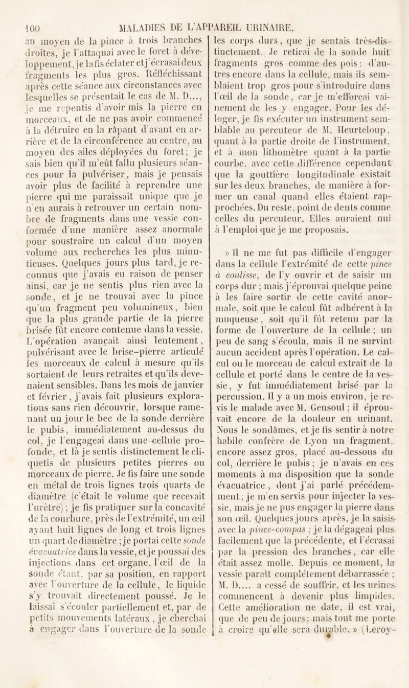 au moyen de la pince à trois branches droites, je l’attaquai avec le loret à déve- loppement, je la fis éclater et j’écrasai deux fragments les plus gros. Réfléchissant après cette séance aux circonstances avec lesquelles se présentait le cas de M. D..., je nie repentis d’avoir mis la pierre en morceaux, et de ne pas avoir commencé à la détruire en la râpant d’avant en ar- rière et de la circonférence au centre, au moyen des ailes déployées du foret; je sais bien qu’il m’eût fallu plusieurs séan- ces pour la pulvériser, mais je pensais avoir plus de facilité à reprendre une pierre qui me paraissait unique que je n’en aurais à retrouver un certain nom- bre de fragments dans une vessie con- formée d’une manière assez anormale pour soustraire un calcul d’un moyen volume aux recherches les plus minu- tieuses. Quelques jours plus tard, je re- connus que j’avais eu raison de penser ainsi, car je ne sentis plus rien avec la sonde, et je ne trouvai avec la pince qu’un fragment peu volumineux, bien que la plus grande partie de la pierre brisée fût encore contenue dans la vessie. L’opération avançait ainsi lentement, pulvérisant avec le brise-pierre articulé les morceaux de calcul à mesure qu’ils sortaient de leurs retraites et qu’ils deve- naient sensibles. Dans les mois de janvier et février, j’avais fait plusieurs explora- tions sans rien découvrir, lorsque rame- nant un jour le bec de la sonde derrière le pubis, immédiatement au-dessus du col, je l’engageai dans une-cellule pro- fonde, et là je sentis distinctement le cli- quetis de plusieurs petites pierres ou morceaux de pierre. Je fis faire une sonde en métal de trois lignes trois quarts de diamètre (c’était le volume que recevait l’urètre) ; je fis pratiquer sur la concavité de la courbure, près de l’extrémité, un œil ayant huit lignes de long et trois lignes un quart de diamètre ; je portai cette sonde évacuatrice dans la vessie, et je poussai des injections dans cet organe, l’œil de la sonde étant, par sa position, en rapport avec l’ouverture de la cellule, le liquide s’y trouvait directement poussé. Je le laissai s’écouler partiellement et, par de petits mouvements latéraux, je cherchai à engager dans l’ouverture de la sonde les corps durs, que je sentais très-dis- tinctement. Je retirai de la sonde huit fragments gros comme des pois : d’au- tres encore dans la cellule, mais ils sem- blaient trop gros pour s’introduire dans l’œil de la sonde, car je m’efforçai vai- nement de les y engager. Pour les dé- loger, je fis exécuter un instrument sem- blable au percuteur de M. Heurteloup, quant à la partie droite de l'instrument, et à mon lithomètre ([liant à la partie courbe, avec cette différence cependant que la gouttière longitudinale existait sur les deux branches, de manière à for- mer un canal quand elles étaient rap- prochées. Du reste, point de dents comme celles du percuteur. Elles auraient nui à l’emploi que je me proposais. » 11 ne me fut pas difficile d'engager dans la cellule l’extrémité de cette pince à coulisse, de l'y ouvrir et de saisir un corps dur ; mais j’éprouvai quelque peine à les faire sortir de cette cavité anor- male, soit que le calcul fût adhérent à la muqueuse, soit qu’il fût retenu par la forme de l’ouverture de la cellule ; un peu de sang s’écoula, mais il ne survint aucun accident après l’opération. Le cal- cul ou le morceau de calcul extrait de la cellule et porté dans le centre de la ves- sie , y fut immédiatement brisé par la percussion. Il y a un mois environ, je re- vis le malade avec M. Gensoul ; il éprou- vait encore de la douleur en urinant. Nous le sondâmes, et je fis sentir à notre habile confrère de Lyon un fragment, encore assez gros, placé au-dessous du col, derrière le pubis ; je n’avais en ces moments à ma disposition que la sonde évacuatrice , dont j’ai parlé précédem- ment; je m’en servis pour injecter la ves- sie, mais je ne pus engager la pierre dans son œil. Quelques jours après, je la saisis avec la pince-compas ; je la dégageai plus facilement que la précédente, et l'écrasai par la pression des branches, car elle était assez molle. Depuis ce moment, la vessie paraît complètement débarrassée ; M. D.... a cessé de souffrir, et les urines commencent à devenir plus limpides. Cette amélioration ne date, il est vrai, que de peu de jours; mais tout me porte à croire qu elle sera durable. » (Leroy-