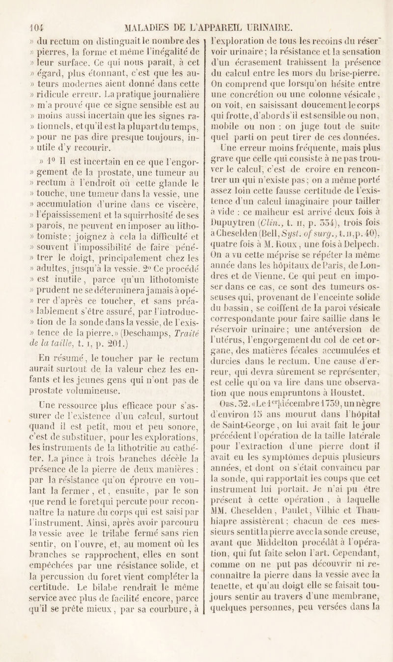 » du rectum ou distinguait le nombre des » pierres, la forme et même l’inégalité de » leur surface. Ce qui nous paraît, à cet « égard, plus étonnant, c’est que les au- » teurs modernes aient donné dans cette » ridicule erreur. La pratique journalière » m’a prouvé que ce signe sensible est au » moins aussi incertain que les signes ra- )&gt; tionnels, et qu’il est la plupart du temps, » pour ne pas dire presque toujours, in- » utile d’y recourir. » 1° Il est incertain en ce que l’engor- » gement de la prostate, une tumeur au » rectum à l’endroit où cette glande le » touche, une tumeur dans la vessie, une » accumulation d’urine dans ce viscère, » 1 épaississement et la squirrhosité de ses » parois, ne peuvent en imposer au litho- » tomiste; joignez à cela la difficulté et » souvent l’impossibilité de faire péné- » trer le doigt, principalement chez les » adultes, jusqu’à la vessie. 2° Ce procédé » est inutile, parce qu’un lithotomiste » prudent ne se déterminera jamais à opé- » rer d’après ce toucher, et sans préa- » lablement s’être assuré, par l’introduc- » lion de la sonde dans la vessie, de l’exis- » tence de la pierre.» (Deschamps, Traité de la taille, t. i, p. 201.) En résumé, le toucher par le rectum aurait surtout de la valeur chez les en- fants et les jeunes gens qui n’ont pas de prostate volumineuse. Une ressource plus efficace pour s’as- surer de l’existence d’un calcul, surtout quand il est petit, mou et peu sonore, c’est de substituer, pour les explorations, les instruments de la lithotritie au cathé- ter. La pince à trois branches décèle la présence de la pierre de deux manières : par la résistance qu’on éprouve en vou- lant la fermer , et, ensuite, par le son que rend le foret qui percute pour recon- naître la nature du corps qui est saisi par l’instrument. Ainsi, après avoir parcouru la vessie avec le trilabe fermé sans rien sentir, on l’ouvre, et, au moment où les branches se rapprochent, elles en sont empêchées par une résistance solide, et la percussion du foret vient compléter la certitude. Le bilabe rendrait le même service avec plus de facilité encore, parce qu’il se prête mieux, par sa courbure, à l’exploration de tous les recoins du réser' voir urinaire ; la résistance et la sensation d’un écrasement trahissent la présence du calcul entre les mors du brise-pierre. On comprend que lorsqu’on hésite entre une concrétion ou une colonne vésicale , on voit, en saisissant doucement le corps qui frotte,d’abords’il estsensible ou non, mobile ou non : on juge tout de suite quel parti on peut tirer de ces données. Une erreur moins fréquente, mais plus grave que ceile qui consiste à ne pas trou- ver le calcul, c’est de croire en rencon- trer un qui n’existe pas; on a même porté assez loin cette fausse certitude de l’exis- tence d’un calcul imaginaire pour tailler à vide : ce malheur est arrivé deux fois à JDupuytren (Clin., t. n, p. 554), trois fois a Cheseîden (Bell, Syst. ofsurg., t.n,p.40), quatre fois à M. Roux, une fois à Delpech. On a vu cette méprise se répéter la même année dans les hôpitaux de Paris, de Lon- dres et de Vienne. Ce qui peut en impo- ser dans ce cas, ce sont des tumeurs os- seuses qui, provenant de l’enceinte solide du bassin, se coiffent de la paroi vésicale correspondante pour faire saillie dans le réservoir urinaire; une antéversion de l’utérus, l’engorgement du col de cet or- gane, des matières fécales accumulées et durcies dans le rectum. Une cause d’er- reur, qui devra sûrement se représenter, est celle qu’on va lire dans une observa- tion que nous empruntons à Houstet. Obs. 52. «Le leijuécembre 1759, un nègre d’environ 15 ans mourut dans 1 hôpital de Saint-George, on lui avait fait le jour précédent l’opération de la taille latérale pour l’extraction d’une pierre dont il avait eu les symptômes depuis plusieurs années, et dont on s était convaincu par la sonde, qui rapportait ies coups que cet instrument lui portait. Je n’ai pu être présent à cette opération , à laquelle MM. Cheseîden, Paulet, Villiie et Thau- hiapre assistèrent ; chacun de ces mes- sieurs sentitlapierre avec la sonde creuse, avant que Middelton procédât à [ opéra- tion, qui fut faite selon l’art. Cependant, comme on ne put pas découvrir ni re- connaître la pierre dans la vessie avec la tenette, et qu’au doigt elle se faisait tou- jours sentir au travers d’une membrane, quelques personnes, peu versées dans la