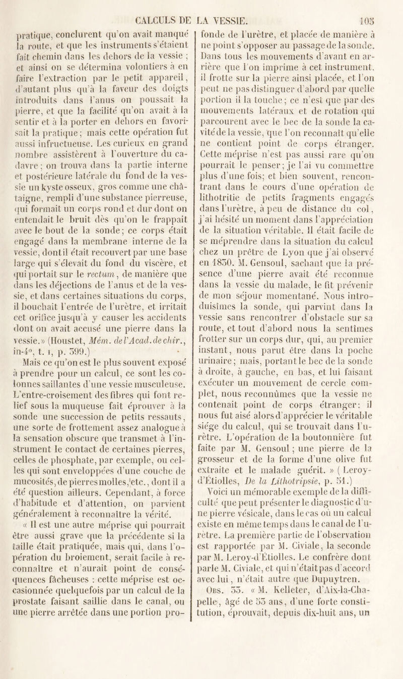 pratique, conclurent qu’on avait manqué la route, et que les instruments s’étaient fait chemin dans les dehors de la vessie ; et ainsi on se détermina volontiers à en faire l’extraction par le petit appareil, d’autant plus qu’à la faveur des doigts introduits dans l’anus on poussait la pierre, et que la facilité qu’on avait à la sentir et à la porter en dehors en favori- sait la pratique; mais cette opération fut aussi infructueuse. Les curieux en grand nombre assistèrent à l’ouverture du ca- davre ; on trouva dans la partie interne et postérieure latérale du fond de la ves- sie un kyste osseux, gros comme une châ- taigne, rempli d’une substance pierreuse, qui formait un corps rond et dur dont on entendait le bruit dès qu’on le frappait avec le bout de la sonde ; ce corps était engagé dans la membrane interne de la vessie, dontil était recouvert par une base large qui s'élevait du fond du viscère, et qui portait sur le rectum, de manière que dans les déjections de l’anus et de la ves- sie, et dans certaines situations du corps, il bouchait l’entrée de l’urètre, et irritait cet orifice jusqu’à y causer les accidents dont on avait accusé une pierre dans la vessie.» (Houstet, Mcm. deVAcad.dechir., in-4°, t. i, p. 599.) Mais ce qu’on est le plus souvent exposé à prendre pour un calcul, ce sont les co- lonnes saillantes d'une vessie musculeuse. L’entre-croisement des fibres qui font re- lief sous la muqueuse fait éprouver à la sonde une succession de petits ressauts, une sorte de frottement assez analogue à la sensation obscure que transmet à l'in- strument le contact de certaines pierres, celles de phosphate, par exemple, ou cel- les qui sont enveloppées d’une couche de mucosités, de pierres molles, [etc., dont il a été question ailleurs. Cependant, à force d’habitude et d’attention, on parvient généralement à reconnaître la vérité. « 11 est une autre méprise qui pourrait être aussi grave que la précédente si la taille était pratiquée, mais qui, dans l’o- pération du broiement, serait facile à re- connaître et n’aurait point de consé- quences fâcheuses : cette méprise est oc- casionnée quelquefois par un calcul de la prostate faisant saillie dans le canal, ou une pierre arrêtée dans une portion pro- fonde de l’urètre, et placée de manière à ne point s’opposer au passage de la sonde. Dans tous les mouvements d’avant en ar- rière que l’on imprime à cet instrument, il frotte sur la pierre ainsi placée, et l’on peut ne pas distinguer d’abord par quelle portion il la touche; ce n’est que par des mouvements latéraux et de rotation qui parcourent avec le bec de la sonde la ca- vitéde la vessie, que l’on reconnaît qu’elle ne contient point de corps étranger. Cette méprise n’est pas aussi rare qu’on pourrait le penser; je l’ai vu commettre plus d’une fois; et bien souvent, rencon- trant dans le cours d’une opération de lithotritie de petits fragments engagés dans l'urètre, à peu de distance du coi, j’ai hésité un moment dans l’appréciation de la situation véritable. 11 était facile de se méprendre dans la situation du calcul chez un prêtre de Lyon que j’ai observé en 1830. M. Gensoul, sachant que la pré- sence d’une pierre avait été reconnue dans la vessie du malade, le fit prévenir de mon séjour momentané. Nous intro- duisîmes la sonde, qui parvint dans la vessie sans rencontrer d’obstacle sur sa route, et tout d’abord nous la sentîmes frotter sur un corps dur, qui, au premier instant, nous parut être dans la poche urinaire; mais, portant le bec de la sonde à droite, à gauche, en bas, et lui faisant exécuter un mouvement de cercle com- plet, nous reconnûmes que la vessie ne contenait point de corps étranger: si nous fut aisé alors d’apprécier le véritable siège du calcul, qui se trouvait dans l’u- rètre. L’opération de la boutonnière fut faite par M. Gensoul ; une pierre de la grosseur et de la forme d’une olive fut extraite et le malade guérit. » ( Leroy - d’Etiolles, De la Lithotripsie, p. 51.) Voici un mémorable exemple de la diffi- culté que peut présenter le diagnostic d’u- ne pierre vésicale, dans le cas où un calcul existe en même temps dans le canal de l’u- rètre. La première partie de l’observation est rapportée par M. Civiale, la seconde par M. Leroy-d’Étiolles. Le confrère dont parle M. Civiale, et qui n’était pas d’accord avec lui, n’était autre (tue Dupuytren. Obs. 53. « M. Kelleter, d’Aix-la-Cha- pelle, âgé de 55 ans, d’une forte consti- tution, éprouvait, depuis dix-huit ans, un