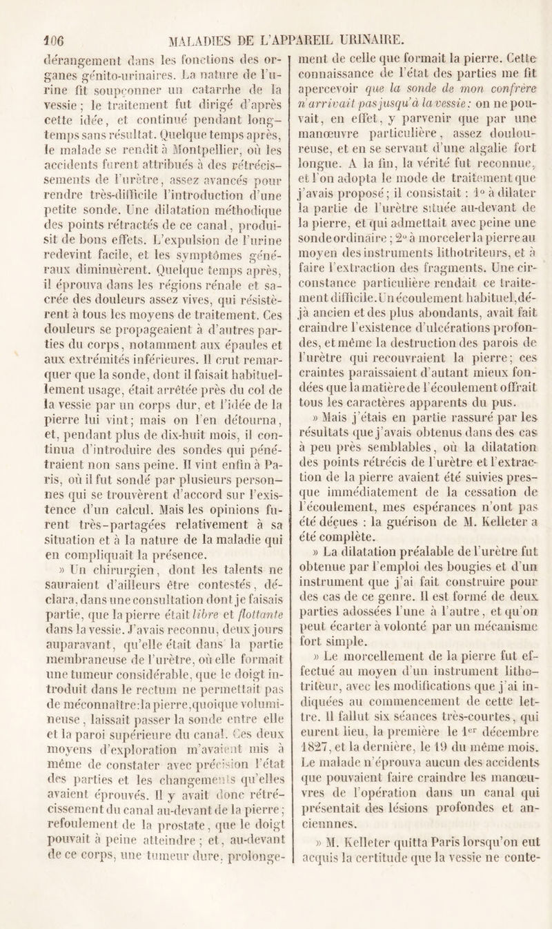 dérangement dans les fonctions des or- ganes génito-urinaires. La nature de l’u- rine fit soupçonner un catarrhe de la vessie ; le traitement fut dirigé d’après cette idée, et continué pendant long- temps sans résultat. Quelque temps après, le malade se rendit à Montpellier, où les accidents furent attribués à des rétrécis- sements de F urètre, assez avancés pour rendre très-difficile l’introduction d’une petite sonde. Une dilatation méthodique des points rétractés de ce canal, produi- sit de bons effets. L’expulsion de l’urine redevint facile, et les symptômes géné- raux diminuèrent. Quelque temps après, il éprouva dans les régions rénale et sa- crée des douleurs assez vives, qui résistè- rent à tous les moyens de traitement. Ces douleurs se propageaient à d’autres par- ties du corps, notamment aux épaules et aux extrémités inférieures. Il crut remar- quer que la sonde, dont il faisait habituel- lement usage, était arrêtée près du col de la vessie par un corps dur, et l’idée de la pierre lui vint; mais on l’en détourna, et, pendant plus de dix-huit mois, il con- tinua d’introduire des sondes qui péné- traient non sans peine. Il vint enfin à Pa- ris, où il fut sondé par plusieurs person- nes qui se trouvèrent d’accord sur l’exis- tence d’un calcul. Mais les opinions fu- rent très-partagées relativement à sa situation et à la nature de la maladie qui en compliquait la présence. » LTn chirurgien, dont les talents ne sauraient d’ailleurs être contestés, dé- clara, dans une consultation dont je faisais partie, que la pierre était libre et flottante dans la vessie. J’avais reconnu, deux jours auparavant, qu’elle était dans la partie membraneuse de l’urètre, où elle formait une tumeur considérable, que le doigt in- troduit dans le rectum ne permettait pas de méconnaître:1apierre,quoique volumi- neuse , laissait passer la sonde entre elle et la paroi supérieure du canal. Ces deux moyens d’exploration m’avaient mis à même de constater avec précision l’état des parties et les changements qu’elles avaient éprouvés. Il y avait donc rétré- cissement du canal au-devant de la pierre ; refoulement de la prostate, que le doigt pouvait à peine atteindre ; et, au-devant de ce corps, une tumeur dure, prolonge- ment de celle que formait la pierre. Cette connaissance de l'état des parties me fit apercevoir que la sonde de mon confrère n arrivait pas jusqu à la vessie: on ne pou- vait, en effet, y parvenir que par une manœuvre particulière, assez doulou- reuse, et en se servant d’une algalie fort longue. A la fin, la vérité fut reconnue, et l’on adopta le mode de traitement que j’avais proposé; il consistait : 1° à dilater la partie de l’urètre située au-devant de la pierre, et qui admettait avec peine une sonde ordinaire ; 2U à morceler la pierre au moyen des instruments lithotriteurs, et à faire l’extraction des fragments. Une cir- constance particulière rendait ce traite- ment difficile. Un écoulement habituel,dé- jà ancien et des plus abondants, avait fait craindre l’existence d’ulcérations profon- des, et même la destruction des parois de l’urètre qui recouvraient la pierre; ces craintes paraissaient d’autant mieux fon- dées que la matière de l’écoulement offrait tous les caractères apparents du pus. » Mais j’étais en partie rassuré par les résultats que j’avais obtenus dans des cas à peu près semblables, où la dilatation des points rétrécis de l’urètre et l'extrac- tion de la pierre avaient été suivies pres- que immédiatement de la cessation de l’écoulement, mes espérances n’ont pas été déçues : la guérison de M. Kelleter a été complète. » La dilatation préalable de l’urètre fut obtenue par l’emploi des bougies et d’un instrument que j’ai fait construire pour des cas de ce genre. 11 est formé de deux parties adossées l’une à l’autre, et qu’on peut écarter à volonté par un mécanisme fort simple. » Le morcellement de la pierre fut ef- fectué au moyen d’un instrument litho- tritèur, avec les modifications que j’ai in- diquées au commencement de cette let- tre. il fallut six séances très-courtes, qui eurent lieu, la première le 1er décembre 1827, et la dernière, le 19 du même mois. Le malade n’éprouva aucun des accidents que pouvaient faire craindre les manœu- vres de l’opération dans un canal qui présentait des lésions profondes et an- ciennnes. » M. Kelleter quitta Paris lorsqu’on eut acquis la certitude que la vessie ne conte-