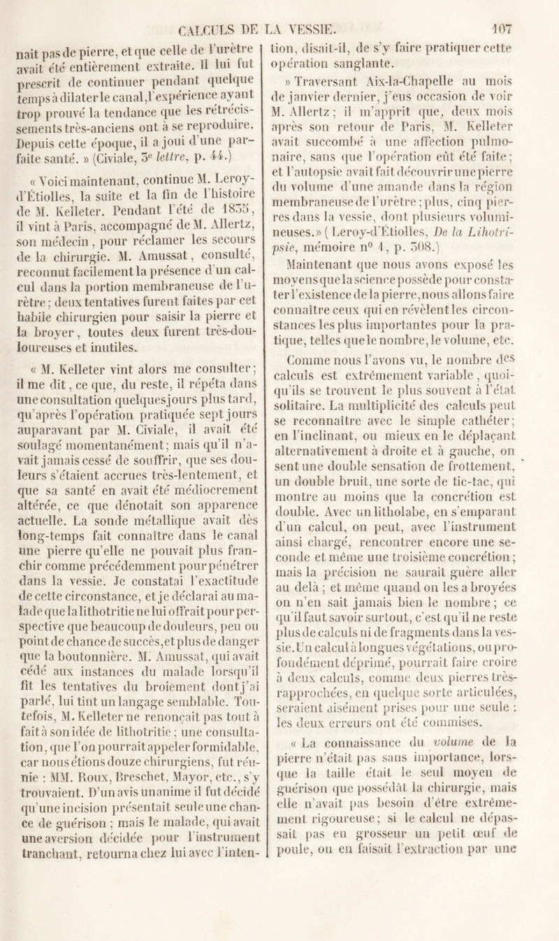 CALCULS DE LA VESSIE. liait pas de pierre, etcpie celle de l’urètre avait été' entièrement extraite. Il lui fut prescrit de continuer pendant quelque temps à dilater le canal,l’expérience ayant trop prouvé la tendance que les rétrécis- sements très-anciens ont à se reproduire. Depuis cette époque, il a joui d’une par- faite santé. » (Civiale, 5e lettre, p. 44.) « Voici maintenant, continue M. Leroy - d’Étiolles, la suite et la fin de l’histoire de M. Kelleter. Pendant 1 été de 1855, il vint à Paris, accompagné deM. Allertz, son médecin, pour réclamer les secours delà chirurgie. M. Amussat, consulté, reconnut facilement la présence d un cal- cul dans la portion membraneuse de l’u- rètre ; deux tentatives furent faites par cet habile chirurgien pour saisir la pierre et la broyer, toutes deux furent très-dou- loureuses et inutiles. « M. Kelleter vint alors me consulter; il me dit, ce que, du reste, il répéta dans une consultation quelquesjours plus tard, qu’après l’opération pratiquée sept jours auparavant par M. Civiale, il avait été soulagé momentanément; mais qu’il n’a- vait jamais cessé de souffrir, que ses dou- leurs s’étaient accrues très-lentement, et que sa santé en avait été médiocrement altérée, ce que dénotait son apparence actuelle. La sonde métallique avait dès long-temps fait connaître dans le canal une pierre qu’elle ne pouvait plus fran- chir comme précédemment pour pénétrer dans la vessie. Je constatai l’exactitude de cette circonstance, et je déclarai au ma- lade que la lithotritie ne lui offrait pour per- spective que beaucoup de douleurs, peu ou point de chance de succès,et plus de danger que la boutonnière. M. Amussat, qui avait cédé aux instances du malade lorsqu’il fit les tentatives du broiement dont j’ai parlé, lui tint un langage semblable. Tou- tefois, M. Kelleter ne renonçait pas tout à fait à son idée de lithotritie; une consulta- tion, que l’on pourrait appeler formidable, car nous étions douze chirurgiens, fut réu- nie : MM. Roux, Breschet, Mayor, etc., s’y trouvaient. D’un avis unanime il fut décidé qu’une incision présentait seule une chan- ce de guérison ; mais le malade, qui avait une aversion décidée pour l’instrument tranchant, retourna chez lui avec l’inten- 107 tion, disait-il, de s’y faire pratiquer cette opération sanglante. » Traversant Aix-la-Chapelle au mois de janvier dernier, j’eus occasion de voir M. Allertz ; il m’apprit que, deux mois après son retour de Paris, M. Kelleter avait succombé à une affection pulmo- naire, sans que l’opération eût été faite; et l’autopsie avait fait découvrir une pierre du volume d’une amande dans la région, membraneuse de l’urètre; plus, cinq pier- res dans la vessie, dont plusieurs volumi- neuses.» ( Leroy-d’Étiolïes, De la Lihotri- psie, mémoire n° 1, p. 508.) Maintenant que nous avons exposé les moyens que la science possède pour consta- ter T existence de la pierre,nous allons faire connaître ceux qui en révèlent les circon- stances les plus importantes pour la pra- tique, telles que le nombre, le volume, etc. Comme nous l’avons vu, le nombre des calculs est extrêmement variable , quoi- qu’ils se trouvent le plus souvent à l’état solitaire. La multiplicité des calculs peut se reconnaître avec le simple cathéter; en l’inclinant, ou mieux en le déplaçant alternativement à droite et à gauche, on sent une double sensation de frottement, un double bruit, une sorte de tic-tac, qui montre au moins que la concrétion est. double. Avec unlitholabe, en s’emparant d’un calcul, on peut, avec l’instrument ainsi chargé, rencontrer encore une se- conde et même une troisième concrétion ; mais la précision ne saurait guère aller au delà ; et même quand on les a broyées on n’en sait jamais bien le nombre; ce qu’il faut savoir sur tout, c’est qu’il ne reste plus de calculs ni de fragments dans la ves- sie.Un calcul à longues végétations, oupro- fondément déprimé, pourrait faire croire à deux calculs, comme deux pierres très- rapprochées, en quelque sorte articulées, seraient aisément prises pour une seule ; les deux erreurs ont été commises. « La connaissance du volume de la pierre n’était pas sans importance, lors- que la taille était le seul moyen de guérison que possédât la chirurgie, mais elle n’avait pas besoin d’être extrême- ment rigoureuse; si le calcul ne dépas- sait pas en grosseur un petit œuf de poule, ou en faisait l’extraction par une