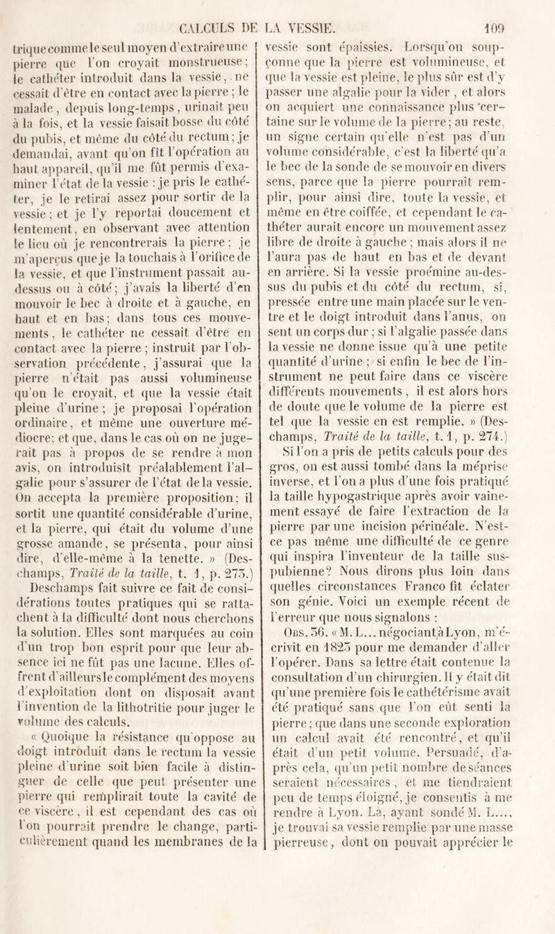 trique comme le seul moyen d’extraire une pierre que l’on croyait monstrueuse; le cathéter introduit dans la vessie, ne cessait d’être en contact avec la pierre ; le malade , depuis long-temps , urinait peu à la fois, et la vessie faisait bosse du côté du pubis, et même du côté du rectum; je demandai, avant qu’on fit l’opération au haut appareil, qu’il me fût permis d exa- miner l’état de la vessie : je pris le cathé- ter, je le retirai assez pour sortir de la vessie ; et je l’y reportai doucement et lentement, en observant avec attention le lieu où je rencontrerais la pierre ; je m’aperçus que je la touchais à l’orifice de la vessie, et que l’instrument passait au- dessus ou à côté; j’avais la liberté d’en mouvoir le bec à droite et à gauche, en haut et en bas; dans tous ces mouve- ments , le cathéter ne cessait d’être en contact avec la pierre ; instruit par 1 ob- servation précédente, j’assurai que la pierre n’était pas aussi volumineuse qu’on le croyait, et que la vessie était pleine d’urine ; je proposai l’opération ordinaire, et même une ouverture mé- diocre; et que, dans le cas où on ne juge- rait pas à propos de se rendre à mon avis, on introduisît préalablement l’ai— galie pour s’assurer de l’état delà vessie. On accepta la première proposition; il sortit une quantité considérable d’urine, et la pierre, qui était du volume d’une grosse amande, se présenta, pour ainsi dire, d'elle-même à la tenette. » (Des- champs, Traité de la taille, t. 1, p. 275.) Deschamps fait suivre ce fait de consi- dérations toutes pratiques qui se ratta- chent à la difficulté dont nous cherchons la solution. Elles sont marquées au coin d’un trop bon esprit pour que leur ab- sence ici ne fût pas une lacune. Elles of- frent d’ailleursle complément des moyens d exploitation dont on disposait avant I invention de la lithotritie pour juger le volume des calculs. « Quoique la résistance qu’oppose au doigt introduit dans le rectum la vessie pleine d’urine soit bien facile à distin- guer de celle que peut présenter une pierre qui remplirait toute la cavité de ce viscère, il est cependant des cas où I on pourrait prendre le change, parti- culièrement quand les membranes de la vessie sont épaissies. Lorsqu’on soup- çonne que la pierre est volumineuse, et que la vessie est pleine, le plus sûr est d’y passer une algalie pour la vider , et alors on acquiert une connaissance plus 'cer- taine sur le volume de la pierre; au reste, un signe certain qu’elle n’est pas d’un volume considérable, c’est la liberté qu’a le bec de la sonde de se mouvoir en divers sens, parce que la pierre pourrait rem- plir, pour ainsi dire, toute la vessie, et même en être coiffée, et cependant le ca- théter aurait encore un mouvement assez fibre de droite à gauche ; mais alors il ne l’aura pas de haut en bas et de devant en arrière. Si la vessie proémine au-des- sus du pubis et du côté du rectum, si, pressée entre une main placée sur le ven- tre et le doigt introduit dans l’anus, on sent un corps dur ; si F algalie passée dans la vessie ne donne issue qu’à une petite quantité d’urine ; si enfin le bec de l’in- strument ne peut faire dans ce viscère différents mouvements , il est alors hors de doute que le volume de la pierre est tel &lt;{ue la vessie en est remplie. » (Des- champs, Traité de la taille, 1.1, p. 274.) Si l’on a pris de petits calculs pour des gros, on est aussi tombé dans la méprise inverse, et l’on a plus d’une fois pratiqué la taille hypogastrique après avoir vaine- ment essayé de faire l’extraction de la pierre par une incision périnéale. N’est- ce pas même une difficulté de ce genre qui inspira l’inventeur de la taille sus- pubienne? Nous dirons plus loin dans quelles circonstances Franco fit éclater son génie. Voici un exemple récent de l’erreur que nous signalons : Ors. 56. «M. L... négociante Lyon, m’é- crivit en 1825 pour me demander d’aller l’opérer. Dans sa lettre était contenue la consultation d’un chirurgien. Il y était dit qu’une première fois le cathétérisme avait été pratiqué sans que l’on eût senti la pierre ; que dans une seconde exploration un calcul avait été rencontré, et qu’il était d’un petit volume. Persuadé, d’a- près cela, qu’un petit nombre de séances seraient nécessaires , et me tiendraient peu de temps éloigné, je consentis à me rendre à Lyon. Là, ayant sondé M. L..., je trouvai sa vessie remplie par une masse pierreuse, dont on pouvait apprécier le