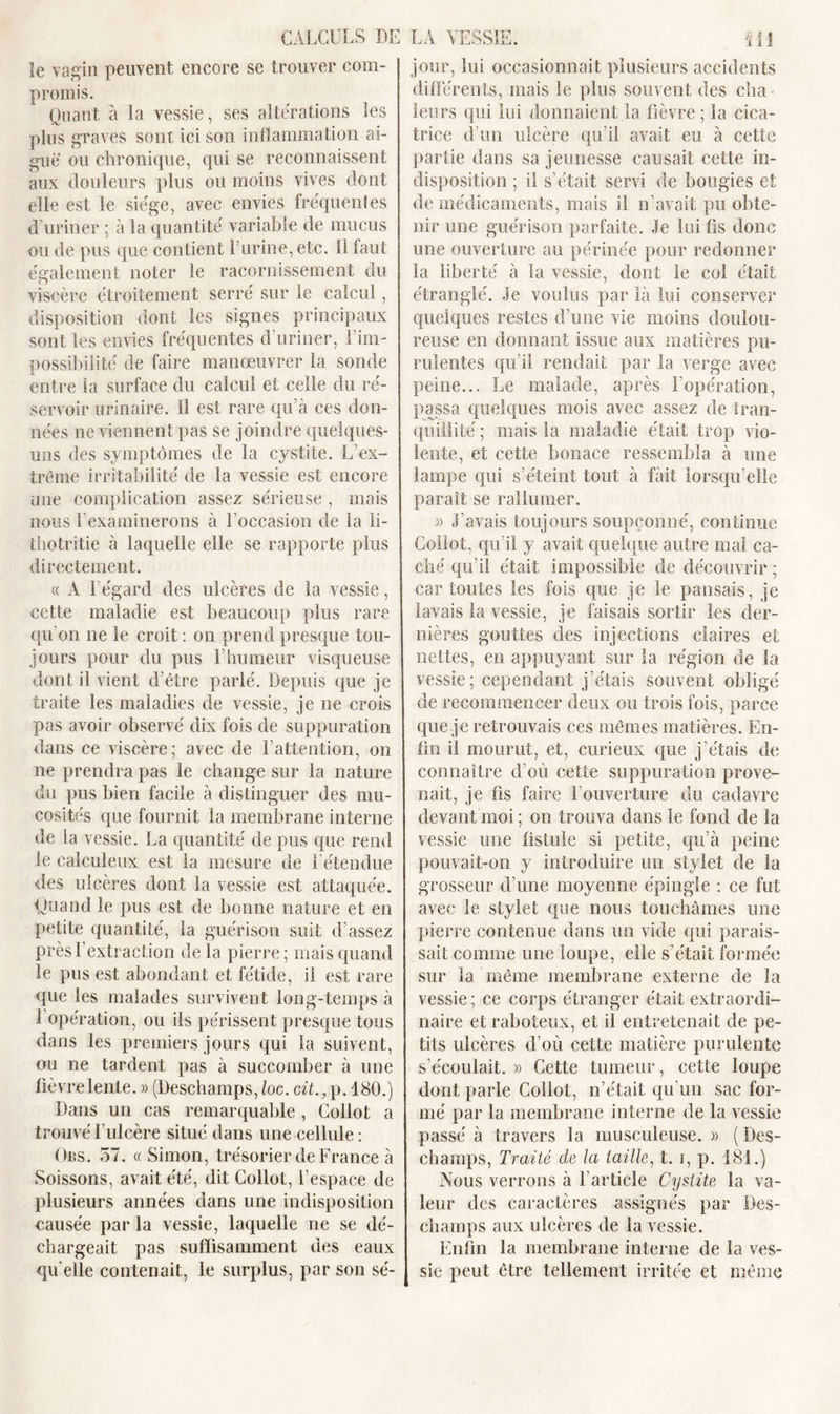 le vagin peuvent encore se trouver com- promis. Quant à la vessie, ses alterations les plus graves sont ici son inflammation ai- gue ou chronique, qui se reconnaissent aux douleurs plus ou moins vives dont elle est le siège, avec envies fréquentes d’uriner ; à la quantité variable de mucus ou de pus que contient F urine, etc. Il faut également noter le racornissement du viscère étroitement serré sur le calcul, disposition dont les signes principaux sont les envies fréquentes d’uriner, l’im- possibilité de faire manœuvrer la sonde entre la surface du calcul et celle du ré- servoir urinaire. 11 est rare qu’à ces don- nées ne viennent pas se joindre quelques- uns des symptômes de la cystite. L’ex- trême irritabilité de la vessie est encore une complication assez sérieuse , mais nous l’examinerons à l’occasion de la ii- thotritie à laquelle elle se rapporte plus directement. « A Légard des ulcères de la vessie, cette maladie est beaucoup plus rare qu'on ne le croit : on prend presque tou- jours pour du pus F humeur visqueuse dont il vient d’être parlé. Depuis que je traite les maladies de vessie, je ne crois pas avoir observé dix fois de suppuration dans ce viscère; avec de l’attention, on ne prendra pas le change sur la nature du pus bien facile à distinguer des mu- cosités que fournit la membrane interne de la vessie. La quantité de pus que rend le calculeux est la mesure de l’étendue des ulcères dont la vessie est attaquée. Quand le pus est de bonne nature et en petite quantité, la guérison suit d’assez près l’extraction de la pierre ; mais quand le pus est abondant et fétide, il est rare que les malades survivent long-temps à 1 opération, ou ils périssent presque tous dans les premiers jours qui la suivent, ou ne tardent pas à succomber à une fièvre lente. » (Deschamps, loc. cit., p. 180.) Dans un cas remarquable , Collot a trouvé l’ulcère situé dans une cellule: Ors. 57. « Simon, trésorier de France à Soissons, avait été, dit Collot, l’espace de plusieurs années dans une indisposition causée par la vessie, laquelle ne se dé- chargeait pas suffisamment des eaux qu elle contenait, le surplus, par son sé- jour, lui occasionnait plusieurs accidents différents, mais le plus souvent des cha leurs qui lui donnaient la fièvre ; la cica- trice d’un ulcère qu’il avait eu à cette partie dans sa jeunesse causait cette in- disposition ; il s’était servi de bougies et de médicaments, mais il n’avait pu obte- nir une guérison parfaite. Je lui fis donc une ouverture au périnée pour redonner la liberté à la vessie, dont le col était étranglé. Je voulus par là lui conserver quelques restes d’une vie moins doulou- reuse en donnant issue aux matières pu- rulentes qu’il rendait par la verge avec peine... Le malade, après l’opération, passa quelques mois avec assez de tran- quillité ; mais la maladie était trop vio- lente, et cette bonace ressembla à une lampe qui s’éteint tout à fait lorsqu’elle paraît se rallumer. » J’avais toujours soupçonné, continue Collot, qu’il y avait quelque autre mal ca- ché qu’il était impossible de découvrir ; car toutes les fois que je le pansais, je lavais la vessie, je faisais sortir les der- nières gouttes des injections claires et nettes, en appuyant sur la région de la vessie; cependant j’étais souvent obligé de recommencer deux ou trois fois, parce que je retrouvais ces mêmes matières. En- fin il mourut, et, curieux que j’étais de connaître d’où cette suppuration prove- nait, je fis faire l’ouverture du cadavre devant moi ; on trouva dans le fond de la vessie une fistule si petite, qu’à peine pouvait-on y introduire un stylet de la grosseur d’une moyenne épingle : ce fut avec le stylet que nous touchâmes une pierre contenue dans un vide qui parais- sait comme une loupe, elle s’était formée sur la même membrane externe de la vessie ; ce corps étranger était extraordi- naire et raboteux, et il entretenait de pe- tits ulcères d’où cette matière purulente s’écoulait. » Cette tumeur, cette loupe dont parle Collot, n’était qu’un sac for- mé par la membrane interne de la vessie passé à travers la musculeuse. » (Des- champs, Traité de la taille, t. i, p. 181.) Nous verrons à l’article Cystite la va- leur des caractères assignés par Des- champs aux ulcères de la vessie. Enfin la membrane interne de la ves- sie peut être tellement irritée et même
