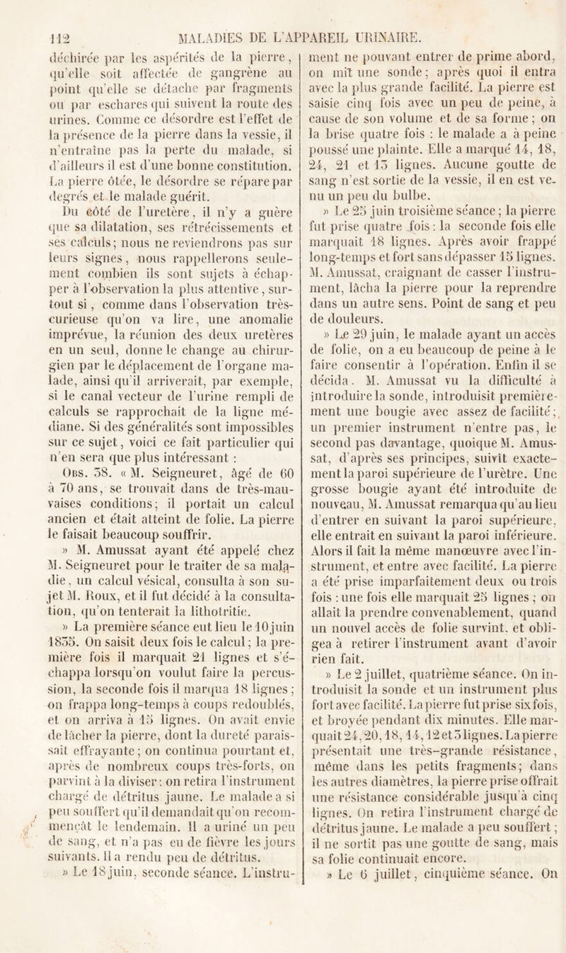 déchirée par les aspérités de la pierre, qu’elle soit affectée de gangrène au point qu’elle se détache par fragments ou par eschares qui suivent la route des urines. Comme ce désordre est l’effet de la présence de la pierre dans la vessie, il n’entraîne pas la perte du malade, si d’ailleurs il est d’une bonne constitution. La pierre ôtée, le désordre se répare par degrés et le malade guérit. Du côté de l’uretère, il n’y a guère que sa dilatation, ses rétrécissements et ses calculs; nous ne reviendrons pas sur leurs signes, nous rappellerons seule- ment combien ils sont sujets à échap- per à l'observation la plus attentive, sur- tout si, comme dans l’observation très- curieuse qu’on va lire, une anomalie imprévue, la réunion des deux uretères en un seul, donne le change au chirur- gien par le déplacement de l'organe ma- lade, ainsi qu’il arriverait, par exemple, si le canal vecteur de l’urine rempli de calculs se rapprochait de la ligne mé- diane. Si des généralités sont impossibles sur ce sujet, voici ce fait particulier qui n’en sera que plus intéressant : Obs. 58. « M. Seigneuret, âgé de 60 à 70 ans, se trouvait dans de très-mau- vaises conditions; il portait un calcul ancien et était atteint de folie. La pierre le faisait beaucoup souffrir. » M. Amussat ayant été appelé chez M. Seigneuret pour le traiter de sa mala- die, un calcul vésical, consulta à son su- jet M. Roux, et il fut décidé à la consulta- tion, qu’on tenterait la lithotritie. » La première séance eut lieu le 10 juin 1855. On saisit deux fois le calcul; la pre- mière fois il marquait 21 lignes et s’é- chappa lorsqu'on voulut faire la percus- sion, la seconde fois il marqua 18 lignes ; on frappa long-temps à coups redoublés, et on arriva à 15 lignes. On avait envie de lâcher la pierre, dont la dureté parais- sait effrayante; on continua pourtant et, après de nombreux coups très-forts, on parvint à la diviser: on retira l’instrument chargé de détritus jaune. Le malade a si peu souffert qu’il demandait qu’on recom- mençât le lendemain. 11 a uriné un peu de sang, et n’a pas eu de fièvre les jours suivants, lia rendu peu de détritus. » Le 18juin, seconde séance. L'instru- ment ne pouvant entrer de prime abord, on mil une sonde ; après quoi il entra avec la plus grande facilité. La pierre est saisie cinq fois avec un peu de peine, à cause de son volume et de sa forme ; on la brise quatre fois : le malade a à peine poussé une plainte. Elle a marqué 14, 18, 24, 21 et 15 lignes. Aucune goutte de sang n’est sortie de la vessie, il en est ve- nu un peu du bulbe. » Le 25 juin troisième séance ; la pierre fut prise quatre fois : la seconde fois elle marquait 18 lignes. Après avoir frappé long-temps et fort sans dépasser 15 lignes. M. Amussat, craignant de casser l'instru- ment, lâcha la pierre pour la reprendre dans un autre sens. Point de sang et peu de douleurs. » L.e 29 juin, le malade ayant un accès de folie, on a eu beaucoup de peine à le faire consentir à l’opération. Enfin il se décida. M. Amussat vu la difficulté à introduire la sonde, introduisit première- ment une bougie avec assez de facilité ; un premier instrument n'entre pas, le second pas davantage, quoique M. Amus- sat, d’après ses principes, suivit exacte- ment la paroi supérieure de l’urètre. Une grosse bougie ayant été introduite de nouveau, M. Amussat remarqua qu'au lieu d’entrer en suivant la paroi supérieure, elle entrait en suivant la paroi inférieure. Alors il fait la même manœuvre avec l’in- strument, et entre avec facilité. La pierre a été prise imparfaitement deux ou trois fois : une fois elle marquait 25 lignes ; on allait la prendre convenablement, quand un nouvel accès de folie survint, et obli- gea à retirer l’instrument avant d’avoir rien fait. « Le 2 juillet, quatrième séance. On in- troduisit la sonde et un instrument plus fort avec facilité. La pierre fut prise six fois, et broyée pendant dix minutes. Elle mar- quait 24,20,18,14,12 et 5 lignes. La pierre présentait une très-grande résistance, même dans les petits fragments; dans les autres diamètres, la pierre prise offrait une résistance considérable jusqu’à cinq lignes. On retira l'instrument chargé de détritus jaune. Le malade a peu souffert ; il ne sortit pas une goutte de sang, mais sa folie continuait encore. » Le 6 juillet, cinquième séance. On