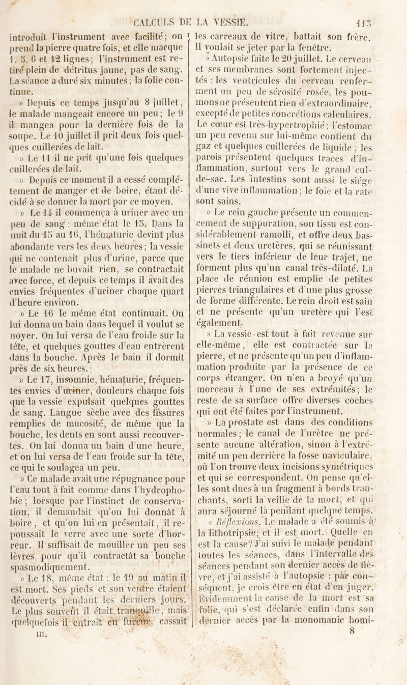 introduit l’instrument avec facilité; on r prend la pierre quatre fois, et elle marque !, 5, 6 et 12 lignes; l’instrument est re- tiré plein de détritus jaune, pas de sang. La séance a duré six minutes ; la folie con- tinue. » Depuis ce temps jusqu’au 8 juillet, le malade mangeait encore un peu ; le 9 il mangea pour la dernière fois de la soupe. Le 10 juillet il prit deux fois quel- ques cuillerées de lait. )&gt; Le 41 il ne prit qu’une fois quelques cuillerées de lait. » Depuis ce moment il a cessé complè- tement de manger et de boire, étant dé- cidé à se donner la mort par ce moyen. » Le 14 il commença à uriner avec un peu de sang : même état le 15. Dans la nuit du 15 au 16, l’hématurie devint plus abondante vers les deux heures; la vessie qui ne contenait plus d’urine, parce que le malade ne buvait rien, se contractait arec force, et depuis ce temps il avait des envies fréquentes d’uriner chaque quart d’heure environ. » Le 16 le même état continuait. On lui donna un bain dans lequel il voulut se noyer. On lui versa de l’eau froide sur la tète, et quelques gouttes d’eau entrèrent dans la bouche. Après le bain il dormit près de six heures. » Le 17, insomnie, hématurie, fréquen- tes envies d’uriner, douleurs chaque fois que la vessie expulsait quelques gouttes de sang. Langue sèche avec des fissures remplies de mucosité, de même que la bouche, les dents en sont aussi recouver- tes. On lui donna un bain d’une heure, et on lui versa de l’eau froide sur la tête, ce qui le soulagea un peu. » Ce malade avait une répugnance pour l’eau tout à fait comme dans U hydropho- bie ; lorsque par l’instinct de conserva- tion, il demandait qu’on lui donnât à boire, et qu’on lui en présentait, il re- poussait le verre avec une sorte d’hor- reur. 11 suffisait de mouiller un peu ses lèvres pour qu’il contractât sa bouche spasmodiquement. » Le 18, même état : le 19 au matin il est mort. Ses pieds et son ventre étaient découverts pendant les derniers jours. Le plus souvent il était tranquille, mais quelquefois il erfirait en fureur. cassait ni. les carreaux de vitre, battait son frère. 11 voulait Se jeter par la fenêtre. » Autopsie faite le 20 juillet. Le cerveau et ses membranes sont fortement injec- tés : les ventricules du cerveau renfer- ment un peu de sérosité rosée, les pou- mons ne présentent rien d’extraordinaire, excepté de petites concrétions calculaires. Le cœur est très-hypertrophié ; l’estomac un peu revenu sur lui-même contient du gaz et quelques cuillerées de liquide ; les parois présentent quelques traces din- fiammation, surtout vers le grand cul- de-sac. Les intestins sont aussi le siège d’une vive inflammation ; le foie et la rate sont sains. » Le rein gauche présente un commen- cement de suppuration, son tissu est con- sidérablement ramolli, et offre deux bas- sinets et deux uretères, qui se réunissant vers le tiers inférieur de leur trajet, ne forment plus qu’un canal très-dilaté. La place de réunion est emplie de petites pierres triangulaires et d’une plus grosse de forme différente. Le rein droit est sain et ne présente qu’un uretère qui l’est également. » La vessie'est tout à fait revenue sur elle-même, elle est contractée sur la pierre, et ne présente qu’un peu d’inflam- mation produite par la présence de ce corps étranger. On n’en a broyé qu’un morceau à l’une de ses extrémités; le reste de sa surface offre diverses coches qui ont été faites par l’instrument. » La prostate est dans des conditions normales ; le canal de l’urètre ne pré- sente aucune altération, sinon à Lextré- mité un peu derrière la fosse naviculaire, où l’on trouve deux incisions symétriques et qui sè correspondent. On pense qu’el- les sont dues à un fragment à bords tran- chants, sorti la veille de la mort, et qui aura séjourné là pendant quelque temps. « Réflexions. Le malade a été soumis à ' la lithotripsre, et il est mort. Quelle en est la cause? J’ai suivi le malade pendant toutes les séances., dans l’intervalle des séances pendant son dernier accès de fiè- vre, et j’ai assisté â l’autopsie : par con- séquent, je crois être en état d’en juger. Évidemment la cause de la mort est sa folie, qui s’est déclarée enfin dans son dernier accès par la monomanie homi-