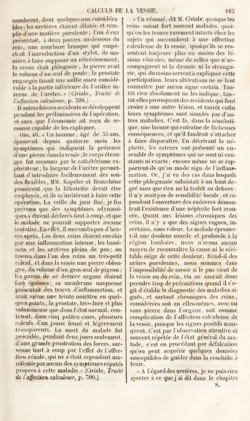 nombreux, dont quelques-uns considéra- bles ; les uretères étaient dilatés et rem- plis d’une matière purulente; U un d’eux présentait, à deux pouces au-dessous du rein, une courbure brusque qui empê- chait l'introduction d’un stylet, de ma- nière à faire supposer un rétrécissement ; la vessie était phlogosée , la pierre avait le volume d’un œuf de poule ; la prostate engorgée faisait une saillie assez considé- rable à la partie inférieure de l’orifice in- terne de l’urètre. » (Civiale, Traité de ïaffection calculeuse, p. 598.) D autres fois ces accidents se développent pendant les préliminaires de l’opération, et sans que l’économie ait reçu de se- cousse capable de les expliquer. Obs. 40. « Un homme , âgé de 55 ans, éprouvait depuis quatorze mois les symptômes qui indiquent la présence d’une pierre dans-la vessie ; le corps étran- ger fut reconnu par le cathétérisme ex- plorateur ; la largeur de l’urètre permet- tant d’introduire facilemement des son- des flexibles, MM. Kapeler et Beauchêne pensèrent que la lithotritie devait être employée, et iis m’invitèrent à faire cette opération. La veille du jour fixé, je fus prévenu que des symptômes adynami- ques s’étaient déclarés tout à coup, et que le malade ne pouvait supporter aucune tentative. En effet, il succomba peu d’heu- res après. Les deux reins étaient envahis par une inflammation intense, les bassi- nets et les uretères pleins de pus; on trouva dans l’un des reins un très-petit calcul, et dans la vessie une pierre oblon- gue, du volume d’un gros œuf de pigeon ; les parois de ce dernier organe étaient fort épaisses; sa membrane muqueuse présentait des traces d’inflammation, et avait même une teinte noirâtre en quel- ques points; la prostate, très-dure et plus volumineuse que dans l’état normal, con- tenait, dans cinq petites cases, plusieurs calculs d’un jaune foncé et légèrement transparents. La mort du malade fut précédée, pendant deux jours seulement, d une grande prostration des forces, sur- venue tout à coup par l’effet de l’affec- tion rénale, qui ne s’était cependant ma- nifestée par aucun des symptômes réputés propres à cette maladie.» (Civiale, Traité 4e l'affection calculeuse, p. 590.) « En résumé, dit M. Civiale, quoique Ses reins soient fort souvent malades, quoi- qu’on les trouve rarement intacts chez les sujets qui succombent à une affection calculeuse de la vessie, quoiqu’ils se res- sentent toujours plus ou moins des lé- sions vésicales, même de celles que n’ac- compagnent ni la dysurie ni la strangu- rie, qui du moins servent à expliquer cette participation, leurs altérations ne se font connaître par aucun signe certain. Tan- tôt rien absolument ne les indique , tan- tôt elles provoquent des accidents qui font croire à une autre lésion, et tantôt enfin leurs symptômes sont simulés par d’au- tres maladies. C’est là, dans la séméioti- que, une lacune qui entraîne de fâcheuses conséquences, et qu’il faudrait s’attacher à faire disparaître. En décrivant la né- phrite, les auteurs ont présenté un en- semble de symptômes qui ne sont ni con- stants ni exacts ; encore même ne se rap- portent-ils qu’au mode aigu de l’inflaup- mation. Or, j’ai vu des cas dans lesquels cette phlegmasie subsistait à un haut de- gré sans que rien ne la trahît au dehors : il n’y avait pas de sensibilité locale, et ce- pendant l’ouverture des cadavres démon- trait l’existence d’une néphrite fort avan- cée. Quant aux lésions chroniques des reins, il n’y a que des signes vagues, in- certains, sans valeur. Le malade éprouve- t-il une douleur sourde et profonde à la région lombaire, nous n’avons aucun moyen de reconnaître la cause ni le véri- table siège de cette douleur. Rend-il des urines purulentes, nous sommes dans l’impossibilité de savoir si le pus vient de la vessie ou du rein. On ne saurait donc prendre trop de précautions quand il s’a- git d’établir le diagnostic des maladies ai- guës, et surtout chroniques des reins, considérées soit en elles-mêmes, avec ou sans pierre dans l’organe, soit comme complication de l’affection calculeuse de la vessie, puisque les signes positifs man- quent. C’est par l’observation attentive et souvent répétée de l’état général du ma- lade, c’est en procédant par défalcation qu’on peut acquérir quelques données susceptibles de guider dans la conduite à tenir. » A l’égard des uretères, je ne puis rien ajouter à ce que j ai dit dans le chapitre 8.