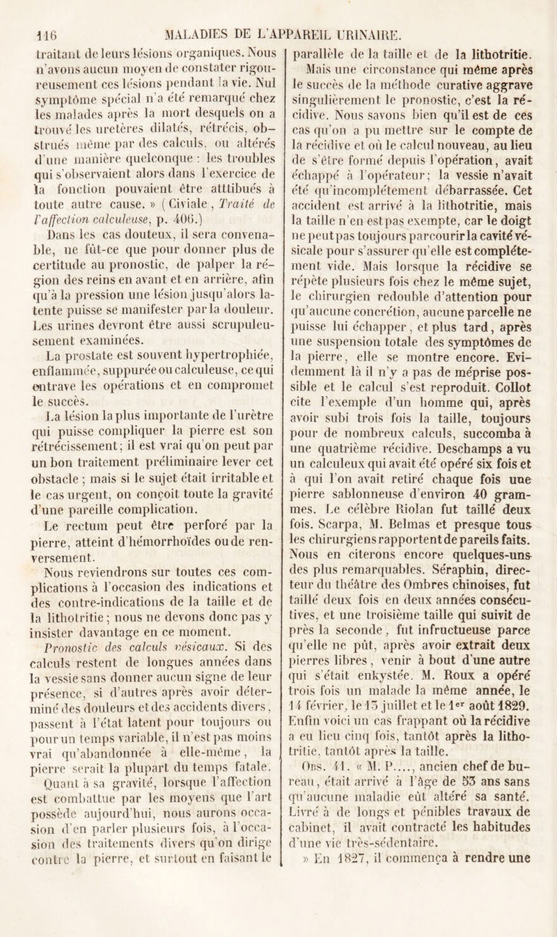 traitant de leurs lésions organiques. Nous n’avons aucun moyen de constater rigou- reusement ces lésions pendant la vie. Nul symptôme spécial n'a été remarqué chez les malades après la mort desquels on a trouvé les uretères dilatés, rétrécis, ob- strués même par des calculs, ou altérés d’une manière quelconque : les troubles qui s’observaient alors dans l’exercice de la fonction pouvaient être atttibués à toute autre cause. » ( Civiale , Traité de l'affection calculeuse, p. 406.) Dans les cas douteux, il sera convena- ble, ne fût-ce que pour donner plus de certitude au pronostic, de palper la ré- gion des reins en avant et en arrière, afin qu'à la pression une lésion jusqu’alors la- tente puisse se manifester parla douleur. Les urines devront être aussi scrupuleu- sement examinées. La prostate est souvent hypertrophiée, enflammée, suppurée ou calculeuse, ce qui entrave les opérations et en compromet le succès. La lésion la plus importante de l’urètre qui puisse compliquer la pierre est son rétrécissement; il est vrai qu on peut par un bon traitement préliminaire lever cet obstacle ; mais si le sujet était irritable et le cas urgent, on conçoit toute la gravité d’une pareille complication. Le rectum peut être perforé par la pierre, atteint d’hémorrhoïdes ou de ren- versement. Nous reviendrons sur toutes ces com- plications à l’occasion des indications et des contre-indications de la taille et de la lithotritie ; nous ne devons donc pas y insister davantage en ce moment. Pronostic des calculs vésicaux. Si des calculs restent de longues années dans la vessie sans donner aucun signe de leur présence, si d’autres après avoir déter- miné des douleurs et des accidents divers, passent à l’état latent pour toujours ou pour un temps variable, il n’est pas moins vrai qu’abandonnée à elle-même, la pierre serait la plupart du temps la taie. Quant à sa gravité, lorsque l’affection est combattue par les moyens que 1 art possède aujourd’hui, nous aurons occa- sion d’en parler plusieurs fois, à 1 occa- sion des traitements divers qu’on dirige contre la pierre, et surtout en faisant le parallèle de la taille et de la lithotritie. Mais une circonstance qui même après le succès de la méthode curative aggrave singulièrement le pronostic, c’est la ré- cidive. Nous savons bien qu’il est de ces cas qu’on a pu mettre sur le compte de la récidive et où le calcul nouveau, au lieu de s'être formé depuis l’opération, avait échappé à l’opérateur; la vessie n’avait été qu’incomplétement débarrassée. Cet accident est arrivé à la lithotritie, mais la taille n’en est pas exempte, car le doigt ne peut pas toujours parcourir la cavité vé- sicale pour s’assurer qu elle est complète- ment vide. Mais lorsque la récidive se répète plusieurs fois chez le même sujet, le chirurgien redouble d’attention pour qu’aucune concrétion, aucune parcelle ne puisse lui échapper, et plus tard, après une suspension totale des symptômes de la pierre, elle se montre encore. Evi- demment là il n’y a pas de méprise pos- sible et le calcul s’est reproduit. Collot cite l’exemple d’un homme qui, après avoir subi trois fois la taille, toujours pour de nombreux calculs, succomba à une quatrième récidive. Deschamps a vu un calculeux qui avait été opéré six fois et à qui l’on avait retiré chaque fois uue pierre sablonneuse d’environ 40 gram- mes. Le célèbre Rioîan fut taillé deux fois. Scarpa, M. Belmas et presque tous les chirurgiens rapportent de pareils faits. Nous en citerons encore quelques-uns des plus remarquables. Séraphin, direc- teur du théâtre des Ombres chinoises, fut taillé deux fois en deux années consécu- tives, et une troisième taille qui suivit de près la seconde, fut infructueuse parce qu elle ne pût, après avoir extrait deux pierres libres , venir à bout d’une autre qui s'était enkystée. M. Roux a opéré trois fois un malade la même année, le 14 février, le 13 juillet et le 1er août 1829. Enfin voici un cas frappant où la récidive a eu lieu cinq fois, tantôt après la litho- tri Lie, tantôt après la taille. Ors. 41. « M. P...., ancien chef de bu- reau , était arrivé à l’âge de 53 ans sans qu’aucune maladie eût altéré sa santé. Livré à de longs et pénibles travaux de cabinet, il avait contracté les habitudes d’une vie très-sédentaire. » En 1827, il commença à rendre une