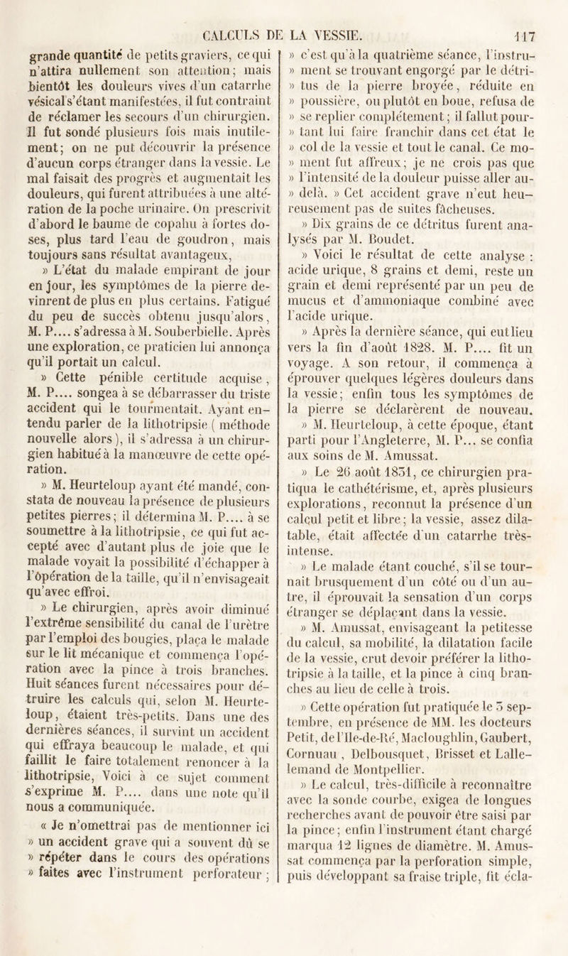 grande quantité de petits graviers, ce qui n’attira nullement son attention; mais .bientôt les douleurs vives d’un catarrhe vésicals’étant manifestées, il fut contraint de re'clamer les secours d’un chirurgien. Il fut sondé plusieurs fois mais inutile- ment; on ne put découvrir la présence d’aucun corps étranger dans la vessie. Le mal faisait des progrès et augmentait les douleurs, qui furent attribuées à une alté- ration de la poche urinaire. On prescrivit d’abord le baume de copahu à fortes do- ses, plus tard l’eau de goudron, mais toujours sans résultat avantageux, » L’état du malade empirant de jour en jour, les symptômes de la pierre de- vinrent de plus en plus certains. Fatigué du peu de succès obtenu jusqu’alors, M. P.... s’adressa à M. Souberbielle. Après une exploration, ce praticien lui annonça qu’il portait un calcul. » Cette pénible certitude acquise, M. P.... songea à se débarrasser du triste accident qui le tourmentait. Ayant en- tendu parler de la lithotripsie ( méthode nouvelle alors), il s’adressa à un chirur- gien habitué à la manœuvre de cette opé- ration. » M. Heurteîoup ayant été mandé, con- stata de nouveau la présence de plusieurs petites pierres; il détermina M. P.... à se soumettre à la lithotripsie, ce qui fut ac- cepté avec d’autant plus de joie que le malade voyait la possibilité d’échapper à l’Opération de la taille, qu’il n’envisageait qu’avec effroi. » Le chirurgien, après avoir diminué l’extrême sensibilité du canal de l’urètre par l’emploi des bougies, plaça le malade sur le lit mécanique et commença l’opé- ration avec la pince à trois branches. Huit séances furent nécessaires pour dé- truire les calculs qui, selon M. Heurte- loup, étaient très-petits. Dans une des dernières séances, il survint un accident qui effraya beaucoup le malade, et qui faillit le faire totalement renoncer à la lithotripsie, Voici à ce sujet comment s’exprime M. P.... dans une note qu’il nous a communiquée. « Je n’omettrai pas de mentionner ici » un accident grave qui a souvent dû se » répéter dans le cours des opérations » faites avec l’instrument perforateur; » c’est qu’à la quatrième séance, l’instru- » ment se trouvant engorgé par le détri- » tus de la pierre broyée, réduite en » poussière, ou plutôt en boue, refusa de » se replier complètement ; il fallut pour- )&gt; tant lui faire franchir dans cet état le » col de la vessie et tout le canal. Ce mo- » ment fut affreux; je ne crois pas que » l’intensité de la douleur puisse aller au- » delà. » Cet accident grave n’eut heu- reusement pas de suites fâcheuses. » Dix grains de ce détritus furent ana- lysés par M. Boudet. » Voici le résultat de cette analyse : acide urique, 8 grains et demi, reste un grain et demi représenté par un peu de mucus et d’ammoniaque combiné avec l’acide urique. » Après la dernière séance, qui eullieu vers la fin d’août 1828. M. P.... fit un voyage. A son retour, il commença à éprouver quelques légères douleurs dans la vessie; enfin tous les symptômes de la pierre se déclarèrent de nouveau. » M. Heurteîoup, à cette époque, étant parti pour l’Angleterre, M. P... se confia aux soins de M. Amussat. » Le 26 août 1831, ce chirurgien pra- tiqua le cathétérisme, et, après plusieurs explorations, reconnut la présence d’un calcul petit et libre ; la vessie, assez dila- table, était affectée d'un catarrhe très- intense. » Le malade étant couché, s’il se tour- nait brusquement d’un côté ou d’un au- tre, il éprouvait la sensation d’un corps étranger se déplaçant dans la vessie. » M. Amussat, envisageant la petitesse du calcul, sa mobilité, la dilatation facile de la vessie, crut devoir préférer la litho- tripsie à la taille, et la pince à cinq bran- ches au lieu de celle à trois. » Cette opération fut pratiquée le 3 sep- tembre, en présence de MM. les docteurs Petit, del’lle-de-Ré, Macloughlin, Gaubert, Cornuau , Delbousquet, Brisset et Lalle- lemand de Montpellier. » Le calcul, très-difficile à reconnaître avec la sonde courbe, exigea de longues recherches avant de pouvoir être saisi par la pince; enfin l'instrument étant chargé marqua 12 lignes de diamètre. M. Amus- sat commença par la perforation simple, puis développant sa fraise triple, fit écla-