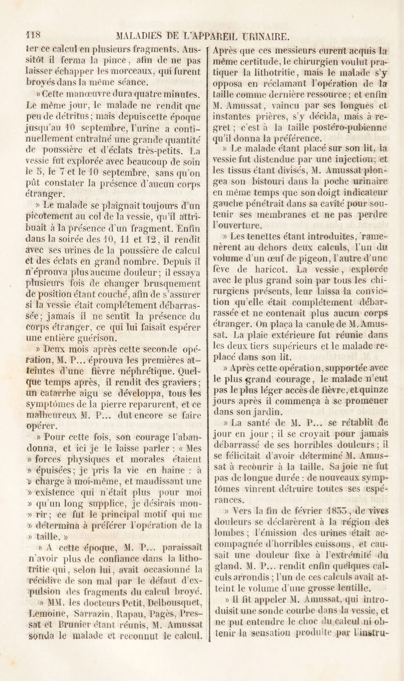 ter ce calcul en plusieurs fragments. Aus- sitôt il ferma la pince, afin de ne pas laisser échapper les morceaux, qui furent broyés dans la même séance. tj » Cette manœuvre dura quatre minutes. Le même jour, le malade ne rendit que pende détritus; mais depuis cette époque jusqu’au 10 septembre, burine a conti- nuellement entraîné une grande quantité de poussière et d’éclats très-petits. La vessie lut explorée avec beaucoup de soin le S, le 7 et le 10 septembre, sans qu’on pût constater la présence d’aucun corps étranger. » Le malade se plaignait toujours d’un picotement au col de la vessie, qu’il attri- buait à la présence d’un fragment. Enfin dans la soirée des 10, 11 et 12, il rendit avec ses urines de la poussière de calcul et des éclats en grand nombre. Depuis il n’éprouva plus aucune douleur ; il essaya plusieurs fois de changer brusquement de position étant couché, afin de s’assurer si la vessie était complètement débarras- sée; jamais il ne sentit la présence du corps étranger, ce qui lui faisait espérer une entière guérison. » Deux mois après cette seconde opé- ration, M. P... éprouva les premières at- teintes d’une fièvre néphrétique. Quel- que temps après, il rendit des graviers; un catarrhe aigu se développa, tous les symptômes de la pierre reparurent, et ce malheureux M. P... dut encore se faire opérer. » Pour cette fois, son courage l’aban- donna, et ici je le laisse parler : « Mes » forces physiques et morales étaient » épuisées; je pris la vie en haine : à » charge à moi-même, et maudissant une )) existence qui n’était plus pour moi )&gt; qu’un long supplice, je désirais mou- » rir; ce fut le principal motif qui me » détermina à préférer l’opération de la » taille. » » A cette époque, M. P... paraissait n’avoir plus de confiance dans la litho- tritie qui, selon lui, avait occasionné la récidive de son mal par le défaut d’ex- pulsion des fragments du calcul broyé. » MM. les docteurs Petit, Delbousquet, Lemoine, Sarrazin, Rapau, Pagès, Pres- sât et Brunier étant réunis, M. Amussat sonda le malade et reconnut le calcul. Après que ces messieurs eurent acquis la même certitude, le chirurgien voulut pra- tiquer la lithotritie, mais le malade s’y opposa en réclamant l’opération de la taille comme dernière ressource ; et enfin M. Amussat, vaincu par ses longues et instantes prières, s’y décida, mais à re- gret ; c’est à la taille postéro-pubienne qu’il donna la préférence. » Le malade étant placé sur son lit, la vessie fut distendue par une injection; et les tissus étant divisés, M. Amussat plon- gea son bistouri dans la poche urinaire en même temps que son doigt indicateur gauche pénétrait dans sa cavité pour sou- tenir ses membranes et ne pas perdre l’ouverture. » Les tenettes étant introduites, rame- nèrent au dehors deux calculs, l’un du volume d’un œuf de pigeon, l’autre d’une fève de haricot. La vessie, explorée avec le plus grand soin par tous les chi- rurgiens présents, leur laissa la convic- tion qu elle était complètement débar- rassée et ne contenait plus aucun corps étranger. On plaça la canule de M. Amus- sat. La plaie extérieure fut réunie dans les deux tiers supérieurs et le malade re- placé dans son lit. » Après cette opération, supportée avec le plus grand courage, le malade n’eut pas le plus léger accès de fièvre, et quinze jours après il commença à se promener dans son jardin. » La santé de M. P... se rétablit de jour en jour ; il se croyait pour jamais débarrassé de ses horribles douleurs ; il se félicitait d’avoir déterminé M. Amus- sat à recôurir à la taille. Sa joie ne fut pas de longue durée : de nouveaux symp- tômes vinrent détruire toutes ses espé- rances. )) Vers la fin de février 1835, de vives douleurs se déclarèrent à la région des lombes ; l’émission des urines était ac- compagnée d’horribles cuissons, et cau- sait une douleur fixe à l’extrémité du gland. M. P... rendit enfin quelques cal- culs arrondis ; l’un de ces calculs avait at- teint le volume d’une grosse lentille. » Il fit appeler M. Amussat, qui intro- duisit une sonde courbe dans la vessie, et ne put entendre le choc du calcul ni ob- tenir la sensation produite par l instru-