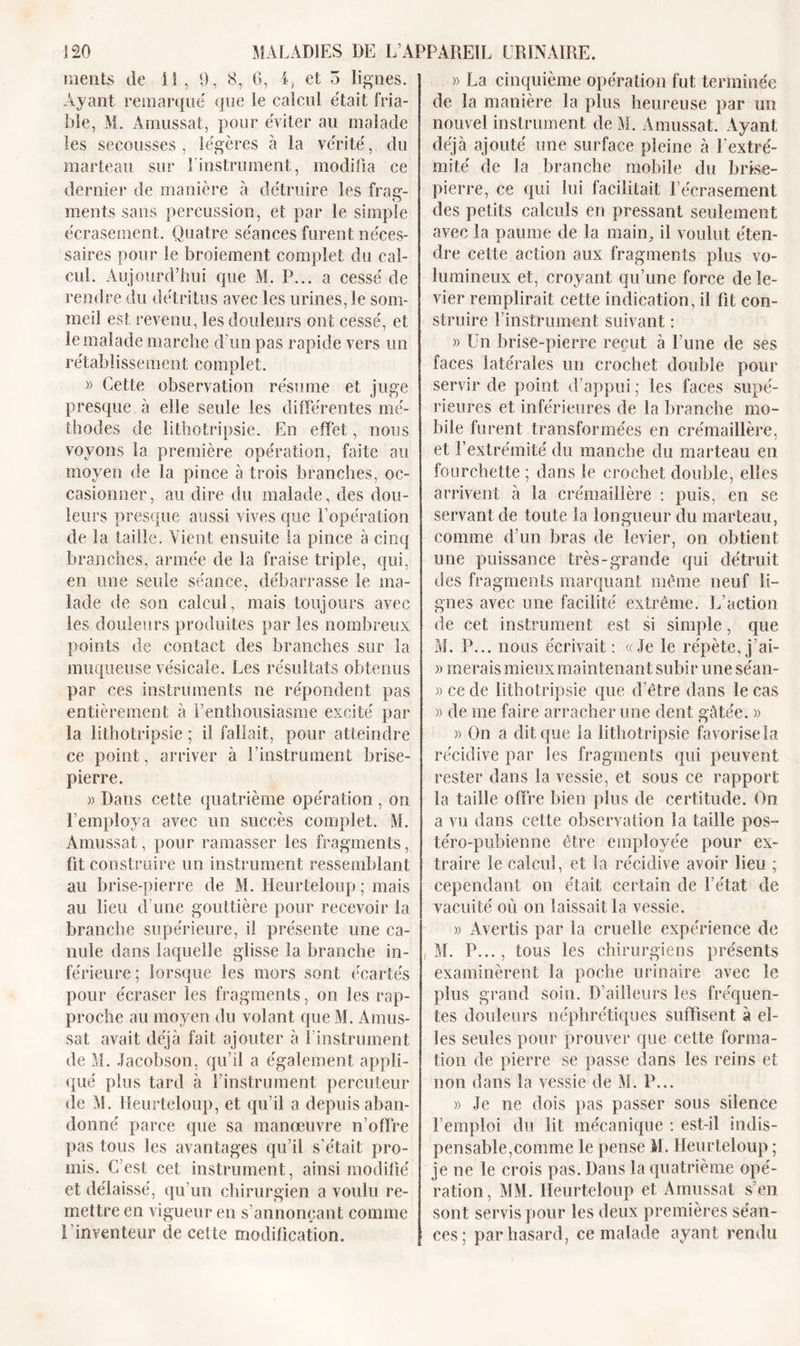 ments de il, 9, 8, G, i, et 5 lignes. Ayant remarque' que le calcul était fria- ble, M. Amussat, pour éviter au malade les secousses , légères à la vérité, du marteau sur 1 instrument, modifia ce dernier de manière à détruire les frac- O ments sans percussion, et par le simple écrasement. Quatre séances furent néces- saires pour îe broiement complet du cal- cul. Aujourd’hui que M. P... a cessé de rendre du détritus avec les urines, le som- meil est revenu, les douleurs ont cessé, et le malade marche d’un pas rapide vers un rétablissement complet. » Cette observation résume et juge presque à elle seule les différentes mé- thodes de lithotripsie. En effet, nous voyons la première opération, faite au moyen de la pince à trois branches, oc- casionner , au dire du malade, des dou- leurs presque aussi vives que l’opération de la taille. Vient ensuite la pince à cinq branches, armée de la fraise triple, qui, en une seule séance, débarrasse îe ma- lade de son calcul, mais toujours avec les douleurs produites par les nombreux points de contact des branches sur la muqueuse vésicale. Les résultats obtenus par ces instruments ne répondent pas entièrement à l’enthousiasme excité par la lithotripsie ; il fallait, pour atteindre ce point, arriver à l’instrument brise- pierre. » Dans cette quatrième opération , on l’employa avec un succès complet. M. Amussat, pour ramasser les fragments, üt construire un instrument ressemblant au brise-pierre de M. Ileurteloup ; mais au lieu d’une gouttière pour recevoir la branche supérieure, il présente une ca- nule dans laquelle glisse la branche in- férieure ; lorsque les mors sont écartés pour écraser les fragments, on les rap- proche au moyen du volant que M. Amus- sat avait déjà fait ajouter à l'instrument de M. Jacobson, qu’il a également appli- qué plus tard à l’instrument percuteur de M. Ileurteloup, et qu’il a depuis aban- donné parce que sa manœuvre n’offre pas tous les avantages qu’il s’était pro- mis. C’est cet instrument, ainsi modifié et délaissé, qu’un chirurgien a voulu re- mettre en vigueur en s’annonçant comme l'inventeur de celte modification. » La cinquième opération fut terminée de la manière la plus heureuse par un nouvel instrument de M. Amussat. Ayant déjà ajouté une surface pleine à l'extré- mité de la branche mobile du brise- pierre, ce qui lui facilitait l’écrasement des petits calculs en pressant seulement avec la paume de la main, il voulut éten- dre cette action aux fragments plus vo- lumineux et, croyant qu’une force de le- vier remplirait cette indication, il fit con- struire l’instrument suivant : » Un brise-pierre reçut à l’une de ses faces latérales un crochet double pour servir de point d’appui ; les faces supé- rieures et inférieures de la branche mo- bile furent transformées en crémaillère, et l’extrémité du manche du marteau en fourchette ; dans le crochet double, elles arrivent à la crémaillère : puis, en se servant de toute la longueur du marteau, comme d’un bras de levier, on obtient une puissance très-grande qui détruit des fragments marquant meme neuf li- gnes avec une facilité extrême. L’action de cet instrument est si simple, que M. P... nous écrivait : «Je le répète, j’ai- » merais mieux maintenant subir une séan- »cede lithotripsie que d’être dans le cas » de me faire arracher une dent gâtée. » » On a dit que la lithotripsie favorise la récidive par les fragments qui peuvent rester dans la vessie, et sous ce rapport la taille offre bien plus de certitude. On a vu dans cette observation la taille pos- téro-pubienne être employée pour ex- traire le calcul, et la récidive avoir lieu ; cependant on était certain de l’état de vacuité où on laissait la vessie. » Avertis par la cruelle expérience de i M. P..., tous les chirurgiens présents examinèrent la poche urinaire avec îe plus grand soin. D’ailleurs les fréquen- tes douleurs néphrétiques suffisent à el- les seules pour prouver que cette forma- tion de pierre se passe dans les reins et non dans la vessie de M. P... » Je ne dois pas passer sous silence l’emploi du lit mécanique : est-il indis- pensable,comme le pense M. Ileurteloup ; je ne le crois pas. Dans la quatrième opé- ration, MM. Ileurteloup et Amussat s’en sont servis pour les deux premières séan- ces; par hasard , ce malade ayant rendu