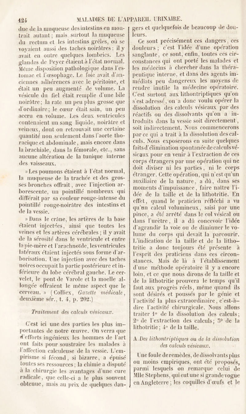 due de la muqueuse des intestins en mon- trait autant ; mais surtout la muqueuse du rectum et les intestins grêles, où se voyaient aussi des taches noirâtres : il y avait en outre quelques lombrics. Les glandes de Peyer étaient à l’état normal. Même disposition pathologique dans l'es- tomac et l’œsophage. Le foie avait d’an- ciennes adhérences avec le péritoine, et était un peu augmenté de volume. La vésicule du fiel était remplie d’une bile noirâtre ; la rate un peu plus grosse que d’ordinaire; le cœur était sain, un peu accru en volume. Les deux ventricules contenaient un sang liquide, noirâtre et veineux, dont on retrouvait une certaine quantité non seulement dans l’aorte tho- racique et abdominale, mais encore dans la brachiale, dans la fémorale, etc., sans aucune altération de la tunique interne des vaisseaux. » Les poumons étaient à l’état normal, la muqueuse de la trachée et des gros- ses bronches offrait, avec l’injection ar- borescente, un pointillé nombreux qui différait par sa couleur rouge-intense du pointillé rouge-noirâtre des intestins et de la vessie. » Dans le crâne, les artères de la base étaient injectées, ainsi que toutes les veines et les artères cérébrales ; il y avait de la sérosité dans le ventricule et entre la pie-mère et l’arachnoïde, les ventricules latéraux étaient injectés sous forme d’ar- borisation. Une injection avec des taches noires occupait la partie postérieure et in- férieure du lobe cérébral gauche. Le cer- velet, le pont de Varole et la moelle al- longée offraient le même aspect que le cerveau. » (Colliex, Gazette médicale, deuxième sér., t. 4, p. 202.) Traitement des calculs vésicaux. C’est ici une des parties les plus im- portantes de notre œuvre. On verra que d’efforts ingénieux les hommes de l’art ont faits pour soustraire les malades à l’affection calculeuse de la vessie. L’em- pirisme si fécond, si bizarre, a épuisé toutes ses ressources ; la chimie a disputé a la chirurgie les avantages d’une cure radicale, que celle-ci a le plus souvent obtenue, mais au prix de quelques dan- gers et quelquefois de beaucoup de dou- leurs. Ce sont précisément ces dangers, ces douleurs ; c’est l’idée d’une opération sanglante, ce sont, enfin, toutes ces cir- constances qui ont porté les malades et les médecins à chercher dans la théra- peutique interne, et dans des agents im- médiats peu dangereux les moyens de rendre inutile la médecine opératoire. C’est surtout aux lithontriptiques qu’on s’est adressé , on a donc voulu opérer la dissolution des calculs vésicaux par des réactifs ou des dissolvants qu’on a in- troduits dans la vessie soit directement, soit indirectement. Nous commencerons parce qui a trait à la dissolution des cal- culs. Nous exposerons en suite quelques faits d'élimination spontanée de calculs vé- sicaux pour en venir à l’extraction de ces corps étrangers par une opération qui ne doit diviser ni les parties, ni le corps étranger. Cette opération, qui n’est qu’un auxiliaire de la nature, a dû, dans ses moments d’impuissance, faire naître l’i- dée de la taille et de la lithotritie. En effet, quand le praticien réfléchi a vu qu’un calcul volumineux, saisi par une pince, a été arrêté dans le col vésical ou dans l’urètre, il a dû concevoir l’idée d’agrandir la voie ou de diminuer le vo- lume du corps qui devait la parcourir. L’indication de la taille et de la litho- tritie a donc toujours été présente à l’esprit des praticiens dans ces circon- stances. Mais de là à l’établissement d’une méthode opératoire il y a encore loin, et ce que nous dirons de la taille et de la lithotritie prouvera le temps qu’il faut aux progrès réels, même cpiand ils sont désirés et poussés par le génie et l’activité la plus extraordinaire, c’est-à- dire l’activité chirurgicale. Nous allons traiter 1° delà dissolution des calculs; 2° de l’extraction des Calculs; 5° de la lithotritie ; 4° de la taille. A .Des lithontriptiques ou de la dissolution des calculs vésicaux. Une foule de remèdes, de dissolvants plus ou moins empiriques, ont été proposés, parmi lesquels on remarque celui de Mlle Stephens, qui eut une si grande vogue en Angleterre ; les coquilles d’œufs et le