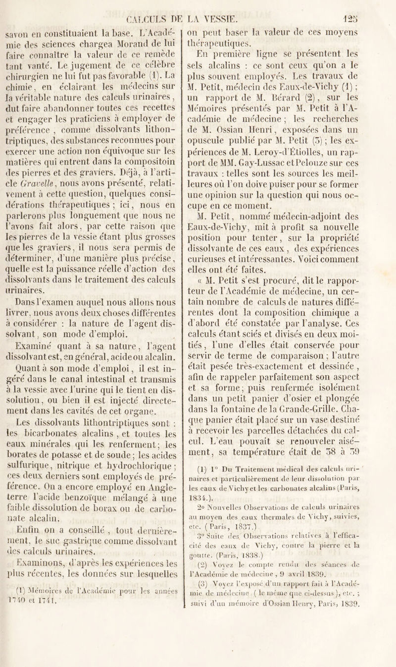 savon en constituaient la base. L’Acadé- mie des sciences chargea Morand de lui faire connaître la valeur de ce remède tant vanté. Le jugement de ce célèbre chirurgien ne lui fut pas favorable (1). La chimie, en éclairant les médecins sur la véritable nature des calculs urinaires , dut faire abandonner toutes ces recettes et engager les praticiens à employer de préférence , comme dissolvants lithon- triptiques, des substances reconnues pour exercer une action non équivoque sur les matières qui entrent dans la compositoin des pierres et des graviers. Déjà, à l’arti- cle Gravelle, nous avons présenté, relati- vement à cette question, quelques consi- dérations thérapeutiques ; ici, nous en parlerons plus longuement que nous ne Lavons fait alors, par cette raison que les pierres de la vessie étant plus grosses que les graviers, il nous sera permis de déterminer, d’une manière plus précise, quelle est la puissance réelle d’action des dissolvants dans le traitement des calculs urinaires. Dans l’examen auquel nous allons nous livrer, nous avons deux choses différentes à considérer : la nature de l’agent dis- solvant . son mode d’emploi. Examiné quant à sa nature, l’agent dissolvant est, en général, acide ou alcalin. Quant à son mode d’emploi, il est in- géré dans le canal intestinal et transmis à la vessie avec l’urine qui le tient en dis- solution, ou bien il est injecté directe- ment dans les cavités de cet organe. Les dissolvants lithontriptiques sont : les bicarbonates alcalins , et toutes les eaux minérales qui les renferment; les borates de potasse et de soude ; les acides sulfurique, nitrique et hydrochlorique ; ces deux derniers sont employés de pré- férence. On a encore employé en Angle- terre l’acide benzoïque mélangé à une faible dissolution de borax ou de carbo- nate alcalin. Enfin on a conseillé , tout dernière- ment, le suc gastrique comme dissolvant des calculs urinaires. Examinons, d’après les expériences les plus récentes, les données sur lesquelles (1) Mémoires de l’Académie pour les années 17 40 et 1741. on peut baser la valeur de ces moyens thérapeutiques. En première ligne se présentent les sels alcalins : ce sont ceux qu’on a le plus souvent employés. Les travaux de M. Petit, médecin des Eaux-de-Vichy (1) ; un rapport de M. Bérard (2), sur les Mémoires présentés par M. Petit à l’A- cadémie de médecine ; les recherches de M. Ossian Henri, exposées dans un opuscule publié par M. Petit (5) ; les ex- périences de M. Leroy-d’Étiolles, un rap- port de MM. Gay-Lussac etPelouze sur ces travaux : telles sont les sources les meil- leures où l’on doive puiser pour se former une opinion sur la question qui nous oc- cupe en ce moment. M. Petit, nommé médecin-adjoint des Eaux-de-Vichy, mit à profit sa nouvelle position pour tenter, sur la propriété dissolvante de ces eaux , des expériences curieuses et intéressantes. Voici comment elles ont été faites. « M. Petit s’est procuré, dit le rappor- teur de l’Académie de médecine, un cer- tain nombre de calculs de natures diffé- rentes dont la composition chimique a d’abord été constatée par l’analyse. Ces calculs étant sciés et divisés en deux moi- tiés , l’une d’elles était conservée pour servir de terme de comparaison ; l’autre était pesée très-exactement et dessinée , afin de rappeler parfaitement son aspect et sa forme; puis renfermée isolément dans un petit panier d’osier et plongée dans la fontaine de la Grande-Grille. Cha- que panier était placé sur un vase destiné à recevoir les parcelles détachées du cal- cul. L’eau pouvait se renouveler aisé- ment, sa température était de 58 à 59 (1) 1° Du Traitement médical des calculs uri- naires et particulièrement de leur dissolution par les eaux de Vichy et les carbonates alcalins (Paris, 1834.). 2° Nouvelles Observations de calculs urinaires au moyen des eaux thermales de Yicliy, suivies, etc. (Paris, 1837.) 3° Suite des. Observations relatives à 1 effica- cité des eaux de Vichy, contre la pierre et la goutte. (Paris, 1838.) (2) Voyez le compte rendu des séances de l’Académie de médecine , 9 avril 1839. (3) Voyez l’exposé d’un rapport fait à l’Acadé- mie de médecine ( le même que ci-dessus ), etc. ; suivi d’tui mémoire d’Ossian Henry, Paris, 1839.