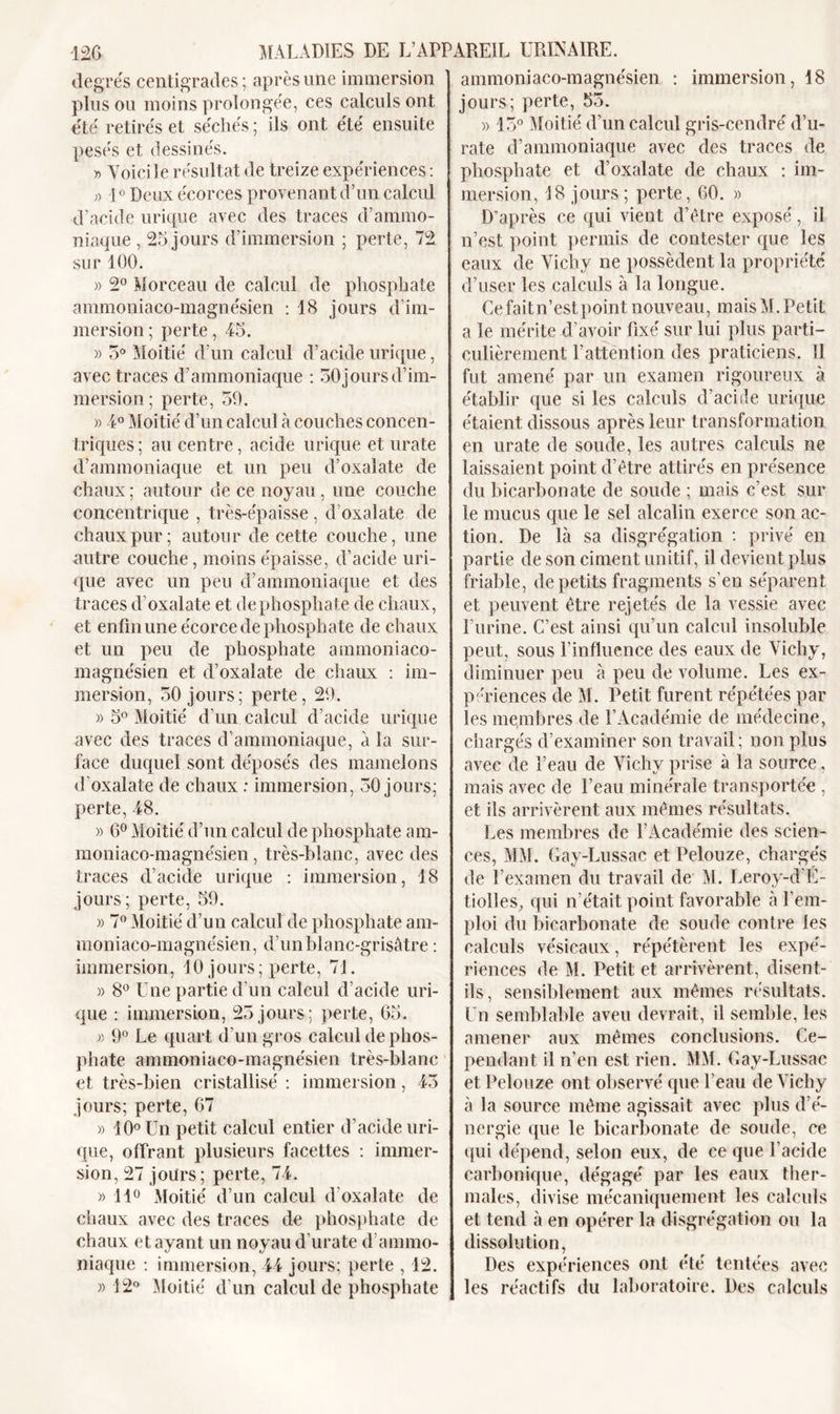 degrés centigrades ; après une immersion plus ou moins prolongée, ces calculs ont été retirés et séchés ; ils ont été ensuite pesés et dessinés. « Voici le résultat de treize expériences : » 1° Deux écorces provenant d’un calcul d’acide urique avec des traces d’ammo- niaque , 25 jours d’immersion ; perte, 72 sur 100. » 2° Morceau de calcul de phosphate ammoniaco-magnésien : 18 jours d’im- mersion ; perte, 45. » 5° Moitié d’un calcul d’acide urique, avec traces d’ammoniaque : 50 jours d’im- mersion ; perte, 59. » 4° Moitié d’un calcul à couches concen- triques; au centre, acide urique et urate d’ammoniaque et un peu d’oxalate de chaux; autour de ce noyau, une couche concentrique , très-épaisse , d’oxalate de chaux pur; autour de cette couche, une autre couche, moins épaisse, d’acide uri- que avec un peu d’ammoniaque et des traces d’oxalate et de phosphate de chaux, et enfin une écorce de phosphate de chaux et un peu de phosphate ammoniaco- magnésien et d’oxalate de chaux : im- mersion, 50 jours; perte, 29. » 5° Moitié d’un calcul d’acide urique avec des traces d’ammoniaque, à la sur- face duquel sont déposés des mamelons d’oxalate de chaux : immersion, 50 jours; perte, 48. » 6° Moitié d’un calcul de phosphate am- moniaco-magnésien, très-blanc, avec des traces d’acide urique : immersion, 18 jours; perte, 59. » 7° Moitié d’un calcul de phosphate am- moniaco-magnésien, d’un blanc-grisâtre : immersion, 10 jours; perte, 71. » 8° Une partie d’un calcul d’acide uri- que : immersion, 25 jours; perte, 65. » 9° Le quart d’un gros calcul de phos- phate ammoniaco-magnésien très-blanc et très-bien cristallisé : immersion, 45 jours; perte, 67 » 10° Un petit calcul entier d’acide uri- que, offrant plusieurs facettes : immer- sion, 27 jours; perte, 74. » 11° Moitié d’un calcul d'oxalate de chaux avec des traces de phosphate de chaux étayant un noyau d’urate d’ammo- niaque : immersion, 44 jours; perte , 12. » 12° Moitié d'un calcul de phosphate ammoniaco-magnésien : immersion, 18 jours; perte, 55. » 15° Moitié d’un calcul gris-cendré d’u- rate d’ammoniaque avec des traces de phosphate et d’oxalate de chaux : im- mersion, 18 jours ; perte, 60. » D'après ce qui vient d’être exposé, il n’est point permis de contester que les eaux de Vichy ne possèdent la propriété d’user les calculs à la longue. Ce faitn’estpoint nouveau, mais M. Petit a le mérite d’avoir fixé sur lui plus parti- culièrement l’attention des praticiens. 11 fut amené par un examen rigoureux à établir que si les calculs d’acide urique étaient dissous après leur transformation en urate de soude, les autres calculs ne laissaient point d’être attirés en présence du bicarbonate de soude ; mais c’est sur le mucus que le sel alcalin exerce son ac- tion. De là sa disgrégation : privé en partie de son ciment unitif, il devient plus friable, de petits fragments s’en séparent et peuvent être rejetés de la vessie avec l’urine. C’est ainsi qu’un calcul insoluble peut, sous l’influence des eaux de Vichy, diminuer peu à peu de volume. Les ex- périences de M. Petit furent répétées par les membres de l’Académie de médecine, chargés d’examiner son travail; non plus avec de l’eau de Vichy prise à la source, mais avec de l’eau minérale transportée , et ils arrivèrent aux mêmes résultats. Les membres de l’Académie des scien- ces, MM. Gay-Lussac et Pelouze, chargés de l’examen du travail de M. Leroy-d'E- tiolles, qui n’était point favorable à l’em- ploi du bicarbonate de soude contre les calculs vésicaux, répétèrent les expé- riences de M. Petit et arrivèrent, disent- ils, sensiblement aux mêmes résultats. Un semblable aveu devrait, il semble, les amener aux mêmes conclusions. Ce- pendant il n’en est rien. MM. Gay-Lussac et Pelouze ont observé que l’eau de Vichy à la source même agissait avec plus d’é- nergie que le bicarbonate de soude, ce qui dépend, selon eux, de ce que l’acide carbonique, dégagé par les eaux ther- males, divise mécaniquement les calculs et tend à en opérer la disgrégation ou la dissolution, Des expériences ont été tentées avec les réactifs du laboratoire. Des calculs