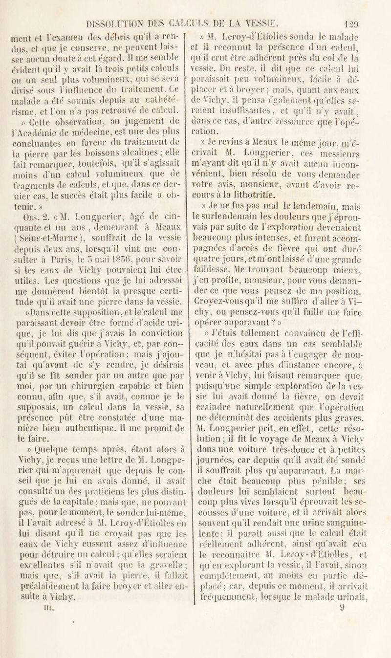 ment et l’examen des débris qu’il a ren- dus, et que je conserve, ne peuvent lais- ser aucun doute à cet égard. 11 me semble évident qu’il y avait là trois petits calculs ou un seul plus volumineux, qui se sera divisé sous l’influence du traitement. Ce malade a été soumis depuis au cathété- risme, et 1 on n’a pas retrouvé de calcul. » Cette observation, au jugement de l’Académie de médecine, est une des plus concluantes en faveur du traitement de la pierre par les boissons alcalines ; elle fait remarquer, toutefois, qu il s agissait moins d’un calcul volumineux que de fragments de calculs, et que, dans ce der- nier cas, le succès était plus facile à ob- tenir. » Ors. 2. « M. Longperier, âgé de cin- quante et un ans , demeurant à Meaux ( Seine-et-Marne), souffrait delà vessie depuis deux ans, lorsqu’il vint me con- sulter à Paris, le 3 mai 1856, pour savoir si les eaux de Vichy pouvaient lui être utiles. Les questions que je lui adressai me donnèrent bientôt la presque certi- tude qu’il avait une pierre dans la vessie. «Dans cette supposition, et le'calcul me paraissant devoir être formé d’acide uri- que, je lui dis que j’avais la conviction qu’il pouvait guérir à Vichy, et, par con- séquent, éviter l’opération ; mais j’ajou- tai qu’avant de s’y rendre, je désirais qu’il se fît sonder par un autre que par moi, par un chirurgien capable et bien connu, afin que, s’il avait, comme je le supposais, un calcul dans la vessie, sa présence put être constatée d’une ma- nière bien authentique, il me promit de le faire. » Quelque temps après, étant alors à Vichy, je reçus une lettre de M. Longpe- rier qui m’apprenait que depuis le con- seil que je lui en avais donné, il avait consulté un des praticiens les plus distin- gués de la capitale; mais que, ne pouvant pas, pour le moment, le sonder lui-même, il l’avait adressé à M. Leroy-d’Étiolles en lui disant qu’il ne croyait pas que les eaux de Vichy eussent assez d’influence pour détruire un calcul ; qu elles seraient excellentes s’il n’avait que la gravelle ; mais que, s’il avait la pierre, il fallait préalablement la faire broyer et aller en- suite à Vichy. iii. « M. Leroy-d’Etiolles sonda le malade et il reconnut la présence d’un calcul, qu’il crut être adhérent près du col de la vessie. Du reste, il dit que ce calcul lui paraissait peu volumineux, facile à dé- placer et à broyer; mais, quant aux eaux de Vichy, il pensa également qu’elles se- raient insuffisantes, et qu’il n’y avait, dans ce cas, d’autre ressource que l’opé- ration. » Je revins à Meaux le même jour, m’é- crivait M. Longperier, ces messieurs m’ayant dit qu’il n’y avait aucun incon- vénient, bien résolu de vous demander votre avis, monsieur, avant d’avoir re- cours à la lithotritie. » Je ne fus pas mal le lendemain, mais le surlendemain les douleurs que j ’éprou- vais par suite de l’exploration devenaient beaucoup plus intenses, et furent accom- pagnées d’accès de fièvre qui ont duré quatre jours, etm’ontlaissé d’une grande faiblesse. Me trouvant beaucoup mieux, j’en profite, monsieur, pour vous deman- der ce que vous pensez de ma position. Croyez-vous qu’il me suffira d’aller à Vi- chy, ou pensez-vous qu’il faille me faire opérer auparavant ? » «J’étais tellement convaincu de l’effi- cacité des eaux dans un cas semblable que je n’hésitai pas à l’engager de nou- veau, et avec plus d’instance encore, à venir à Vichy, lui faisant remarquer que, puisqu’une simple exploration de la ves- sie lui avait donné la fièvre, on devait craindre naturellement que l’opération ne déterminât des accidents plus graves. M. Longperier prit, en effet, cette réso- lution ; il fit le voyage de Meaux à Vichy dans une voiture très-douce et à petites journées, car depuis qu’il avait été sondé il souffrait plus qu’auparavant. La mar- che était beaucoup plus pénible; ses douleurs lui semblaient surtout beau- coup plus vives lorsqu’il éprouvait les se- cousses d’une voiture, et il arrivait alors souvent qu’il rendait une urine sanguino- lente ; il paraît aussi que le calcul était réellement adhérent, ainsi qu’avait cru le reconnaître M. Leroy-d’Étiolles, et qu’en explorant la vessie, il l’avait, sinon complètement, au moins en partie dé- placé ; car, depuis ce moment, il arrivait fréquemment, lorsque le malade urinait, 9
