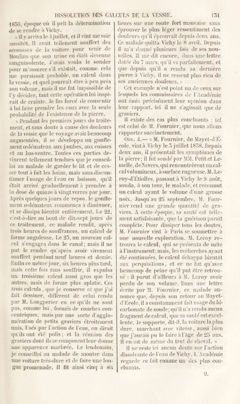 1856, époque où il prit la détermination de se rendre à Vichy. » Il y arriva le T juillet, et il vint me voir aussitôt. Il avait tellement souffert des secousses de la voiture pour venir de Moulins que son urine en était devenue sanguinolente. Lavais voulu le sonder pour m’assurer s il existait, comme cela me paraissait probable, un calcul dans la vessie, et quel pourrait être à peu près son volume, mais il me fut impossible de l’y décider, tant cette opération lui inspi- rait de crainte. Je lus lorcé de consentir à lui faire prendre les eaux avec la seule probabilité de l’existence de la pierre. » Pendant les premiers jours du traite- ment, et sans doute à cause des douleurs de la vessie que le voyage avait beaucoup augmentées, il se développa un gonfle- ment œdémateux aux jambes, aux cuisses et au bas-ventre.. Toutes ces parties de- vinrent tellement tendues que je conseil- lai au malade de garder le lit et de ces- ser tout à fait les bains, mais sans discon- tinuer Tusage de 1 eau en boisson, qu’il était arrivé graduellement à prendre à la dose de quinze à vingt verres par jour. Après quelques jours de repos, le gonfle- ment œdémateux commença à diminuer, et se dissipa bientôt entièrement. Le 22, c’est-à-dire au bout de dix-sept jours de ce traitement, ce malade rendit, après trois heures de souffrances, un calcul de forme anguleuse. Le 23, un nouveau cal- cul s’engagea dans le canal ; mais il ne put le rendre qu’après avoir vivement souffert pendant neuf heures et demie. Enfin ce même jour, six heures plus tard, mais cette fois sans souffrir, il expulsa un troisième calcul aussi gros que les autres, mais de forme plus aplatie. Ces trois calculs , que je conserve et que j’ai fait dessiner, diffèrent de celui rendu par M. Longperier en ce qu’ils ne sont pas, comme lui, formés de couches con- centriques, mais par une sorte d’agglo- mération de petits graviers étroitement unis. Usés par l’action de l’eau, on dirait qu’ils ont été polis ; et la réunion des graviers dont ils se composent leur donne une apparence marbrée. Le lendemain, je conseillai au malade de monter dans une voiture très-dure et de faire une lon- gue promenade. 11 fit ainsi cinq à six lieues sur une route fort mauvaise sans éprouver le plus léger ressentiment des douleurs qu’il éprouvait depuis deux ans. Ce malade quitta Vichy le 8 avril. Depuis il m’a donné plusieurs fois de ses nou- velles. Il me dit encore, dans une lettre datée du 7 mars, qu’il va parfaitement, et que depuis qu’il a rendu sa dernière pierre à Vichy, il ne ressent plus rien de ses anciennes douleurs. » Cet exemple n’est point un de ceux sur lesquels les commissaires de l’Académie ont émis précisément leur opinion dans leur rapport. Ici il ne s’agissait que de graviers. II existe des cas plus concluants : tel est celui de M. Fournier, que nous allons rapporter succinctement. Obs. 4.— « M. Fournier, du Mayet-d’É- cole, vint à Vichy le 3 juillet 1838. Depuis deux ans, il présentait les symptômes de la pierre; il fut sondé par MM. Petit et Fe- melle, de Nevers, qui rencontrèrent un cal- cul volumineux, à surface rugueuse. M. Le- roy-d’Étiolles, passant à Vichy le 9 août, sonda, à son tour, le malade, et reconnut un calcul ayant le volume d’une grosse noix. Jusqu’au 25 septembre, M. Four- nier rend une grande quantité de gra- viers. A cette époque, sa santé est telle- ment satisfaisante, que la guérison paraît complète. Pour dissiper tous les doutes, M. Fournier vint à Paris se soumettre à une nouvelle exploration. M. Leroy re- trouva le calcul, qui se présenta de suite à l’instrument; mais, les recherches ayant été continuées, le calcul échappa bientôt aux perquisitions, et ce ne fut qu’avec beaucoup de peine qu’il put être retrou- vé : il parut d’ailleurs à M. Leroy avoir perdu de son volume. Dans une lettre écrite par M. Fournier, ce malade an- nonce que, depuis son retour au Mayet- d’École, il a constamment fait usage du bi- carbonate de soude; qu’il n’a rendu aucun fragment de calcul, que sa santé est excel- lente. Je supporte, dit-il, la voiture la plus dure, marchant avec vitesse, aussi bien que j’aurais pu le faire à l’âge de 25 ans. Il en est de même du trot de cheval. » il ne reste ici aucun doute sur Faction dissolvante de l’eau de Vichy. L’Académie regarde ce fait comme un des plus con- cluants. 9.