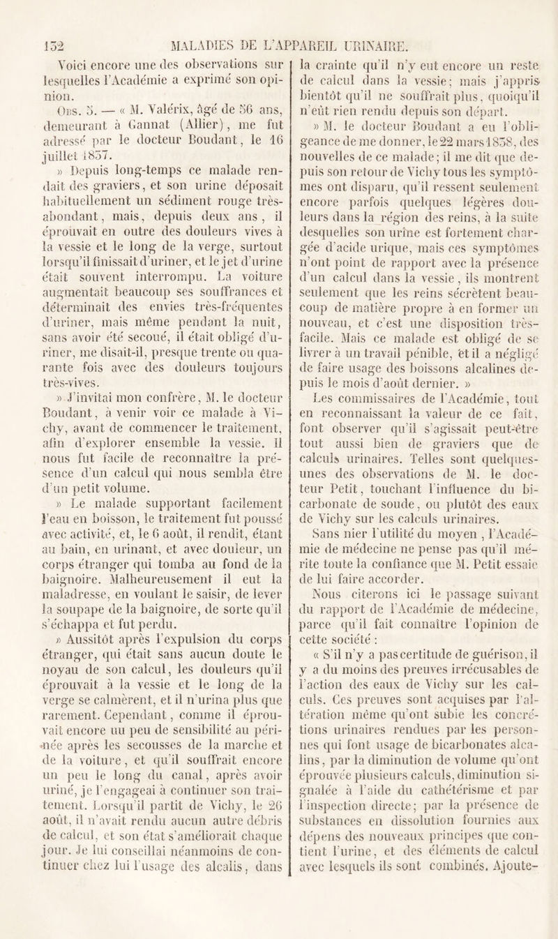 Voici encore une des observations sur lesquelles l’Académie a exprimé son opi- nion. Ods. o. — « M. Valérix, âgé de 56 ans, demeurant à Gannat (Allier), me fut adressé par le docteur Boudant, le 16 juillet 1837. » Depuis long-temps ce malade ren- dait des graviers, et son urine déposait habituellement un sédiment rouge très- abondant, mais, depuis deux ans, il éprouvait en outre des douleurs vives à la vessie et le long de la verge, surtout lorsqu’il finissait d’uriner, et le jet d’urine était souvent interrompu. La voiture augmentait beaucoup ses souffrances et déterminait des envies très-fréquentes d’uriner, mais même pendant la nuit, sans avoir été secoué, il était obligé d’u- riner, me disait-il, presque trente ou qua- rante fois avec des douleurs toujours très-vives. » J’invitai mon confrère, M. le docteur Boudant, avenir voir ce malade à Vi- chy, avant de commencer le traitement, afin d’explorer ensemble la vessie, il nous fut facile de reconnaître la pré- sence d’un calcul qui nous sembla être d’un petit volume. » Le malade supportant facilement l’eau en boisson, le traitement fut poussé avec activité, et, le 6 août, il rendit, étant au bain, en urinant, et avec douleur, un corps étranger qui tomba au fond de la baignoire. Malheureusement il eut la maladresse, en voulant le saisir, de lever la soupape de la baignoire, de sorte qu'il s’échappa et fut perdu. j) Aussitôt après l’expulsion du corps étranger, qui était sans aucun doute le noyau de son calcul, les douleurs qu’il éprouvait à la vessie et le long de la verge se calmèrent, et il n’urina plus que rarement. Cependant, comme il éprou- vait encore uu peu de sensibilité au péri- mée après les secousses de la marche et de la voiture, et qu’il souffrait encore un peu le long du canal, après avoir uriné, je l’engageai à continuer son trai- tement. Lorsqu’il partit de Vichy, le 26 août, il n’avait rendu aucun autre débris de calcul, et son état s’améliorait chaque jour. Je lui conseillai néanmoins de con- tinuer chez lui l’usage des alcalis, dans la crainte qu’il n’y eut encore un reste de calcul dans la vessie; mais j’appris bientôt qu’il ne souffrait plus, quoiqu’il n'eût rien rendu depuis son départ. » M. le docteur Boudant a eu l’obli- geance de me donner, le 22 mars 1838, des nouvelles de ce malade; il me dit que de- puis son retour de Vichy tous les symptô- mes ont disparu, qu’il ressent seulement encore parfois quelques légères dou- leurs dans la région des reins, à la suite desquelles son urine est fortement char- gée d’acide urique, mais ces symptômes n’ont point de rapport avec la présence d’un calcul dans la vessie, ils montrent seulement que les reins sécrètent beau- coup de matière propre à en former un nouveau, et c’est une disposition très- facile. Mais ce malade est obligé de se livrer à un travail pénible, et il a négligé de faire usage des boissons alcalines de- puis le mois d’août dernier. » Les commissaires de l’Académie, tout en reconnaissant la valeur de ce fait, font observer qu’il s’agissait peut-être tout aussi bien de graviers que de calculs urinaires. Telles sont quelques- unes des observations de M. le doc- teur Petit, touchant l'influence du bi- carbonate de soude, ou plutôt des eaux de Vichy sur les calculs urinaires. Sans nier Futilité du moyen , l’Acadé- mie de médecine ne pense pas qu’il mé- rite toute la confiance que M. Petit essaie de lui faire accorder. Nous citerons ici le passage suivant du rapport de F Académie de médecine, parce qu’il fait connaître l’opinion de cette société : « S’il n’y a pas certitude de guérison, il y a du moins des preuves irrécusables de Faction des eaux de Vichy sur les cal- culs. Ces preuves sont acquises par l’al- tération même qu’ont subie les concré- tions urinaires rendues par les person- nes qui font usage de bicarbonates alca- lins, par la diminution de volume qu’ont éprouvée plusieurs calculs, diminution si- gnalée à l’aide du cathétérisme et par i inspection directe; par la présence de substances en dissolution fournies aux dépens des nouveaux principes que con- tient l’urine, et des éléments de calcul avec lesquels ils sont combinés. Ajoute-