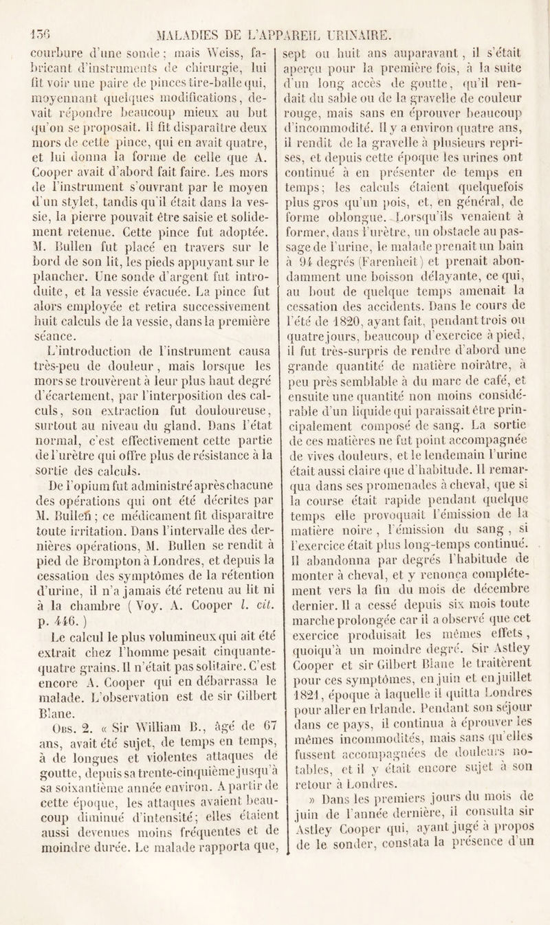 courbure d’une soude ; mais Weiss, fa- bricant d’instruments de chirurgie, lui fit voir une paire de pinces tire-balle qui, moyennant quelques modifications, de- vait répondre beaucoup mieux au but qu’on se proposait. 11 fit disparaître deux mors de cette pince, qui en avait quatre, et lui donna la forme de celle que A. Cooper avait d’abord fait faire. Les mors de F instrument s’ouvrant par le moyen d’un stylet, tandis qu’il était dans la ves- sie, la pierre pouvait être saisie et solide- ment retenue. Cette pince fut adoptée. 51. Bullen fut placé en travers sur le bord de son lit, les pieds appuyant sur le plancher. Une sonde d’argent fut intro- duite, et la vessie évacuée. La pince fut alors employée et retira successivement huit calculs de la vessie, dans la première séance. L’introduction de l’instrument causa très-peu de douleur, mais lorsque les mors se trouvèrent à leur plus haut degré d’écartement, par l’interposition des cal- culs, son extraction fut douloureuse, surtout au niveau du gland. Dans l’état normal, c'est effectivement cette partie de l’urètre qui offre plus de résistance à la sortie des calculs. De l’opium fut administré après chacune des opérations qui ont été décrites par 51. Dulleff ; ce médicament fit disparaître toute irritation. Dans l’intervalle des der- nières opérations, 51. Bullen se rendit à pied de Bromptonà Londres, et depuis la cessation des symptômes de la rétention d’urine, il n’a jamais été retenu au lit ni à la chambre ( Yoy. A. Cooper l. cit. p. 446. ) Le calcul le plus volumineux qui ait été extrait chez l’homme pesait cinquante- quatre grains. Il n’était pas solitaire. C’est encore'A. Cooper qui en débarrassa le malade. L’observation est de sir Gilbert Blane. Obs. 2. « Sir William B., âgé de 67 ans, avait été sujet, de temps en temps, à de longues et violentes attaques de goutte, depuis sa trente-cinquième jusqu à sa soixantième année environ. À partir de cette époque, les attaques avaient beau- coup diminué d’intensité; elles étaient aussi devenues moins fréquentes et de moindre durée. Le malade rapporta que, sept ou huit ans auparavant, il s’était aperçu pour la première fois, à la suite d’un long accès de goutte, qu’il ren- dait du sable ou de la gravelle de couleur rouge, mais sans en éprouver beaucoup d’incommodité. 11 y a environ quatre ans, il rendit de la gravelle à plusieurs repri- ses, et depuis cette époque les urines ont continué à en présenter de temps en temps; les calculs étaient quelquefois plus gros qu’un pois, et, en général, de forme oblongue. Lorsqu’ils venaient à former, dans l’urètre, un obstacle au pas- sage de Burine, le malade prenait un bain à 94 degrés (Farenheit) et prenait abon- damment une boisson délayante, ce qui, au bout de quelque temps amenait la cessation des accidents. Dans le cours de l’été de 1820, ayant fait, pendant trois ou quatre jours, beaucoup d’exercice à pied, il fut très-surpris de rendre d’abord une grande quantité de matière noirâtre, à peu près semblable à du marc de café, et ensuite une quantité non moins considé- rable d’un liquide qui paraissait être prin- cipalement composé de sang. La sortie de ces matières ne fut point accompagnée de vives douleurs, et le lendemain l’urine était aussi claire (pie d habitude. 11 remar- qua dans ses promenades achevai, que si la course était rapide pendant quelque temps elle provoquait l’émission de la matière noire , l’émission du sang , si l’exercice était plus long-temps continué. Il abandonna par degrés l’habitude de monter à cheval, et y renonça complète- ment vers la fin du mois de décembre dernier. Il a cessé depuis six mois toute marche prolongée car il a observé que cet exercice produisait les mêmes effets, quoique un moindre degré. Sir Astley Cooper et sir Gilbert Blane le traitèrent pour ces symptômes, en juin et en juillet 1821, époque à laquelle il quitta Londres pour aller en Irlande. Pendant son séjour dans ce pays, il continua à éprouver les mêmes incommodités, mais sans qu elles fussent accompagnées de douleurs no- tables, et il y était encore sujet à son retour à Londres. » Dans les premiers jours du mois de juin de l’année dernière, il consulta sir Astley Cooper qui, ayant jugé à propos de le sonder, constata la présence d un