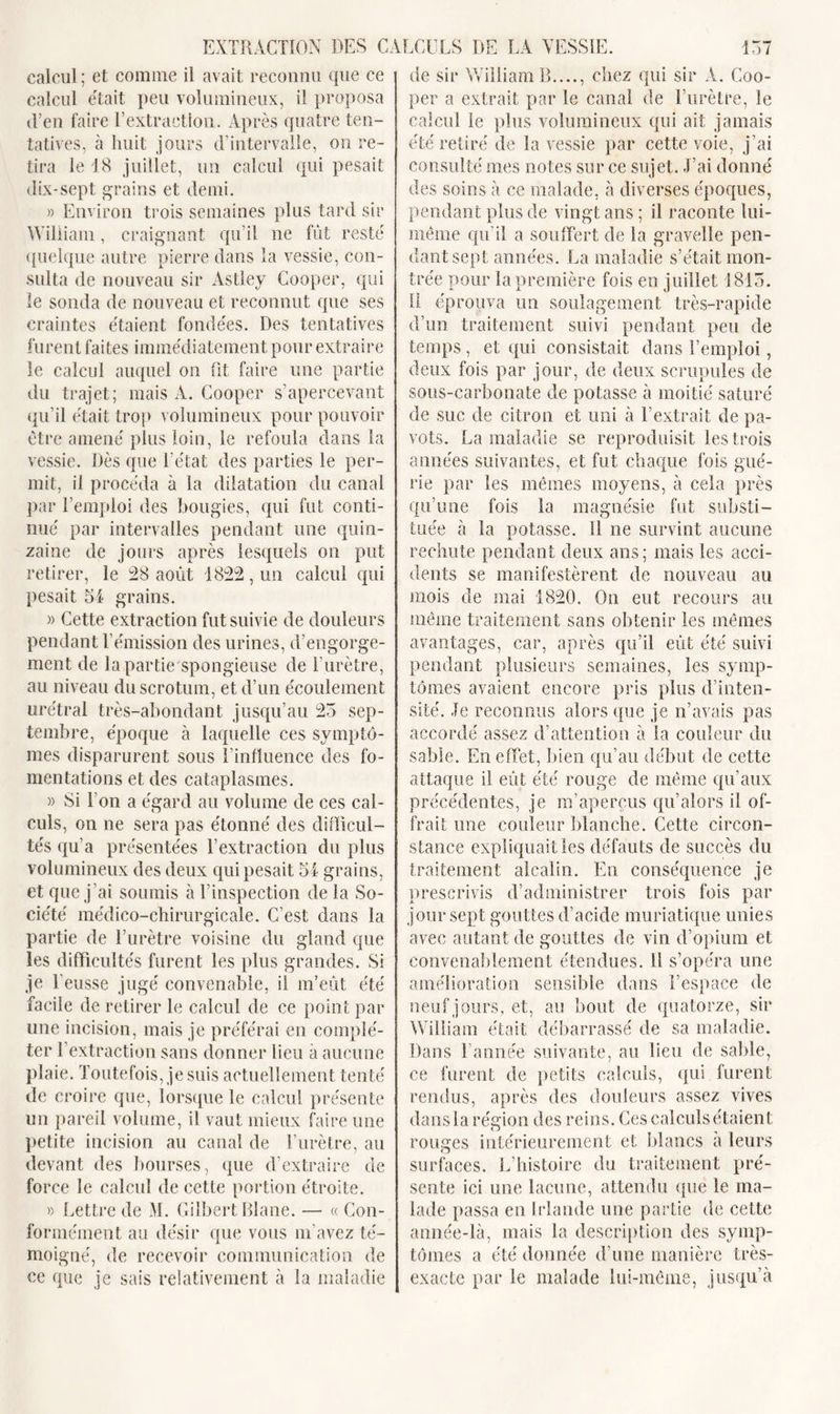 calcul; et comme il avait reconnu que ce calcul était peu volumineux, il proposa d’en faire l’extraction. Après quatre ten- tatives, à huit jours d’intervalle, on re- tira le 18 juillet, un calcul qui pesait dix-sept grains et demi. » Environ trois semaines plus tard sir William, craignant qu’il ne fût resté quelque autre pierre dans la vessie, con- sulta de nouveau sir Astley Cooper, qui le sonda de nouveau et reconnut que ses craintes étaient fondées. Des tentatives furent faites immédiatement pour extraire le calcul auquel on fit faire une partie du trajet; mais A. Cooper s’apercevant qu’il était trop volumineux pour pouvoir être amené plus loin, le refoula dans la vessie. Dès que l’état des parties le per- mit, il procéda à la dilatation du canal par l’emploi des bougies, qui fut conti- nué par intervalles pendant une quin- zaine de jours après lesquels on put retirer, le 28 août 1822, un calcul qui pesait 54 grains. » Cette extraction fut suivie de douleurs pendant l’émission des urines, d’engorge- ment de la partie spongieuse de F urètre, au niveau du scrotum, et d’un écoulement urétral très-abondant jusqu’au 25 sep- tembre, époque à laquelle ces symptô- mes disparurent sous l’influence des fo- mentations et des cataplasmes. » Si Ton a égard au volume de ces cal- culs, on ne sera pas étonné des difficul- tés qu’a présentées l’extraction du plus volumineux des deux qui pesait 54 grains, et que j’ai soumis à l’inspection de la So- ciété médico-chirurgicale. C’est dans la partie de l’urètre voisine du gland que les difficultés furent les plus grandes. Si je l’eusse jugé convenable, il m’eût été facile de retirer le calcul de ce point par une incision, mais je préférai en complé- ter l’extraction sans donner lieu a aucune plaie. Toutefois, je suis actuellement tenté de croire que, lorsque le calcul présente un pareil volume, il vaut mieux faire une petite incision au canal de l’urètre, au devant des bourses, que d’extraire de force le calcul de cette portion étroite. » Lettre de M. Gilbert Diane. — « Con- formément au désir que vous m’avez té- moigné, de recevoir communication de ce que je sais relativement à la maladie de sir William B...., chez qui sir A. Coo- per a extrait par le canal de l’urètre, le calcul le plus volumineux qui ait jamais été retiré de la vessie par cette voie, j’ai consulté mes notes sur ce sujet. J’ai donné des soins à ce malade, à diverses époques, pendant plus de vingt ans ; il raconte lui- même qu’il a souffert de la gravelîe pen- dant sept années. La maladie s’était mon- trée pour la première fois en juillet 1815. il éprouva un soulagement très-rapide d’un traitement suivi pendant peu de temps , et qui consistait dans l’emploi, deux fois par jour, de deux scrupules de sous-carbonate de potasse à moitié saturé de suc de citron et uni à l’extrait de pa- vots. La maladie se reproduisit les trois années suivantes, et fut chaque fois gué- rie par les mêmes moyens, à cela près qu’une fois la magnésie fut substi- tuée à la potasse. Il ne survint aucune rechute pendant deux ans; mais les acci- dents se manifestèrent de nouveau au mois de mai 1820. On eut recours au même traitement sans obtenir les mêmes avantages, car, après qu’il eût été suivi pendant plusieurs semaines, les symp- tômes avaient encore pris plus d’inten- sité. Je reconnus alors que je n’avais pas accordé assez d’attention à la couleur du sable. En effet, bien qu’au début de cette attaque il eût été rouge de même qu’aux précédentes, je m’aperçus qu’alors il of- frait une couleur blanche. Cette circon- stance expliquait les défauts de succès du traitement alcalin. En conséquence je prescrivis d’administrer trois fois par jour sept gouttes d’acide muriatique unies avec autant de gouttes de vin d’opium et convenablement étendues. Il s’opéra une amélioration sensible dans l’espace de neuf jours, et, au bout de quatorze, sir William était débarrassé de sa maladie. Dans l’année suivante, au lieu de sable, ce furent de petits calculs, qui furent rendus, après des douleurs assez vives dans la région des reins. Ces calculs étaient rouges intérieurement et blancs à leurs surfaces. L’histoire du traitement pré- sente ici une lacune, attendu que le ma- lade passa en Irlande une partie de cette année-là, mais la description des symp- tômes a été donnée d’une manière très- exacte par le malade lui-même, jusqu’à