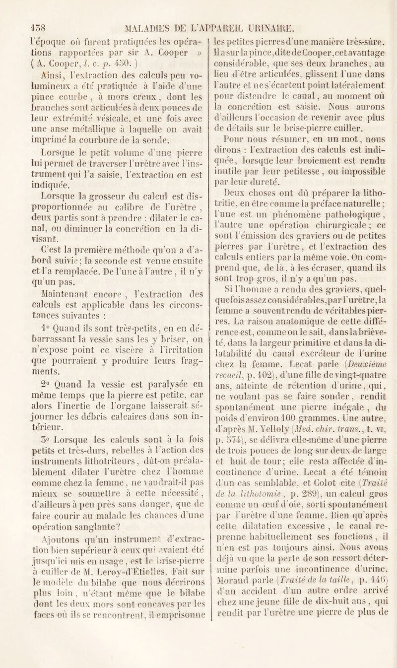 P époque où furent pratiquées les opéra- tions rapportées par sir A. Gooper » ( A. Cooper, /. c. p. 450. ) Ainsi, F extraction des calculs peu vo- lumineux a été pratiquée à l’aide d’une pince courbe , à mors creux, dont les branches sont articulées à deux pouces de leur extrémité vésicale, et une fois avec une anse métallique à laquelle on avait imprimé la courbure de la sonde. Lorsque le petit volume d’une pierre lui permet de traverser l’urètre avec l’ins- trument qui l’a saisie, l’extraction en est indiquée. Lorsque la grosseur du calcul est dis- proportionnée au calibre de l’urètre , deux partis sont à prendre : dilater le ca- nal, ou diminuer la concrétion en la di- visant. C’est la première méthode qu’on a d’a- bord suivie ; la seconde est venue ensuite et Fa remplacée. De l’une à l’autre , il n’y 1 1 V qu’un pas. Maintenant encore , l’extraction des calculs est applicable dans les circons- tances suivantes : 1° Quand ils sont très-petits, en en dé- barrassant la vessie sans les y briser, on n’expose point ce viscère a l’irritation que pourraient y produire leurs frag- ments. 2° Quand la vessie est paralysée en même temps que la pierre est petite, car alors l’inertie de l’organe laisserait sé- journer les débris calcaires dans son In- térieur. 5° Lorsque les calculs sont à la fois petits et très-durs, rebelles à l’action des instruments lithotriteurs, dut-on préala- blement dilater l’urètre chez l’homme comme chez la femme, ne vaudrait-il pas mieux se soumettre à cette nécessité , d’ailleurs à peu près sans danger, que de faire courir au malade les chances d’une opération sanglante? Ajoutons qu’un instrument d’extrac- tion bien supérieur à ceux qui avaient été jusqu’ici mis en usage, est le brise-pierre à cuiller de M. Leroy-d’Étiolles. Fait sur le modèle du bilabe que nous décrirons plus loin, n’étant même que le bilabe dont les deux mors sont concaves par les faces où ils se rencontrent, il emprisonne les petites pierres d'une manière très-sûre. Il a sur la pince,dite de Cooper,cet avantage considérable, que ses deux branches, au lieu d’être articulées, glissent l’une dans l’autre et ne s’écartent point latéralement pour distendre le canal, au moment où la concrétion est saisie. Nous aurons d’ailleurs l’occasion de revenir avec plus de détails sur le brise-pierre cuiller. Pour nous résumer, en un mot, nous dirons : l’extraction des calculs est indi- quée , lorsque leur broiement est rendu inutile par leur petitesse , ou impossible par leur dureté. Deux choses ont dû préparer la litho- tritie, en être comme la préface naturelle ; l’une est un phénomène pathologique , l’autre une opération chirurgicale ; ce sont l’émission des graviers ou de petites pierres par l’urètre, et l’extraction des calculs entiers par la même voie. On com- prend que, de là, à les écraser, quand ils sont trop gros, il n’y a qu’un pas. Si l’homme a rendu des graviers, quel- quefois assez considérables,par l’urètre, la femme a souvent rendu de véritables pier- res. La raison anatomique de cette diffé- rence est, comme on le sait, danslabriève- té, dans la largeur primitive et dans la di- latabilité du canal excréteur de l’urine chez la femme. Lecat parle (Deuxième recueil, p. 302), d’une fille de vingt-quatre ans, atteinte de rétention d'urine, qui, ne voulant pas se faire sonder, rendit spontanément une pierre inégale , du poids d’environ 100 grammes. Une autre, d’après M. Yeltoly (Med. chir. trans., t. vi, p. 574), se délivra elle-même d’une pierre de trois pouces de long sur deux de large et huit de tour; elle resta affectée d’in- continence d’urine. Lecat a été témoin d’un cas semblable, et Golot cite (Traité de la lithotomie, p. 289), un calcul gros comme un œuf d'oie, sorti spontanément par l’urètre d’une femme. Bien qu’après cette dilatation excessive , le canal re- prenne habituellement ses fonctions, il n’en est pas toujours ainsi. Nous avons déjà vu que la perte de son ressort déter- mine parfois une incontinence d’urine. Morand parle (Traité de la taille, p. 146) d’un accident d’un autre ordre arrivé chez une jeune fille de dix-huit ans , qui rendit par l’urètre une pierre de plus de