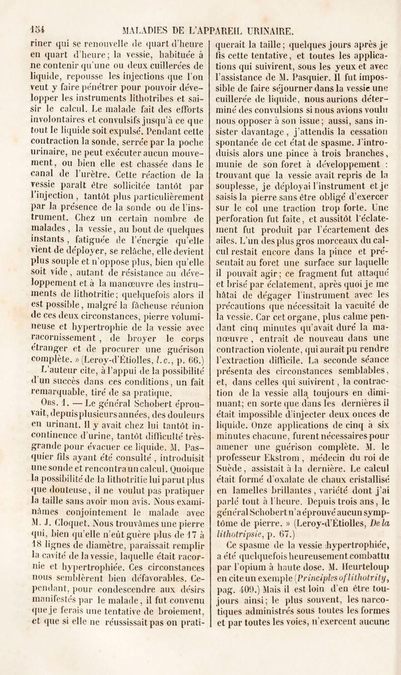 riner qui se renouvelle de quart d’heure en quart d’heure; la vessie, habituée à ne contenir qu’une ou deux cuillerées de liquide, repousse les injections que l’on veut y faire pénétrer pour pouvoir déve- lopper les instruments lithotribes et sai- sir le calcul. Le malade fait des efforts involontaires et convulsifs jusqu’à ce que tout le liquide soit expulsé. Pendant cette contraction la sonde, serrée par la poche urinaire, ne peut exécuter aucun mouve- ment, ou bien elle est chassée dans le canal de l’urètre. Cette réaction de la vessie paraît être sollicitée tantôt par l’injection , tantôt plus particulièrement par la présence de la sonde ou de l’ins- trument. Chez un certain nombre de malades , la vessie, au bout de quelques instants, fatiguée de l’énergie qu’elle vient de déployer, se relâche, elle devient plus souple et n’oppose plus, bien qu’elle soit vide, autant de résistance au déve- loppement et à la manœuvre des instru- ments de lithotritie ; quelquefois alors il est possible, malgré la fâcheuse réunion de ces deux circonstances, pierre volumi- neuse et hypertrophie de la vessie avec racornissement , de broyer le corps étranger et de procurer une guérison complète. » (Leroy-d’Etiolles, Le., p. 66.) L’auteur cite, à l’appui de la possibilité d’un succès dans ces conditions, un fait remarquable, tiré de sa pratique. Ors. 1. —Le général Schobert éprou- vait, depuis plusieurs années, des douleurs en urinant. Il y avait chez lui tantôt in- continence d’urine, tantôt difficulté très- grande pour évacuer ce liquide. M. Pas- quier fils ayant été consulté , introduisit une sonde et rencontra un calcul. Quoique la possibilité de la lithotritie lui parut plus que douteuse, il ne voulut pas pratiquer la taille sans avoir mon avis. Nous exami- nâmes conjointement le malade avec M. J. Cloquet. Nous trouvâmes une pierre qui, bien qu elle n’eût guère plus de 17 à 18 lignes de diamètre, paraissait remplir la cavité de la vessie, laquelle était racor- nie et hypertrophiée. Ces circonstances nous semblèrent bien défavorables. Ce- pendant, pour condescendre aux désirs manifestés par le malade, il fut convenu que je ferais une tentative de broiement, et que si elle ne réussissait pas on prati- querait la taille; quelques jours après je fis cette tentative, et toutes les applica- tions qui suivirent, sous les yeux et avec l’assistance de M. Pasquier. Il fut impos- sible de faire séjourner dans la vessie une cuillerée de liquide, nous aurions déter- miné des convulsions si nous avions voulu nous opposer à son issue; aussi, sans in- sister davantage , j’attendis la cessation spontanée de cet état de spasme. .l’intro- duisis alors une pince à trois branches, munie de son foret à développement : trouvant que la vessie avait repris de la souplesse, je déployai l’instrument et je saisis la pierre sans être obligé d’exercer sur le col une traction trop forte. Une perforation fut faite, et aussitôt l'éclate- ment fut produit par l’écartement des ailes. L’un des plus gros morceaux du cal- cul restait encore dans la pince et pré- sentait au foret une surface sur laquelle il pouvait agir; ce fragment fut attaqué et brisé par éclatement, après quoi je me hâtai de dégager l'instrument avec les précautions que nécessitait la vacuité de la vessie. Car cet organe, plus calme pen- dant cinq minutes qu’avait duré la ma- nœuvre , entrait de nouveau dans une contraction violente, qui aurait pu rendre l’extraction difficile. La seconde séance présenta des circonstances semblables, et, dans celles qui suivirent, la contrac- tion de la vessie alla toujours en dimi- nuant; en sorte que dans les dernières il était impossible d’injecter deux onces de liquide. Onze applications de cinq à six minutes chacune, furent nécessaires pour amener une guérison complète. M. le professeur Ekstrom , médecin du roi de Suède, assistait à la dernière. Le calcul était formé d’oxalate de chaux cristallisé en lamelles brillantes , variété dont j’ai parlé tout à 1 heure. Depuis trois ans, le général Schobert n’a éprouvé aucun symp- tôme de pierre. » (Leroy-d’Étiolles, Delà lithotripsie, p. 67.) Ce spasme de la vessie hypertrophiée, a été quelquefois heureusement combattu par l’opium à haute dose. M. Heurteloup en cite un exemple (Principles oflithotrity, pag. 409.) Mais il est loin d’en être tou- jours ainsi; le plus souvent, les narco- tiques administrés sous toutes les formes et par toutes les voies, n’exercent aucune