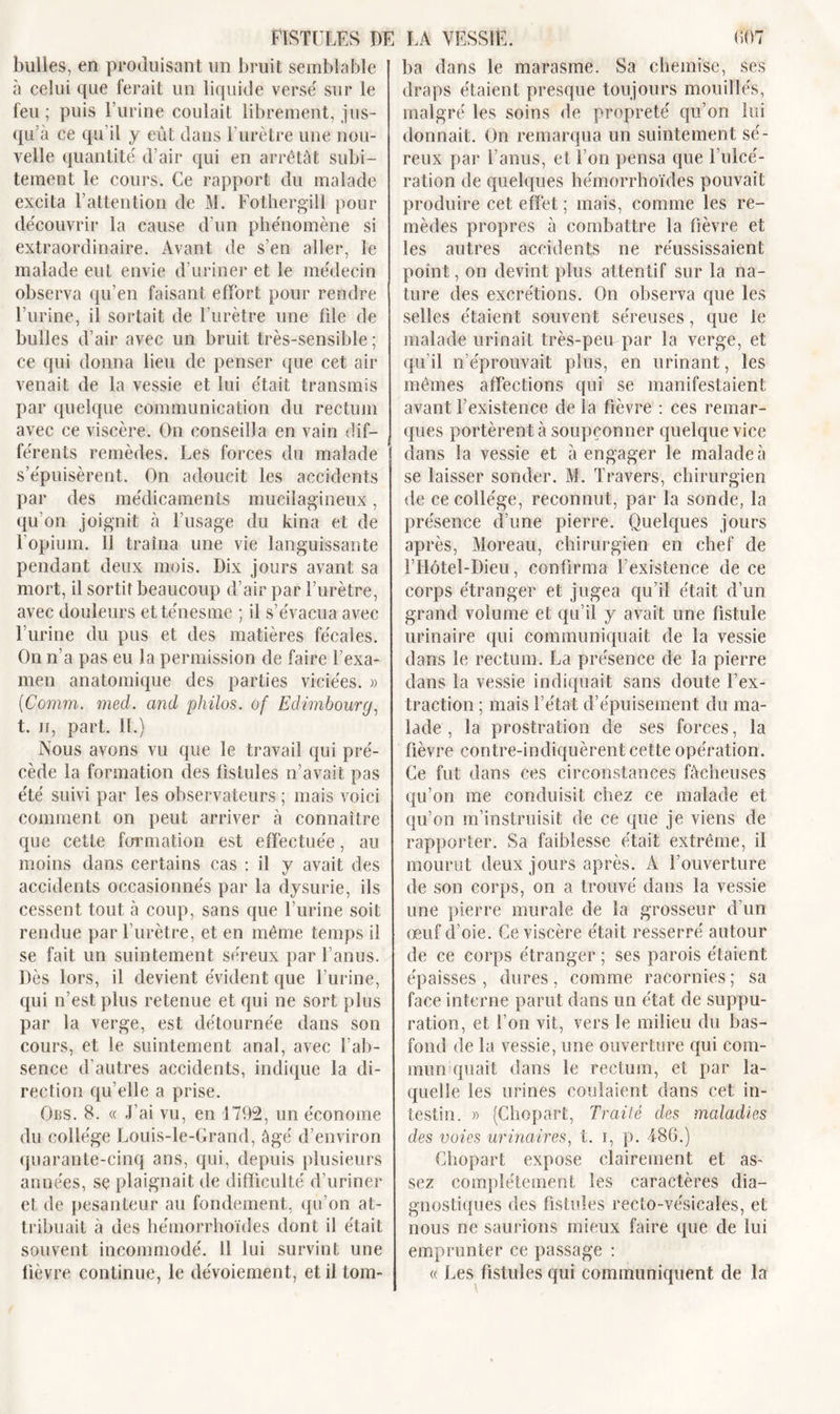 FISTULES DE bulles, en produisant un bruit semblable à celui que ferait un liquide verse' sur le feu ; puis l’urine coulait librement, jus- qu’à ce qu’il y eût dans l’urètre une nou- velle quantité' d’air qui en arrêtât subi- tement le cours. Ce rapport du malade excita l’attention de M. Fothergill pour de'couvrir la cause d’un phénomène si extraordinaire. Avant de s’en aller, le malade eut envie d’uriner et le médecin observa qu’en faisant effort pour rendre l’urine, il sortait de l’urètre une file de bulles d’air avec un bruit très-sensible; ce qui donna lieu de penser que cet air venait de la vessie et lui était transmis par quelque communication du rectum avec ce viscère. On conseilla en vain dif- férents remèdes. Les forces du malade s’épuisèrent. On adoucit les accidents par des médicaments mucilagineux, qu’on joignit à l’usage du kina et de l’opium. 11 traîna une vie languissante pendant deux mois. Dix jours avant sa mort, il sortit beaucoup d’air par l’urètre, avec douleurs et ténesme ; il s’évacua avec l’urine du pus et des matières fécales. On n’a pas eu la permission de faire l’exa- men anatomique des parties viciées. » (Comm. med. and philos, of Edimbourg, t. n, part. IL) Nous avons vu que le travail qui pré- cède la formation des fistules n’avait pas été suivi par les observateurs ; mais voici comment on peut arriver à connaître que cette formation est effectuée, au moins dans certains cas : il y avait des accidents occasionnés par la dysurie, ils cessent tout à coup, sans que l’urine soit rendue par l’urètre, et en même temps il se fait un suintement séreux par l’anus. Dès lors, il devient évident que l’urine, qui n’est plus retenue et qui ne sort plus par la verge, est détournée dans son cours, et le suintement anal, avec l’ab- sence d’autres accidents, indique la di- rection qu’elle a prise. Ojbs. 8. « J’ai vu, en 1792, un économe du collège Louis-le-Grand, âgé d’environ quarante-cinq ans, qui, depuis plusieurs années, se plaignait de difficulté d’uriner et de pesanteur au fondement, qu’on at- tribuait à des hémorrhoïdes dont il était souvent incommodé. Il lui survint une fièvre continue, le dévoiement, et il tom- LA VESSIE. 607 ba dans le marasme. Sa chemise, ses draps étaient presque toujours mouillés, malgré les soins de propreté qu’on lui donnait. On remarqua un suintement sé- reux par l’anus, et l’on pensa que l’ulcé- ration de quelques hémorrhoïdes pouvait produire cet effet ; mais, comme les re- mèdes propres à combattre la fièvre et les autres accidents ne réussissaient point, on devint plus attentif sur la na- ture des excrétions. On observa que les selles étaient souvent séreuses, que le malade urinait très-peu par la verge, et qu’il n’éprouvait plus, en urinant, les mêmes affections qui se manifestaient avant l’existence de la fièvre : ces remar- ques portèrent à soupçonner quelque vice dans la vessie et à engager le malade à se laisser sonder. M. Travers, chirurgien de ce collège, reconnut, par la sonde, la présence d’une pierre. Quelques jours après, Moreau, chirurgien en chef de l’Hôtel-Dieu, confirma l’existence de ce corps étranger et jugea qu’il était d’un grand volume et qu’il y avait une fistule urinaire qui communiquait de la vessie dans le rectum. La présence de la pierre dans la vessie indiquait sans doute l’ex- traction ; mais l’état d’épuisement du ma- lade , la prostration de ses forces, la fièvre contre-indiquèrent cette opération. Ce fut dans ces circonstances fâcheuses qu’on me conduisit chez ce malade et qu’on m’instruisit de ce que je viens de rapporter. Sa faiblesse était extrême, il mourut deux jours après. A l’ouverture de son corps, on a trouvé dans la vessie une pierre murale de la grosseur d’un œuf d’oie. Ce viscère était resserré autour de ce corps étranger ; ses parois étaient épaisses, dures, comme racornies; sa face interne parut dans un état de suppu- ration, et l’on vit, vers le milieu du bas- fond de la vessie, une ouverture qui com- mun quait dans le rectum, et par la- quelle les urines coulaient dans cet in- testin. » (Chopart, Traité des maladies des voies urinaires, t. i, p. 486.) Chopart expose clairement et as- sez complètement les caractères dia- gnostiques des fistules recto-vésicales, et nous ne saurions mieux faire que de lui emprunter ce passage : « Les fistules qui communiquent de la