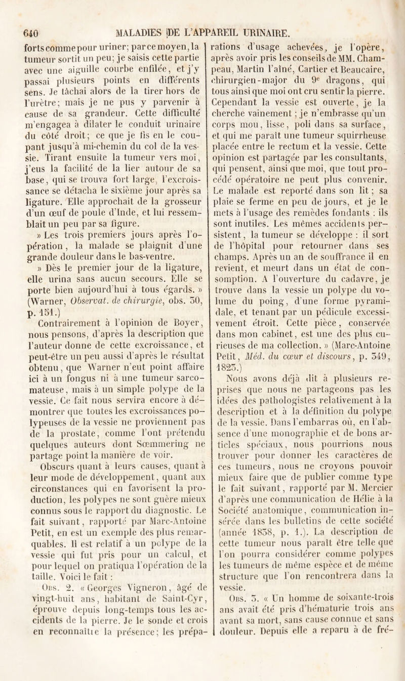 forts comme pour uriner; parce moyen,la tumeur sortit un peu; je saisis cette partie avec une aiguille courbe enfilée, et j’y passai plusieurs points en différents sens. Je lâchai alors de la tirer hors de l’urètre; mais je ne pus y parvenir à cause de sa grandeur. Cette difficulté m’engagea à dilater le conduit urinaire du côté droit; ce que je lis en le cou- pant jusqu’à mi-chemin du col de la ves- sie. Tirant ensuite la tumeur vers moi, j’eus la facilité de la lier autour de sa hase, qui se trouva fort large, l’excrois- sance se détacha le sixième jour après sa ligature. Elle approchait de la grosseur d’un œuf de poule d’Inde, et lui ressem- blait un peu par sa figure. )&gt; Les trois premiers jours après l’o- pération , la malade se plaignit d’une grande douleur dans le bas-ventre. » Dès le premier jour de la ligature, elle urina sans aucun secours. Elle se porte bien aujourd’hui à tous égards. » (Warner, Observât, de chirurgie, obs. 50, p. 151.) Contrairement à l'opinion de Boyer, nous pensons, d’après la description que l’auteur donne de cette excroissance, et peut-être un peu aussi d’après le résultat obtenu, que Warner n’eut point affaire ici à un fongus ni à une tumeur sarco- mateuse , mais à un simple polype de la vessie. Ce fait nous servira encore à dé- montrer que toutes les excroissances po- lypeuses de la vessie ne proviennent pas de la prostate, comme l’ont prétendu quelques auteurs dont Sœmmering ne partage point la manière de voir. Obscurs quant à leurs causes, quant à leur mode de développement, quant aux circonstances qui en favorisent la pro- duction, les polypes ne sont guère mieux connus sous le rapport du diagnostic. Le fait suivant, rapporté par Marc-Antoine Petit, en est un exemple des plus remar- quables. 11 est relatif à un polype de la vessie qui fut pris pour un calcul, et pour lequel on pratiqua l’opération de la taille. Voici le fait : Obs. 2. «Georges Vigneron, âgé de vingt-huit ans, habitant de Saint-Cyr, éprouve depuis long-temps tous les ac- cidents de la pierre. Je le sonde et crois en reconnaître la présence; les prépa- rations d’usage achevées, je l’opère, après avoir pris les conseils de MM. Cham- peau, Martin l’aîné, Cartier etBeaucaire, chirurgien-major du 9e dragons, qui tous ainsi que moi ont cru sentir la pierre. Cependant la vessie est ouverte, je la cherche vainement ; je n’embrasse qu’un corps mou, lisse, poli dans sa surface, et qui me paraît une tumeur squirrheuse placée entre le rectum et la vessie. Cette opinion est partagée par les consultants, qui pensent, ainsi que moi, que tout pro- cédé opératoire ne peut plus convenir. Le malade est reporté dans son lit ; sa plaie se ferme en peu de jours, et je le mets à fusage des remèdes fondants : ils sont inutiles. Les mêmes accidents per- sistent, la tumeur se développe : il sort de l’hôpital pour retourner dans ses champs. Après un an de souffrance il en revient, et meurt dans un état de con- somption. A l’ouverture du cadavre, je trouve dans la vessie un polype du vo- lume du poing, d’une forme pyrami- dale, et tenant par un pédicule excessi- vement étroit. Cette pièce, conservée dans mon cabinet, est une des plus cu- rieuses de ma collection. » (Marc-Antoine Petit, Méd. du cœur et discours, p. 549, 1825.) Nous avons déjà dit à plusieurs re- prises que nous ne partageons pas les idées des pathologistes relativement à la description et à la définition du polype de la vessie. Dans l’embarras où, en l’ab- sence d’une monographie et de bons ar- ticles spéciaux, nous pourrions nous trouver pour donner les caractères de ces tumeurs, nous ne croyons pouvoir mieux faire que de publier comme type le fait suivant, rapporté par M. Mercier d’après une communication de Hélie à la Société anatomique, communication in- sérée dans les bulletins de cette société (année 1858, p. 1.). La description de cette tumeur nous paraît être telle que l’on pourra considérer comme polypes les tumeurs de même espèce et de même structure que l’on rencontrera dans la vessie. Obs. 5. « Un homme de soixante-trois ans avait été pris d’hématurie trois ans avant sa mort, sans cause connue et sans douleur. Depuis elle a reparu à de fré-