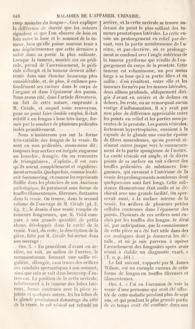 coup moindre du fongus » . Ceci explique la différence de durete que les auteurs signalent et que l’on observe de loin en loin entre la base et le sommet de la tu- meur, bien qu’elle puisse souvent tenir à une dégénérescence que cette dernière a subie dans sa partie la plus saillante. Lorsque la tumeur, montée sur un pédi- cule, prend de l’accroissement, le pédi- cule s’élargit et la tumeur devient adhé- rente dans une étendue beaucoup plus considérable, et, de plus, il enfonce pro- fondément ses racines dans le corps de l’organe et dans l’épaisseur des parois. Nous avons cité, dans l’article Hématurie, un fait de cetie nature, emprunté à M. Civiale, et auquel nous renvoyons, pour ne point faire double emploi. 11 était relatif à un fongus à base très-large, for- mée par la soudure de plusieurs pédicules isolés primitivement. Nous n’insisterons pas sur la forme très-variable des fongus de la vessie. Ils sont ou non pédiculés, avons-nous dit ; toujours leur surface est inégale,rugueuse ou bosselée, frangée. On en rencontre de triangulaires, d’aplatis, il est rare qu’ils soient complètement et régulière- ment arrondis. Quelquefois, comme les dé- crit Soemmering, et comme les représente Raillie dans les planches de son Anatomie pathologique, ils paraissent sous forme de touffes filamenteuses, fibreuses, flottantes dans la vessie. On trouve, dans le second volume de l’ouvrage de M. Civiale (pl. 2, fîg. 2), le dessin d’une vessie remplie de tumeurs fongueuses, que M. Vidal com- pare à une grande quantité de petits choux développés dans la cavité de la vessie. Voici, du reste, la description de la pièce, faite par M. Civiale lui-même dans son ouvrage : Obs. 5. « En procédant d’avant en ar- rière, on voit, au milieu de l’urètre, le verumontanum formant une saillie ré- gulière, allongée, sans traces des orifices des conduits spermatiques à son sommet, ainsi que cela se voit dans beaucoup d’au- tres cas. La position de la crête urétrale, relativement à la tumeur des lobes laté- raux, forme contraste avec la pièce ci- jointe et quelques autres. Ici les lobes de la glande proéminent davantage du côté de îa vessie, le col vésical est refoulé en arrière, et la crête urétrale se trouve au- devant du point le plus saillant des tu- meurs prostatiques latérales. La crête en- voie un prolongement en relief par-de- vant, vers la partie membraneuse de 1 u- rètre, et par-derrière, où ce prolonge- ment se confond avec l’angle antérieur de la tumeur pyriforme qui résulte de l’en- gorgement du corps de la prostate. Cette tumeur est volumineuse, un peu moins large à sa base qu’à sa partie libre et en saillie ; d’où résultent, entre elle et les tumeurs formées par les masses latérales, deux sillons profonds, obliquement diri- gés d’avant en arrière et de dedans en dehors. Du reste, on ne remarquait aucun vestige d’inflammation. Il n’y avait pas non plus de différence appréciable entre les points en relief et les parties sous-ja- centes de îa prostate. Les parois vésicales, fortement hypertrophiées, envoient à la capsule de îa glande une couche épaisse de fibres musculeuses, qu’on pouvait ai- sément suivre jusque vers le commence- ment de la partie spongieuse de l’urètre. La cavité vésicale est ample, et de divers points de sa surface on voit s’élever des touffes pédiculées de substances fon- gueuses, qui envoient à l’intérieur de la vessie des prolongements nombreux dont quelques-uns sont fort longs. Cette sub- stance filamenteuse était molle et se dé- chirait avec une grande facilité. On aper- cevait aussi, à la surface interne de la vessie, les ©rifices de plusieurs petites cellules contenues dans l’épaisseur des parois. Plusieurs de ces orifices sont ca- chés par les touffes des fongus. Je dirai ici, par anticipation, que la connaissance de cette pièce m’a été fort utile dans des cas analogues dont je donnerai les dé- tails , et où je suis parvenu à opérer l’arrachement des fongosités après avoir réussi à établir un diagnostic exact. » (T. ii, p. 461.) Le fait suivant, rapporté par M. James Wilson, est un exemple curieux de cette forme de fongus en touffes fibreuses et filamenteuses. Obs. 4. « J’ai eu l’occasion de voir la vessie d’une personne qui avait été affec- tée de cette maladie pendant plus de sept ans, et qui pendant la plus grande partie de ce temps avait été confinée dans son