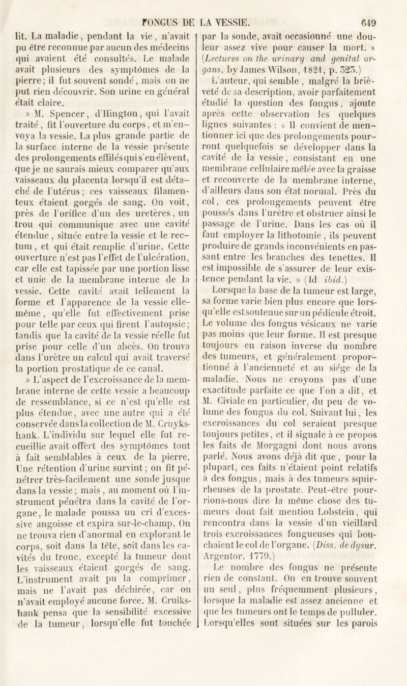 lit. La maladie , pendant la vie , n’avait pu être reconnue par aucun des médecins qui avaient été' consultés. Le malade avait plusieurs des symptômes de la pierre; il fut souvent sondé, mais on ne put rien découvrir. Son urine en général était claire. » M. Spencer, d’Hington, qui Lavait traité, fit l’ouverture du corps, et m’en- voya la vessie. La plus grande partie de la surface interne de la vessie présente des prolongements effilés qui s’en élèvent, que je ne saurais mieux comparer qu’aux vaisseaux du placenta lorsqu’il est déta- ché de l’utérus ; ces vaisseaux filamen- teux étaient gorgés de sang. On voit, près de l’orifice d’un des uretères, un trou qui communique avec une cavité étendue , située entre la vessie et le rec- tum , et qui était remplie d’urine. Cette ouverture n’est pas l’effet de l’ulcération, car elle est tapissée par une portion lisse et unie de la membrane interne de la vessie. Cette cavité ayait tellement la forme et l’apparence de la vessie elle- même , qu’elle fut effectivement prise pour telle par ceux qui firent l’autopsie; tandis que la cavité de la vessie réelle fut prise pour celle d’un abcès. On trouva dans l’urètre un calcul qui avait traversé la portion prostatique de ce canal. » L’aspect de l’excroissance de la mem- brane interne de cette vessie a beaucoup de ressemblance, si ce n’est qu’elle est plus étendue, avec une autre qui a été conservée danslacollection de M. Cruyks- hank. L’individu sur lequel elle fut re- cueillie avait offert des symptômes tout à fait semblables à ceux de la pierre. Une rétention d’urine survint ; on fit pé- nétrer très-facilement une sonde jusque dans la vessie ; mais , au moment où l’in- strument pénétra dans la cavité de l’or- gane, le malade poussa un cri d’exces- sive angoisse et expira sur-le-champ. On ne trouva rien d’anormal en explorant le corps, soit dans la tête, soit dans les ca- vités du tronc, excepté la tumeur dont les vaisseaux étaient gorgés de sang. L’instrument avait pu la comprimer, mais ne l’avait pas déchirée, car on n’avait employé aucune force. M. Cruiks- hank pensa que la sensibilité excessive de la tumeur, lorsqu’elle fut touchée par la sonde, avait occasionné une dou- leur assez vive pour causer la mort. » (Lectures on the urinary and génital or- gans, by James Wilson, \ 821, p. 525.) L’auteur, qui semble , malgré la briè- veté de sa description, avoir parfaitement étudié la question des fongus, ajoute après cette observation les quelques lignes suivantes : a 11 convient de men- tionner ici que des prolongements pour- ront quelquefois se développer dans la cavité de la vessie, consistant en une membrane cellulaire mêlée avec la graisse et recouverte de la membrane interne, d’ailleurs dans son état normal. Près du col, ces prolongements peuvent être poussés dans l’urètre et obstruer ainsi le passage de l’urine. Dans les cas où il faut employer la lithotomie , ils peuvent produire de grands inconvénients en pas- sant entre les branches des tenettes. Il est impossible de s’assurer de leur exis- tence pendant la vie. » (Id ibid.) Lorsque la base de la tumeur est large, sa forme varie bien plus encore que lors- qu’elle estsoutenue sur un pédicule étroit. Le volume des fongus vésicaux ne varie pas moins que leur forme. 11 est presque toujours en raison inverse du nombre des tumeurs, et généralement propor- tionné à l’ancienneté et au siège de la maladie. Nous ne croyons pas d’une exactitude parfaite ce que l’on a dit, et M. Civiale en particulier, du peu de vo- lume des fongus du col. Suivant lui, les excroissances du col seraient presque toujours petites, et il signale à ce propos les faits de Morgagni dont nous avons parlé. Nous avons déjà dit que, pour la plupart, ces faits n’étaient point relatifs à des fongus, mais à des tumeurs squir- rheuses de la prostate. Peut-être pour- rions-nous dire la même chose des tu- meurs dont fait mention Lobstein, qui rencontra dans la vessie d’un vieillard trois excroissances fongueuses qui bou- chaient le col de l’organe. {Diss. dedysur. Argentor. 1779.) Le nombre des fongus ne présente rien de constant. On en trouve souvent un seul, plus fréquemment plusieurs, lorsque la maladie est assez ancienne et que les tumeurs ont le temps de pulluler. Lorsqu’elles sont situées sur les parois