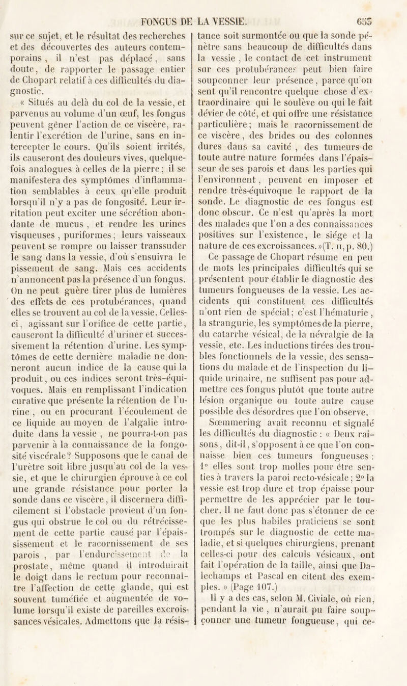 sur ce sujet, et le résultat des recherches et des découvertes des auteurs contem- porains , il n’est pas déplacé, sans doute, de rapporter le passage entier de Chopart relatif à ces difficultés du dia- gnostic. « Situés au delà du col de la vessie, et parvenus au volume d’un œuf, les fongus peuvent gêner Faction de ce viscère, ra- lentir l’excrétion de l’urine, sans en in- tercepter le cours. Qu’ils soient irrités, ils causeront des douleurs vives, quelque- fois analogues à celles de la pierre ; il se manifestera des symptômes d’inflamma- tion semblables à ceux qu’elle produit lorsqu’il n’y a pas de fongosité. Leur ir- ritation peut exciter une sécrétion abon- dante de mucus , et rendre les urines visqueuses , puriformes ; leurs vaisseaux peuvent se rompre ou laisser transsuder le sang dans la vessie, d’où s’ensuivra le pissement de sang. Mais ces accidents n’annoncent pas la présence d’un fongus. On ne peut guère tirer plus de lumières des effets de ces protubérances, quand elles se trouvent au col de la vessie. Celles- ci, agissant sur l’orifice de cette partie, causeront la difficulté d’uriner et succes- sivement la rétention d’urine. Les symp- tômes de cette dernière maladie ne don- neront aucun indice de la cause qui la produit, ou ces indices seront très-équi- voques. Mais en remplissant l’indication curative que présente la rétention de l’u- rine , ou en procurant l’écoulement de ce liquide au moyen de l’algalie intro- duite dans la vessie , ne pourra-t-on pas parvenir à la connaissance de la fongo- sité viscérale? Supposons que le canal de l’urètre soit libre jusqu’au col de la ves- sie, et que le chirurgien éprouve à ce col une grande résistance pour porter la sonde dans ce viscère, il discernera diffi- cilement si l’obstacle provient d’un fon- gus qui obstrue le col ou du rétrécisse- ment de cette partie causé par l’épais- sissement et le racornissement de ses parois , par l’endurcissement de la prostate, même quand il introduirait le doigt dans le rectum pour reconnaî- tre l’affection de cette glande, qui est souvent tuméfiée et augmentée de vo- lume lorsqu’il existe de pareilles excrois- sances vésicales. Admettons que la résis— tance soit surmontée ou que la sonde pé- nètre sans beaucoup de difficultés dans la vessie , le contact de cet instrument sur ces protubérances peut bien faire soupçonner leur présence, parce qu’on sent qu’il rencontre quelque chose d’ex- traordinaire qui le soulève ou qui le fait dévier de côté, et qui offre une résistance particulière ; mais le racornissement de ce viscère, des brides ou des colonnes dures dans sa cavité , des tumeurs de toute autre nature formées dans l’épais- seur de ses parois et dans les parties qui l’environnent, peuvent en imposer et rendre très-équivoque le rapport de la sonde. Le diagnostic de ces fongus est donc obscur. Ce n’est qu’après la mort des malades que l’on a des connaissances positives sur l’existence, le siège et la nature de ces excroissances.»(T. u,p. 80.) Ce passage de Chopart résume en peu de mots les principales difficultés qui se présentent pour établir le diagnostic des tumeurs fongueuses de la vessie. Les ac- cidents qui constituent ces difficultés n’ont rien de spécial; c’est l’hématurie , la strangurie, les symptômesde la pierre, du catarrhe vésical, de la névralgie de la vessie, etc. Les inductions tirées des trou- bles fonctionnels de la vessie, des sensa- tions du malade et de l’inspection du li- quide urinaire, ne suffisent pas pour ad- mettre ces fongus plutôt que toute autre lésion organique ou toute autre cause possible des désordres que l’on observe. Sœmmering avait reconnu et signalé les difficultés du diagnostic : « Deux rai- sons , dit-il, s’opposent à ce que l’on con- naisse bien ces tumeurs fongueuses : 1° elles sont trop molles pour être sen- ties à travers la paroi recto-vésicale ; 2° la vessie est trop dure et trop épaisse pour permettre de les apprécier par le tou- cher. il ne faut donc pas s’étonner de ce que les plus habiles praticiens se sont trompés sur le diagnostic de cette ma- ladie, et si quelques chirurgiens, prenant celles-ci pour des calculs vésicaux, ont fait l’opération de la taille, ainsi que 1 ) a - lechamps et Pascal en citent des exem- ples. » (Page 107.) 11 y a des cas, selon M. Giviale, où rien, pendant la vie , n’aurait pu faire soup- çonner une tumeur fongueuse, qui ce-